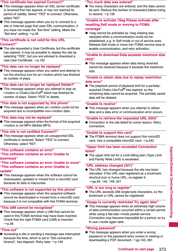 373Continued on next pageAppendix/External Devices/Troubleshooting“This certificate has expired Connect?”●This message appears when an SSL server certificate is received that has expired, or has not reached its period of validity. Select “YES” to connect. Otherwise, select “NO”.●This message appears when you try to connect to a site or Internet page that uses SSL communication, if you have not made the “Set time” setting. Make the “Set time” setting. →p.46“This certificate is not valid for this URL Connect?”●The site requested a User Certificate, but the certificate has expired. It may be possible to display the site by selecting “YES”, but you are advised to download a new User Certificate.→p.150“This data can no longer be replayed”●This message appears when you select and attempt to run the shortcut icon for an i-motion which has finished its number of plays.“This data can no longer be replayed Delete?”●This message appears when you attempt to play an i-motion or Chaku-Uta-Full® which has finished its number of plays. Select “YES” to delete.“This data is not supported by this phone”●This message appears when an i-motion could not be acquired due to incompatible non-i-motion data.“This data may not be replayed”●This message appears when the format of the acquired i-motion is not MP4 (Mobile MP4).“This site is not certified Connect?”●This message appears when an unsupported SSL certificate is received. Select “YES” to connect. Otherwise, select “NO”.“This software contains an error”“This software contains an error Unable to download”“This software contains an error Unable to move”“This software contains an error Unable to update”●This message appears when the software cannot be downloaded, updated or moved from a microSD card because its data is inaccurate.“This software is not supported by this phone”●This message appears when the acquired software cannot be downloaded or moved from a microSD card because it is not compatible with this FOMA terminal.“This UIM cannot be recognized”●This message appears when a UIM that cannot be used in this FOMA terminal may have been inserted. Check that the right FOMA card (UIM) is inserted.→p.39“Time out”●Accessing a site or sending a message was interrupted because the time, which is set in “Set connection timeout”, has elapsed. Retry later.→p.149“Too much data was entered”●Too many characters are entered, and the data cannot be sent. Reduce the number of characters before trying to resend.→p.139“Unable to activate 1Seg Please activate after resetting Self mode or moving to FOMA coverage”●1seg cannot be activated as 1seg viewing was repeated when a communication could not be established, e.g. in Self mode or out of service area. Release Self mode or move into FOMA service area to enable communication, and retry activation.“Unable to download Data exceeds maximum size (452)”●This message appears when data being received cannot be received because it exceeds the maximum size.“Unable to obtain data due to replay restriction data error”●The playback period of playback limit for a partially-acquired Chaku-Uta-Full® has expired, so the remaining data cannot be acquired. The partially saved data will be deleted.“Unable to receive”●This message appears when you attempt to obtain data and a data error or communication error occurs.“Unable to retrieve the requested URL (504)”●Connection to the site failed for some reason. Retry connection.“Unable to support this card”●The FOMA terminal does not support this microSD card. Use a compatible microSD card.→p.243“Upper limit has been exceeded Connection failed”●The upper limit set for a Limit billing plan (Type Limit and Family Wide Limit) is exceeded.“URL address changed (301)”●The URL has changed because the site has been relocated. If the URL was registered as a bookmark, shortcut icon or home URL, re-register it.→pp.94, 142, 148, 221“URL is too long to register”●The URL exceeds 256 single-byte characters, so the bookmark or URL cannot be registered.“Usage is currently restricted Try again later”●This message appears when an extremely high volume of data communication occurred within a certain period while using a flat-rate i-mode packet service. Connection may become impossible for a period, so try to use i-mode again later.“Wrong password”●This message appears when you enter a wrong password on the password entry screen in viewing or downloading a PDF document.→pp.145, 261