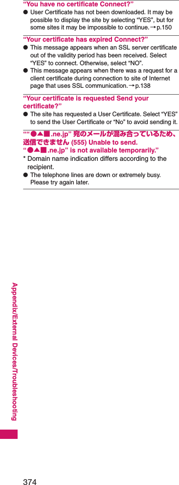 374Appendix/External Devices/Troubleshooting“You have no certificate Connect?”●User Certificate has not been downloaded. It may be possible to display the site by selecting “YES”, but for some sites it may be impossible to continue.→p.150“Your certificate has expired Connect?”●This message appears when an SSL server certificate out of the validity period has been received. Select “YES” to connect. Otherwise, select “NO”.●This message appears when there was a request for a client certificate during connection to site of Internet page that uses SSL communication.→p.138“Your certificate is requested Send your certificate?”●The site has requested a User Certificate. Select “YES” to send the User Certificate or “No” to avoid sending it.““●▲■.ne.jp” 宛のメールが混み合っているため、 送信できません (555) Unable to send. “●▲■.ne.jp” is not available temporarily.”* Domain name indication differs according to the recipient.●The telephone lines are down or extremely busy. Please try again later.