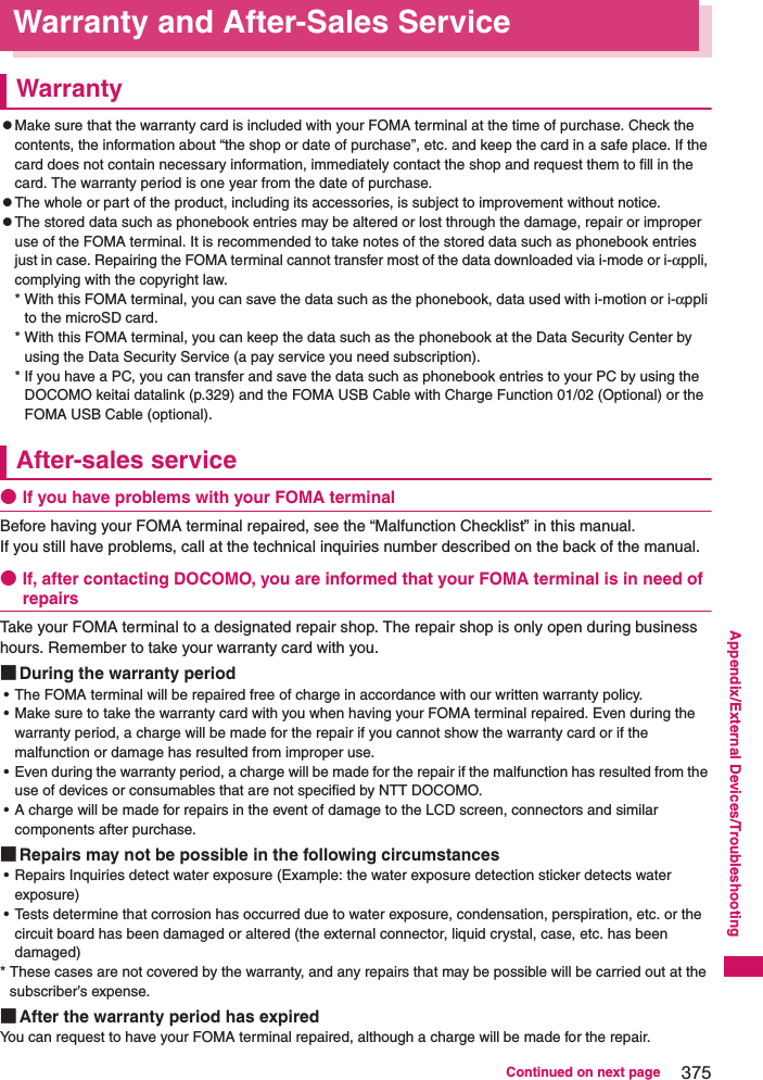 375Continued on next pageAppendix/External Devices/TroubleshootingWarranty and After-Sales ServiceWarrantyzMake sure that the warranty card is included with your FOMA terminal at the time of purchase. Check the contents, the information about “the shop or date of purchase”, etc. and keep the card in a safe place. If the card does not contain necessary information, immediately contact the shop and request them to fill in the card. The warranty period is one year from the date of purchase. zThe whole or part of the product, including its accessories, is subject to improvement without notice. zThe stored data such as phonebook entries may be altered or lost through the damage, repair or improper use of the FOMA terminal. It is recommended to take notes of the stored data such as phonebook entries just in case. Repairing the FOMA terminal cannot transfer most of the data downloaded via i-mode or i-αppli, complying with the copyright law. * With this FOMA terminal, you can save the data such as the phonebook, data used with i-motion or i-αppli to the microSD card. * With this FOMA terminal, you can keep the data such as the phonebook at the Data Security Center by using the Data Security Service (a pay service you need subscription). * If you have a PC, you can transfer and save the data such as phonebook entries to your PC by using the DOCOMO keitai datalink (p.329) and the FOMA USB Cable with Charge Function 01/02 (Optional) or the FOMA USB Cable (optional). After-sales service●If you have problems with your FOMA terminalBefore having your FOMA terminal repaired, see the “Malfunction Checklist” in this manual. If you still have problems, call at the technical inquiries number described on the back of the manual. ●If, after contacting DOCOMO, you are informed that your FOMA terminal is in need of repairsTake your FOMA terminal to a designated repair shop. The repair shop is only open during business hours. Remember to take your warranty card with you. ■During the warranty period• The FOMA terminal will be repaired free of charge in accordance with our written warranty policy. • Make sure to take the warranty card with you when having your FOMA terminal repaired. Even during the warranty period, a charge will be made for the repair if you cannot show the warranty card or if the malfunction or damage has resulted from improper use. • Even during the warranty period, a charge will be made for the repair if the malfunction has resulted from the use of devices or consumables that are not specified by NTT DOCOMO. • A charge will be made for repairs in the event of damage to the LCD screen, connectors and similar components after purchase. ■Repairs may not be possible in the following circumstances• Repairs Inquiries detect water exposure (Example: the water exposure detection sticker detects water exposure)• Tests determine that corrosion has occurred due to water exposure, condensation, perspiration, etc. or the circuit board has been damaged or altered (the external connector, liquid crystal, case, etc. has been damaged)* These cases are not covered by the warranty, and any repairs that may be possible will be carried out at the subscriber’s expense.■After the warranty period has expiredYou can request to have your FOMA terminal repaired, although a charge will be made for the repair.