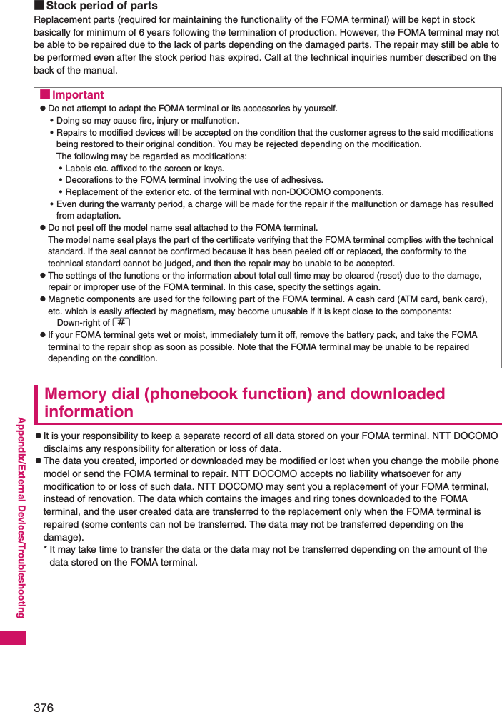 376Appendix/External Devices/Troubleshooting■Stock period of partsReplacement parts (required for maintaining the functionality of the FOMA terminal) will be kept in stock basically for minimum of 6 years following the termination of production. However, the FOMA terminal may not be able to be repaired due to the lack of parts depending on the damaged parts. The repair may still be able to be performed even after the stock period has expired. Call at the technical inquiries number described on the back of the manual. Memory dial (phonebook function) and downloaded informationzIt is your responsibility to keep a separate record of all data stored on your FOMA terminal. NTT DOCOMO disclaims any responsibility for alteration or loss of data. zThe data you created, imported or downloaded may be modified or lost when you change the mobile phone model or send the FOMA terminal to repair. NTT DOCOMO accepts no liability whatsoever for any modification to or loss of such data. NTT DOCOMO may sent you a replacement of your FOMA terminal, instead of renovation. The data which contains the images and ring tones downloaded to the FOMA terminal, and the user created data are transferred to the replacement only when the FOMA terminal is repaired (some contents can not be transferred. The data may not be transferred depending on the damage). * It may take time to transfer the data or the data may not be transferred depending on the amount of the data stored on the FOMA terminal. ■ImportantzDo not attempt to adapt the FOMA terminal or its accessories by yourself. • Doing so may cause fire, injury or malfunction. • Repairs to modified devices will be accepted on the condition that the customer agrees to the said modifications being restored to their original condition. You may be rejected depending on the modification. The following may be regarded as modifications: • Labels etc. affixed to the screen or keys. • Decorations to the FOMA terminal involving the use of adhesives. • Replacement of the exterior etc. of the terminal with non-DOCOMO components. • Even during the warranty period, a charge will be made for the repair if the malfunction or damage has resulted from adaptation. zDo not peel off the model name seal attached to the FOMA terminal. The model name seal plays the part of the certificate verifying that the FOMA terminal complies with the technical standard. If the seal cannot be confirmed because it has been peeled off or replaced, the conformity to the technical standard cannot be judged, and then the repair may be unable to be accepted. zThe settings of the functions or the information about total call time may be cleared (reset) due to the damage, repair or improper use of the FOMA terminal. In this case, specify the settings again. zMagnetic components are used for the following part of the FOMA terminal. A cash card (ATM card, bank card), etc. which is easily affected by magnetism, may become unusable if it is kept close to the components:  Down-right of qzIf your FOMA terminal gets wet or moist, immediately turn it off, remove the battery pack, and take the FOMA terminal to the repair shop as soon as possible. Note that the FOMA terminal may be unable to be repaired depending on the condition. 