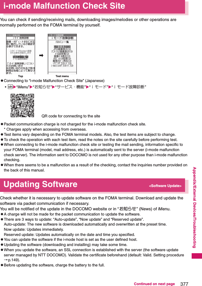 377Continued on next pageAppendix/External Devices/Troubleshootingi-mode Malfunction Check SiteYou can check if sending/receiving mails, downloading images/melodies or other operations are normally performed on the FOMA terminal by yourself. zConnecting to “i-mode Malfunction Check Site” (Japanese)•p“iMenu”“お知らせ”“サービス・機能”“ｉモード”“ｉモード故障診断 ”QR code for connecting to the sitezPacket communication charge is not charged for the i-mode malfunction check site. * Charges apply when accessing from overseas. zTest items vary depending on the FOMA terminal models. Also, the test items are subject to change. zTo check the operation with each test item, read the notes on the site carefully before performing test. zWhen connecting to the i-mode malfunction check site or testing the mail sending, information specific to your FOMA terminal (model, mail address, etc.) is automatically sent to the server (i-mode malfunction check server). The information sent to DOCOMO is not used for any other purpose than i-mode malfunction checking. zWhen there seems to be a malfunction as a result of the checking, contact the inquiries number provided on the back of this manual. Updating Software &lt;Software Update&gt;Check whether it is necessary to update software on the FOMA terminal. Download and update the software via packet communication if necessary. You will be notified of the update in the DOCOMO website or in “お知らせ” (News) of iMenu. zA charge will not be made for the packet communication to update the software. zThere are 3 ways to update: “Auto-update”, “Now update” and “Reserved update”. Auto-update: The new software is downloaded automatically and overwritten at the preset time. Now update: Updates immediately. Reserved update: Updates automatically on the date and time you specified. zYou can update the software if the i-mode host is set as the user defined host. zUpdating the software (downloading and installing) may take some time. zWhen you update the software, an SSL connection is established with the server (the software update server managed by NTT DOCOMO). Validate the certificate beforehand (default: Valid. Setting procedure→p.149). zBefore updating the software, charge the battery to the full. Top Test menu