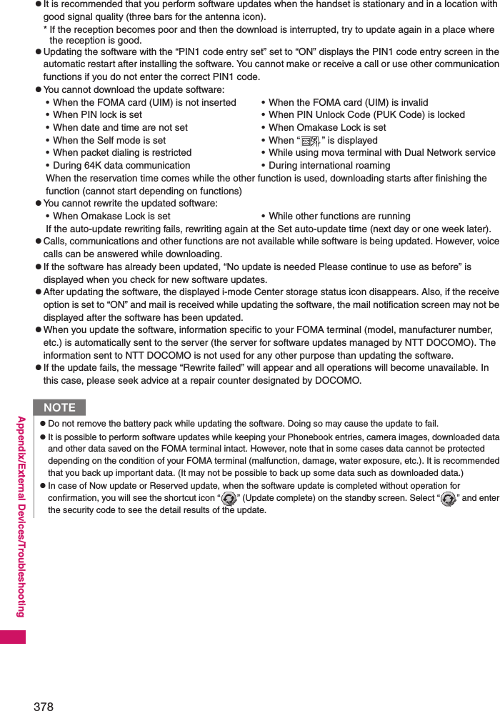 378Appendix/External Devices/TroubleshootingzIt is recommended that you perform software updates when the handset is stationary and in a location with good signal quality (three bars for the antenna icon).* If the reception becomes poor and then the download is interrupted, try to update again in a place where the reception is good. zUpdating the software with the “PIN1 code entry set” set to “ON” displays the PIN1 code entry screen in the automatic restart after installing the software. You cannot make or receive a call or use other communication functions if you do not enter the correct PIN1 code. zYou cannot download the update software: When the reservation time comes while the other function is used, downloading starts after finishing the function (cannot start depending on functions) zYou cannot rewrite the updated software: If the auto-update rewriting fails, rewriting again at the Set auto-update time (next day or one week later).zCalls, communications and other functions are not available while software is being updated. However, voice calls can be answered while downloading.zIf the software has already been updated, “No update is needed Please continue to use as before” is displayed when you check for new software updates. zAfter updating the software, the displayed i-mode Center storage status icon disappears. Also, if the receive option is set to “ON” and mail is received while updating the software, the mail notification screen may not be displayed after the software has been updated. zWhen you update the software, information specific to your FOMA terminal (model, manufacturer number, etc.) is automatically sent to the server (the server for software updates managed by NTT DOCOMO). The information sent to NTT DOCOMO is not used for any other purpose than updating the software. zIf the update fails, the message “Rewrite failed” will appear and all operations will become unavailable. In this case, please seek advice at a repair counter designated by DOCOMO.• When the FOMA card (UIM) is not inserted• When PIN lock is set• When date and time are not set• When the Self mode is set• When packet dialing is restricted• During 64K data communication• When the FOMA card (UIM) is invalid• When PIN Unlock Code (PUK Code) is locked• When Omakase Lock is set• When “ ” is displayed• While using mova terminal with Dual Network service• During international roaming• When Omakase Lock is set • While other functions are runningNzDo not remove the battery pack while updating the software. Doing so may cause the update to fail. zIt is possible to perform software updates while keeping your Phonebook entries, camera images, downloaded data and other data saved on the FOMA terminal intact. However, note that in some cases data cannot be protected depending on the condition of your FOMA terminal (malfunction, damage, water exposure, etc.). It is recommended that you back up important data. (It may not be possible to back up some data such as downloaded data.)zIn case of Now update or Reserved update, when the software update is completed without operation for confirmation, you will see the shortcut icon “ ” (Update complete) on the standby screen. Select “ ” and enter the security code to see the detail results of the update. 