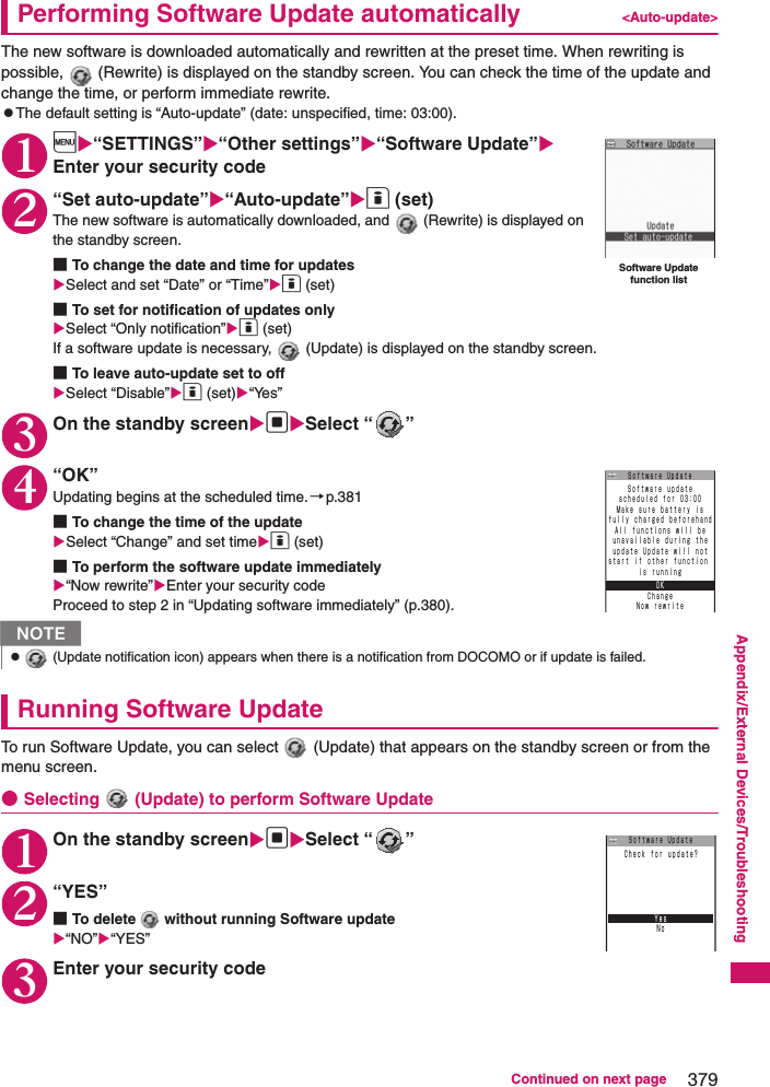 379Continued on next pageAppendix/External Devices/TroubleshootingPerforming Software Update automatically &lt;Auto-update&gt;The new software is downloaded automatically and rewritten at the preset time. When rewriting is possible,   (Rewrite) is displayed on the standby screen. You can check the time of the update and change the time, or perform immediate rewrite. zThe default setting is “Auto-update” (date: unspecified, time: 03:00). 1i“SETTINGS”“Other settings”“Software Update”Enter your security code2“Set auto-update”“Auto-update”o (set)The new software is automatically downloaded, and   (Rewrite) is displayed on the standby screen. ■To change the date and time for updatesSelect and set “Date” or “Time”o (set)■To set for notification of updates onlySelect “Only notification”o (set)If a software update is necessary,   (Update) is displayed on the standby screen. ■To leave auto-update set to offSelect “Disable”o (set)“Yes”3On the standby screendSelect “ ”4“OK”Updating begins at the scheduled time.→p.381■To change the time of the updateSelect “Change” and set timeo (set)■To perform the software update immediately“Now rewrite”Enter your security codeProceed to step 2 in “Updating software immediately” (p.380). Running Software UpdateTo run Software Update, you can select   (Update) that appears on the standby screen or from the menu screen. ●Selecting   (Update) to perform Software Update1On the standby screendSelect “ ”2“YES”■To delete   without running Software update“NO”“YES”3Enter your security codeNz (Update notification icon) appears when there is a notification from DOCOMO or if update is failed.Software Update function listＳｏｆｔｗａｒｅ ｕｐｄａｔｅｓｃｈｅｄｕｌｅｄ ｆｏｒ ０３：００Ｍａｋｅ ｓｕｒｅ ｂａｔｔｅｒｙ ｉｓｆｕｌｌｙ ｃｈａｒｇｅｄ ｂｅｆｏｒｅｈａｎｄＡｌｌ ｆｕｎｃｔｉｏｎｓ ｗｉｌｌ ｂｅｕｎａｖａｉｌａｂｌｅ ｄｕｒｉｎｇ ｔｈｅｕｐｄａｔｅ Ｕｐｄａｔｅ ｗｉｌｌ ｎｏｔｓｔａｒｔ ｉｆ ｏｔｈｅｒ ｆｕｎｃｔｉｏｎ ｉｓ ｒｕｎｎｉｎｇＯＫＣｈａｎｇｅＮｏｗ ｒｅｗｒｉｔｅＳｏｆｔｗａｒｅ UｐｄａｔｅＮｏＣｈｅｃｋ ｆｏｒ ｕｐｄａｔｅ？ＹｅｓＳｏｆｔｗａｒｅ Uｐｄａｔｅ