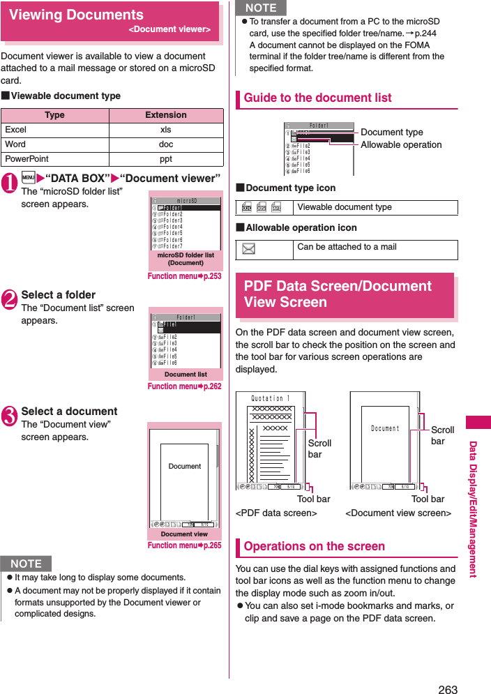 263Data Display/Edit/ManagementViewing Documents&lt;Document viewer&gt;Document viewer is available to view a document attached to a mail message or stored on a microSD card.■Viewable document type1i“DATA BOX”“Document viewer”The “microSD folder list” screen appears.2Select a folderThe “Document list” screen appears.3Select a documentThe “Document view” screen appears.Guide to the document list■Document type icon■Allowable operation iconPDF Data Screen/Document View ScreenOn the PDF data screen and document view screen, the scroll bar to check the position on the screen and the tool bar for various screen operations are displayed.&lt;PDF data screen&gt;   &lt;Document view screen&gt;Operations on the screenYou can use the dial keys with assigned functions and tool bar icons as well as the function menu to change the display mode such as zoom in/out.zYou can also set i-mode bookmarks and marks, or clip and save a page on the PDF data screen.Type ExtensionExcel xlsWord docPowerPoint pptNzIt may take long to display some documents.zA document may not be properly displayed if it contain formats unsupported by the Document viewer or complicated designs.microSD folder list (Document)        ｍｉｃｒｏＳＤＦｏｌｄｅｒ1Ｆｏｌｄｅｒ2Ｆｏｌｄｅｒ3Ｆｏｌｄｅｒ4Ｆｏｌｄｅｒ5Ｆｏｌｄｅｒ6Ｆｏｌｄｅｒ7Function menup.253Document listＦｏｌｄｅｒ1Ｆｉｌｅ1Ｆｉｌｅ2Ｆｉｌｅ3Ｆｉｌｅ4Ｆｉｌｅ5Ｆｉｌｅ6Function menup.262Document viewDocument７０％ ５／１０Function menup.265zTo transfer a document from a PC to the microSD card, use the specified folder tree/name.→p.244A document cannot be displayed on the FOMA terminal if the folder tree/name is different from the specified format.    Viewable document typeCan be attached to a mailNＦｏｌｄｅｒ1Ｆｉｌｅ1Ｆｉｌｅ2Ｆｉｌｅ3Ｆｉｌｅ4Ｆｉｌｅ5Ｆｉｌｅ6Document typeAllowable operation７０％ ５／１０×××××××××××××××××××××Ｑｕｏｔａｔｉｏｎ １Tool barScrollbarＤｏｃｕｍｅｎｔ７０％ ５／１０Scroll barTool bar