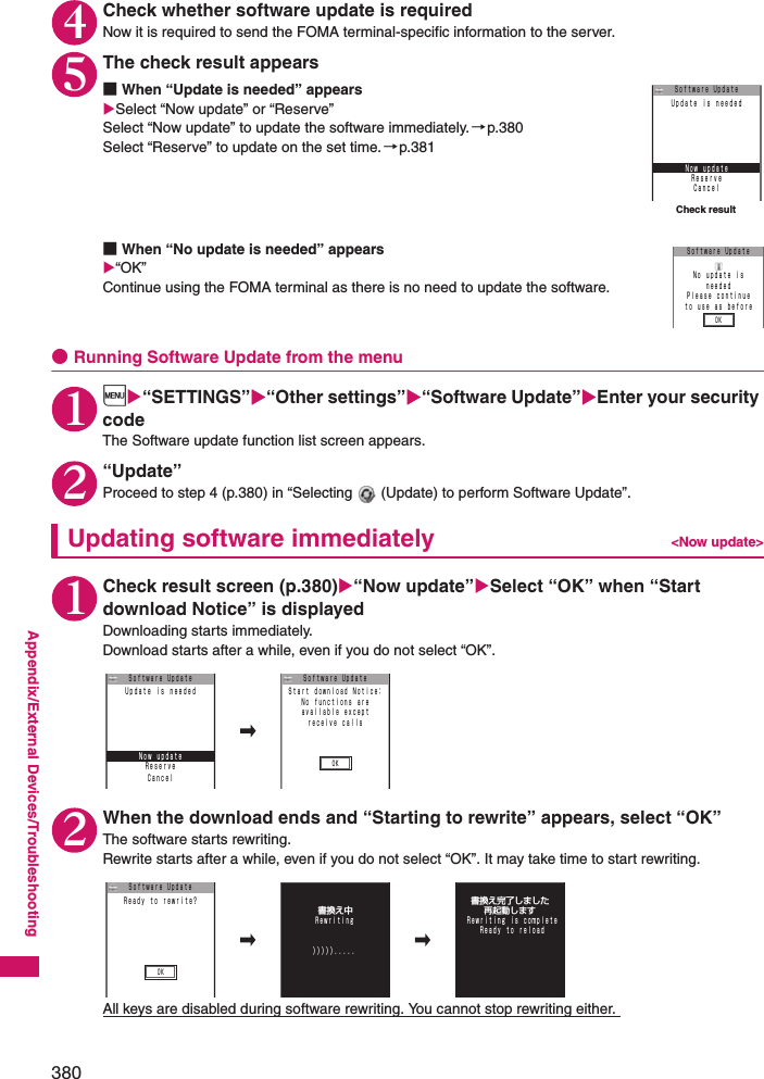 380Appendix/External Devices/Troubleshooting4Check whether software update is requiredNow it is required to send the FOMA terminal-specific information to the server. 5The check result appears■When “Update is needed” appearsSelect “Now update” or “Reserve”Select “Now update” to update the software immediately. →p.380Select “Reserve” to update on the set time.→p.381■When “No update is needed” appears“OK”Continue using the FOMA terminal as there is no need to update the software. ●Running Software Update from the menu1i“SETTINGS”“Other settings”“Software Update”Enter your security codeThe Software update function list screen appears. 2“Update”Proceed to step 4 (p.380) in “Selecting   (Update) to perform Software Update”. Updating software immediately &lt;Now update&gt;1Check result screen (p.380)“Now update”Select “OK” when “Start download Notice” is displayed Downloading starts immediately. Download starts after a while, even if you do not select “OK”. 2When the download ends and “Starting to rewrite” appears, select “OK”The software starts rewriting. Rewrite starts after a while, even if you do not select “OK”. It may take time to start rewriting. All keys are disabled during software rewriting. You cannot stop rewriting either. Check resultＲｅｓｅｒｖｅＣａｎｃｅｌＵｐｄａｔｅ ｉｓ ｎｅｅｄｅｄＳｏｆｔｗａｒｅ UｐｄａｔｅＮｏｗ ｕｐｄａｔｅＳｏｆｔｗａｒｅ UｐｄａｔｅＮｏ ｕｐｄａｔｅ ｉｓｎｅｅｄｅｄＰｌｅａｓｅ ｃｏｎｔｉｎｕｅｔｏ ｕｓｅ ａｓ ｂｅｆｏｒｅＯＫＲｅｓｅｒｖｅＣａｎｃｅｌＵｐｄａｔｅ ｉｓ ｎｅｅｄｅｄＳｏｆｔｗａｒｅ UｐｄａｔｅＮｏｗ ｕｐｄａｔｅ ＯＫＳｔａｒｔ ｄｏｗｎｌｏａｄ Ｎｏｔｉｃｅ：Ｎｏ ｆｕｎｃｔｉｏｎｓ ａｒｅａｖａｉｌａｂｌｅ ｅｘｃｅｐｔｒｅｃｅｉｖｅ ｃａｌｌｓＳｏｆｔｗａｒｅ UｐｄａｔｅＯＫ     Ｒｅｗｒｉｔｉｎｇ       〉〉〉〉〉．．．．．    書換え中   再起動します  書換え完了しました     Ｒｅａｄｙ ｔｏ ｒｅｌｏａｄ  Ｒｅｗｒｉｔｉｎｇ ｉｓ ｃｏｍｐｌｅｔｅＳｏｆｔｗａｒｅ UｐｄａｔｅＲｅａｄｙ ｔｏ ｒｅｗｒｉｔｅ？