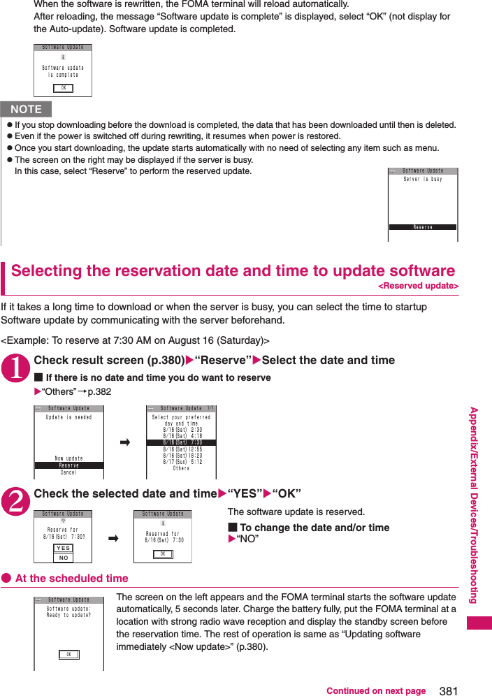 381Continued on next pageAppendix/External Devices/TroubleshootingWhen the software is rewritten, the FOMA terminal will reload automatically. After reloading, the message “Software update is complete” is displayed, select “OK” (not display for the Auto-update). Software update is completed. Selecting the reservation date and time to update software&lt;Reserved update&gt;If it takes a long time to download or when the server is busy, you can select the time to startup Software update by communicating with the server beforehand. &lt;Example: To reserve at 7:30 AM on August 16 (Saturday)&gt; 1Check result screen (p.380)“Reserve”Select the date and time■If there is no date and time you do want to reserve“Others”→p.3822Check the selected date and time“YES”“OK”The software update is reserved. ■To change the date and/or time“NO”●At the scheduled timeThe screen on the left appears and the FOMA terminal starts the software update automatically, 5 seconds later. Charge the battery fully, put the FOMA terminal at a location with strong radio wave reception and display the standby screen before the reservation time. The rest of operation is same as “Updating software immediately &lt;Now update&gt;” (p.380). NzIf you stop downloading before the download is completed, the data that has been downloaded until then is deleted. zEven if the power is switched off during rewriting, it resumes when power is restored. zOnce you start downloading, the update starts automatically with no need of selecting any item such as menu. zThe screen on the right may be displayed if the server is busy. In this case, select “Reserve” to perform the reserved update. Ｓｏｆｔｗａｒｅ UｐｄａｔｅＳｏｆｔｗａｒｅ ｕｐｄａｔｅｉｓ ｃｏｍｐｌｅｔｅＯＫＲｅｓｅｒｖｅＳｅｒｖｅｒ ｉｓ ｂｕｓｙＳｏｆｔｗａｒｅ UｐｄａｔｅＲｅｓｅｒｖｅＵｐｄａｔｅ ｉｓ ｎｅｅｄｅｄＳｏｆｔｗａｒｅ UｐｄａｔｅＮｏｗ ｕｐｄａｔｅＣａｎｃｅｌｄａｙ ａｎｄ ｔｉｍｅＳｅｌｅｃｔ ｙｏｕｒ ｐｒｅｆｅｒｒｅｄ ８／１６（Ｓａｔ）１２：５５ ８／１７（Ｓｕｎ） ５：１２Ｏｔｈｅｒｓ ８／１６（Ｓａｔ）１８：２３Ｓｏｆｔｗａｒｅ Uｐｄａｔｅ ８／１６（Ｓａｔ） ２：３０ ８／１６（Ｓａｔ） ４：１８ ８／１６（Ｓａｔ） ７：３０１／１ＹＥＳＮＯＯＫＳｏｆｔｗａｒｅ Uｐｄａｔｅ ８／１６（Ｓａｔ） ７：３０？Ｒｅｓｅｒｖｅ ｆｏｒＳｏｆｔｗａｒｅ UｐｄａｔｅＲｅｓｅｒｖｅｄ ｆｏｒ ８／１６（Ｓａｔ） ７：３０ＯＫＳｏｆｔｗａｒｅ ｕｐｄａｔｅ：Ｒｅａｄｙ ｔｏ ｕｐｄａｔｅ？Ｓｏｆｔｗａｒｅ Uｐｄａｔｅ