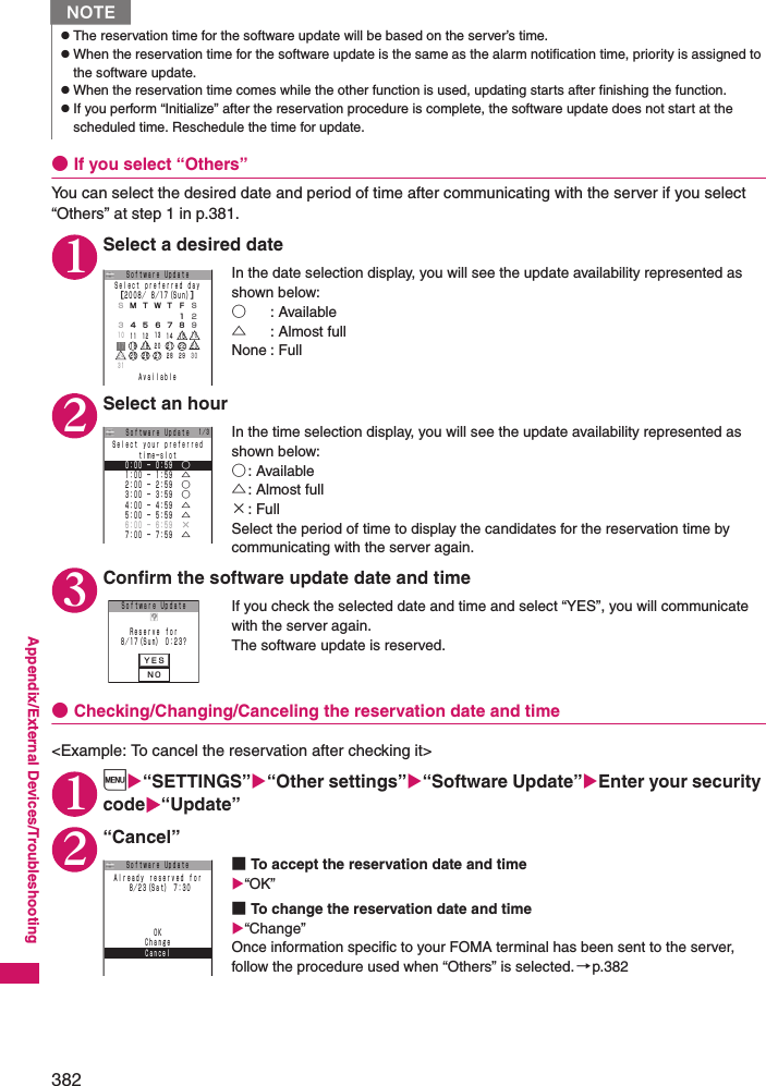 382Appendix/External Devices/Troubleshooting●If you select “Others”You can select the desired date and period of time after communicating with the server if you select “Others” at step 1 in p.381. 1Select a desired dateIn the date selection display, you will see the update availability represented as shown below: ○: Available△: Almost fullNone : Full2Select an hourIn the time selection display, you will see the update availability represented as shown below: ○: Available△: Almost full×: FullSelect the period of time to display the candidates for the reservation time by communicating with the server again. 3Confirm the software update date and timeIf you check the selected date and time and select “YES”, you will communicate with the server again. The software update is reserved. ●Checking/Changing/Canceling the reservation date and time&lt;Example: To cancel the reservation after checking it&gt; 1i“SETTINGS”“Other settings”“Software Update”Enter your security code“Update”2“Cancel”■To accept the reservation date and time“OK”■To change the reservation date and time“Change”Once information specific to your FOMA terminal has been sent to the server, follow the procedure used when “Others” is selected.→p.382NzThe reservation time for the software update will be based on the server’s time. zWhen the reservation time for the software update is the same as the alarm notification time, priority is assigned to the software update. zWhen the reservation time comes while the other function is used, updating starts after finishing the function. zIf you perform “Initialize” after the reservation procedure is complete, the software update does not start at the scheduled time. Reschedule the time for update. ＳＭＴＷＴＦＳＳｅｌｅｃｔ ｐｒｅｆｅｒｒｅｄ ｄａｙ［２００８／ ８／１７（Ｓｕｎ）］ＡｖａｉｌａｂｌｅＳｏｆｔｗａｒｅ Uｐｄａｔｅ２３４５６７８１９１０ １１ １２ １３ １４ １５１８２５１９ ２０ ２１ ２２２６ ２７１７２４３１１６２３２８ ２９ ３０１／３ｔｉｍｅ−ｓｌｏｔＳｅｌｅｃｔ ｙｏｕｒ ｐｒｅｆｅｒｒｅｄ２：００ − ２：５９  ○３：００ − ３：５９  ○１：００ − １：５９  △５：００ − ５：５９  △６：００ − ６：５９  ×７：００ − ７：５９  △４：００ − ４：５９  △Ｓｏｆｔｗａｒｅ Uｐｄａｔｅ０：００ − ０：５９  ○ＹＥＳＮＯＳｏｆｔｗａｒｅ Uｐｄａｔｅ８／１７（Ｓｕｎ） ０：２３？Ｒｅｓｅｒｖｅ ｆｏｒＣａｎｃｅｌＯＫＡｌｒｅａｄｙ ｒｅｓｅｒｖｅｄ ｆｏｒ ８／２３（Ｓａｔ） ７：３０Ｓｏｆｔｗａｒｅ UｐｄａｔｅＣｈａｎｇｅ