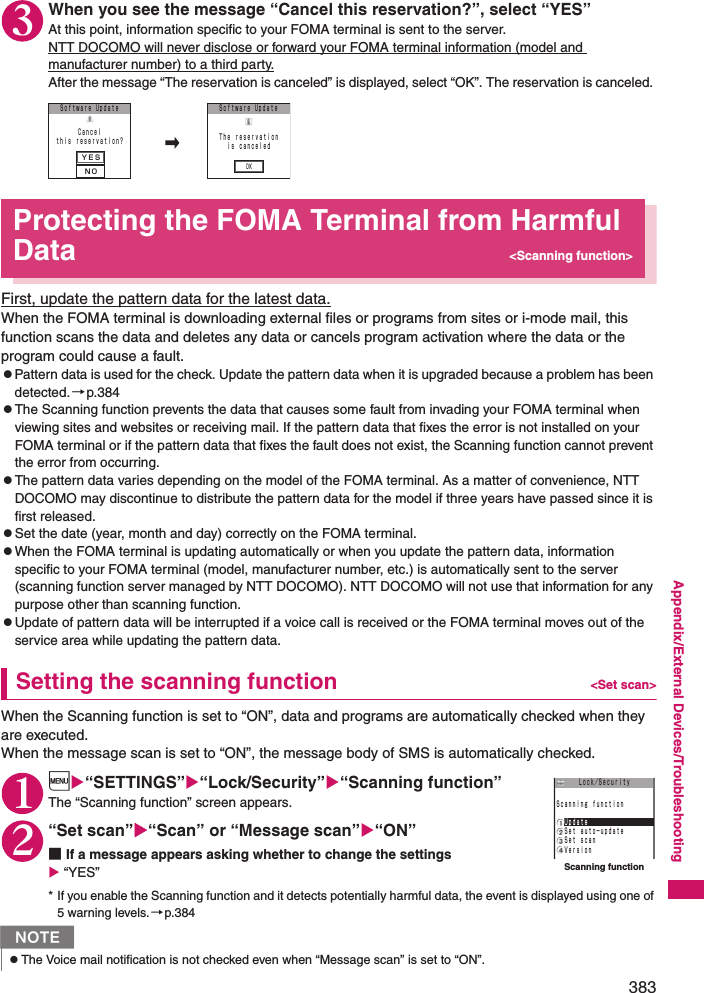 383Appendix/External Devices/Troubleshooting3When you see the message “Cancel this reservation?”, select “YES”At this point, information specific to your FOMA terminal is sent to the server. NTT DOCOMO will never disclose or forward your FOMA terminal information (model and manufacturer number) to a third party.After the message “The reservation is canceled” is displayed, select “OK”. The reservation is canceled. Protecting the FOMA Terminal from Harmful Data &lt;Scanning function&gt;First, update the pattern data for the latest data.When the FOMA terminal is downloading external files or programs from sites or i-mode mail, this function scans the data and deletes any data or cancels program activation where the data or the program could cause a fault. zPattern data is used for the check. Update the pattern data when it is upgraded because a problem has been detected.→p.384zThe Scanning function prevents the data that causes some fault from invading your FOMA terminal when viewing sites and websites or receiving mail. If the pattern data that fixes the error is not installed on your FOMA terminal or if the pattern data that fixes the fault does not exist, the Scanning function cannot prevent the error from occurring. zThe pattern data varies depending on the model of the FOMA terminal. As a matter of convenience, NTT DOCOMO may discontinue to distribute the pattern data for the model if three years have passed since it is first released. zSet the date (year, month and day) correctly on the FOMA terminal. zWhen the FOMA terminal is updating automatically or when you update the pattern data, information specific to your FOMA terminal (model, manufacturer number, etc.) is automatically sent to the server (scanning function server managed by NTT DOCOMO). NTT DOCOMO will not use that information for any purpose other than scanning function. zUpdate of pattern data will be interrupted if a voice call is received or the FOMA terminal moves out of the service area while updating the pattern data.Setting the scanning function &lt;Set scan&gt;When the Scanning function is set to “ON”, data and programs are automatically checked when they are executed. When the message scan is set to “ON”, the message body of SMS is automatically checked. 1i“SETTINGS”“Lock/Security”“Scanning function”The “Scanning function” screen appears. 2“Set scan”“Scan” or “Message scan”“ON”■If a message appears asking whether to change the settings “YES”* If you enable the Scanning function and it detects potentially harmful data, the event is displayed using one of 5 warning levels.→p.384NzThe Voice mail notification is not checked even when “Message scan” is set to “ON”. ＹＥＳＮＯＯＫＳｏｆｔｗａｒｅ UｐｄａｔｅＣａｎｃｅｌｔｈｉｓ ｒｅｓｅｒｖａｔｉｏｎ？ Ｔｈｅ ｒｅｓｅｒｖａｔｉｏｎｉｓ ｃａｎｃｅｌｅｄＳｏｆｔｗａｒｅ UｐｄａｔｅScanning function Ｓｅｔ ａｕｔｏ−ｕｐｄａｔｅＳｃａｎｎｉｎｇ ｆｕｎｃｔｉｏｎ Ｓｅｔ ｓｃａｎ ＶｅｒｓｉｏｎＬｏｃｋ／Ｓｅｃｕｒｉｔｙ Ｕｐｄａｔｅ