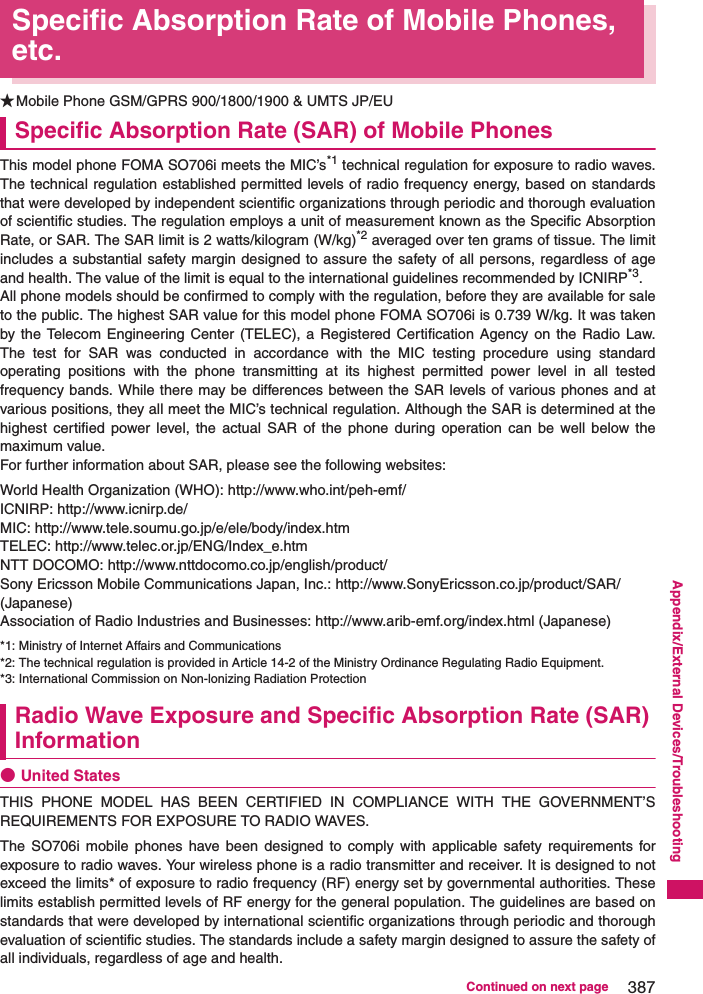 387Continued on next pageAppendix/External Devices/TroubleshootingSpecific Absorption Rate of Mobile Phones, etc.★Mobile Phone GSM/GPRS 900/1800/1900 &amp; UMTS JP/EUSpecific Absorption Rate (SAR) of Mobile PhonesThis model phone FOMA SO706i meets the MIC’s*1 technical regulation for exposure to radio waves.The technical regulation established permitted levels of radio frequency energy, based on standardsthat were developed by independent scientific organizations through periodic and thorough evaluationof scientific studies. The regulation employs a unit of measurement known as the Specific AbsorptionRate, or SAR. The SAR limit is 2 watts/kilogram (W/kg)*2 averaged over ten grams of tissue. The limitincludes a substantial safety margin designed to assure the safety of all persons, regardless of ageand health. The value of the limit is equal to the international guidelines recommended by ICNIRP*3. All phone models should be confirmed to comply with the regulation, before they are available for saleto the public. The highest SAR value for this model phone FOMA SO706i is 0.739 W/kg. It was takenby the Telecom Engineering Center (TELEC), a Registered Certification Agency on the Radio Law.The test for SAR was conducted in accordance with the MIC testing procedure using standardoperating positions with the phone transmitting at its highest permitted power level in all testedfrequency bands. While there may be differences between the SAR levels of various phones and atvarious positions, they all meet the MIC’s technical regulation. Although the SAR is determined at thehighest certified power level, the actual SAR of the phone during operation can be well below themaximum value. For further information about SAR, please see the following websites: World Health Organization (WHO): http://www.who.int/peh-emf/ICNIRP: http://www.icnirp.de/MIC: http://www.tele.soumu.go.jp/e/ele/body/index.htmTELEC: http://www.telec.or.jp/ENG/Index_e.htmNTT DOCOMO: http://www.nttdocomo.co.jp/english/product/Sony Ericsson Mobile Communications Japan, Inc.: http://www.SonyEricsson.co.jp/product/SAR/ (Japanese)Association of Radio Industries and Businesses: http://www.arib-emf.org/index.html (Japanese)*1: Ministry of Internet Affairs and Communications*2: The technical regulation is provided in Article 14-2 of the Ministry Ordinance Regulating Radio Equipment.*3: International Commission on Non-lonizing Radiation ProtectionRadio Wave Exposure and Specific Absorption Rate (SAR) Information●United StatesTHIS PHONE MODEL HAS BEEN CERTIFIED IN COMPLIANCE WITH THE GOVERNMENT’SREQUIREMENTS FOR EXPOSURE TO RADIO WAVES.The SO706i mobile phones have been designed to comply with applicable safety requirements forexposure to radio waves. Your wireless phone is a radio transmitter and receiver. It is designed to notexceed the limits* of exposure to radio frequency (RF) energy set by governmental authorities. Theselimits establish permitted levels of RF energy for the general population. The guidelines are based onstandards that were developed by international scientific organizations through periodic and thoroughevaluation of scientific studies. The standards include a safety margin designed to assure the safety ofall individuals, regardless of age and health.