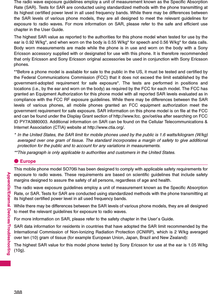 388Appendix/External Devices/TroubleshootingThe radio wave exposure guidelines employ a unit of measurement known as the Specific AbsorptionRate (SAR). Tests for SAR are conducted using standardized methods with the phone transmitting atits highest certified power level in all used frequency bands. While there may be differences betweenthe SAR levels of various phone models, they are all designed to meet the relevant guidelines forexposure to radio waves. For more information on SAR, please refer to the safe and efficient usechapter in the User Guide.The highest SAR value as reported to the authorities for this phone model when tested for use by theear is 0.92 W/kg*, and when worn on the body is 0.55 W/kg* for speech and 0.56 W/kg* for data calls.Body worn measurements are made while the phone is in use and worn on the body with a SonyEricsson accessory supplied with or designated for use with this phone. It is therefore recommendedthat only Ericsson and Sony Ericsson original accessories be used in conjunction with Sony Ericssonphones.**Before a phone model is available for sale to the public in the US, it must be tested and certified bythe Federal Communications Commission (FCC) that it does not exceed the limit established by thegovernment-adopted requirement for safe exposure*. The tests are performed in positions andlocations (i.e., by the ear and worn on the body) as required by the FCC for each model. The FCC hasgranted an Equipment Authorization for this phone model with all reported SAR levels evaluated as incompliance with the FCC RF exposure guidelines. While there may be differences between the SARlevels of various phones, all mobile phones granted an FCC equipment authorization meet thegovernment requirement for safe exposure. SAR information on this phone model is on file at the FCCand can be found under the Display Grant section of http://www.fcc. gov/oet/ea after searching on FCCID PY7A3880003. Additional information on SAR can be found on the Cellular Telecommunications &amp;Internet Association (CTIA) website at http://www.ctia.org/.* In the United States, the SAR limit for mobile phones used by the public is 1.6 watts/kilogram (W/kg)averaged over one gram of tissue. The standard incorporates a margin of safety to give additionalprotection for the public and to account for any variations in measurements.**This paragraph is only applicable to authorities and customers in the United States.●EuropeThis mobile phone model SO706i has been designed to comply with applicable safety requirements forexposure to radio waves. These requirements are based on scientific guidelines that include safetymargins designed to assure the safety of all persons, regardless of age and health.The radio wave exposure guidelines employ a unit of measurement known as the Specific AbsorptionRate, or SAR．Tests for SAR are conducted using standardized methods with the phone transmitting atits highest certified power level in all used frequency bands.While there may be differences between the SAR levels of various phone models, they are all designedto meet the relevant guidelines for exposure to radio waves.For more information on SAR, please refer to the safety chapter in the User’s Guide.SAR data information for residents in countries that have adopted the SAR limit recommended by theInternational Commission of Non-lonizing Radiation Protection (ICNIRP), which is 2 W/kg averagedover ten (10) gram of tissue (for example European Union, Japan, Brazil and New Zealand):The highest SAR value for this model phone tested by Sony Ericsson for use at the ear is 1.05 W/kg(10g).