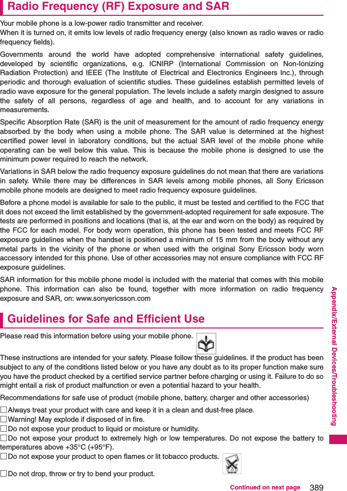 389Continued on next pageAppendix/External Devices/TroubleshootingRadio Frequency (RF) Exposure and SARYour mobile phone is a low-power radio transmitter and receiver.When it is turned on, it emits low levels of radio frequency energy (also known as radio waves or radiofrequency fields).Governments around the world have adopted comprehensive international safety guidelines,developed by scientific organizations, e.g. ICNIRP (International Commission on Non-IonizingRadiation Protection) and IEEE (The Institute of Electrical and Electronics Engineers Inc.), throughperiodic and thorough evaluation of scientific studies. These guidelines establish permitted levels ofradio wave exposure for the general population. The levels include a safety margin designed to assurethe safety of all persons, regardless of age and health, and to account for any variations inmeasurements.Specific Absorption Rate (SAR) is the unit of measurement for the amount of radio frequency energyabsorbed by the body when using a mobile phone. The SAR value is determined at the highestcertified power level in laboratory conditions, but the actual SAR level of the mobile phone whileoperating can be well below this value. This is because the mobile phone is designed to use theminimum power required to reach the network.Variations in SAR below the radio frequency exposure guidelines do not mean that there are variationsin safety. While there may be differences in SAR levels among mobile phones, all Sony Ericssonmobile phone models are designed to meet radio frequency exposure guidelines.Before a phone model is available for sale to the public, it must be tested and certified to the FCC thatit does not exceed the limit established by the government-adopted requirement for safe exposure. Thetests are performed in positions and locations (that is, at the ear and worn on the body) as required bythe FCC for each model. For body worn operation, this phone has been tested and meets FCC RFexposure guidelines when the handset is positioned a minimum of 15 mm from the body without anymetal parts in the vicinity of the phone or when used with the original Sony Ericsson body wornaccessory intended for this phone. Use of other accessories may not ensure compliance with FCC RFexposure guidelines.SAR information for this mobile phone model is included with the material that comes with this mobilephone. This information can also be found, together with more information on radio frequencyexposure and SAR, on: www.sonyericsson.comGuidelines for Safe and Efficient UsePlease read this information before using your mobile phone.These instructions are intended for your safety. Please follow these guidelines. If the product has beensubject to any of the conditions listed below or you have any doubt as to its proper function make sureyou have the product checked by a certified service partner before charging or using it. Failure to do somight entail a risk of product malfunction or even a potential hazard to your health.Recommendations for safe use of product (mobile phone, battery, charger and other accessories)□Always treat your product with care and keep it in a clean and dust-free place.□Warning! May explode if disposed of in fire.□Do not expose your product to liquid or moisture or humidity.□Do not expose your product to extremely high or low temperatures. Do not expose the battery totemperatures above +35°C (+95°F).□Do not expose your product to open flames or lit tobacco products.□Do not drop, throw or try to bend your product.