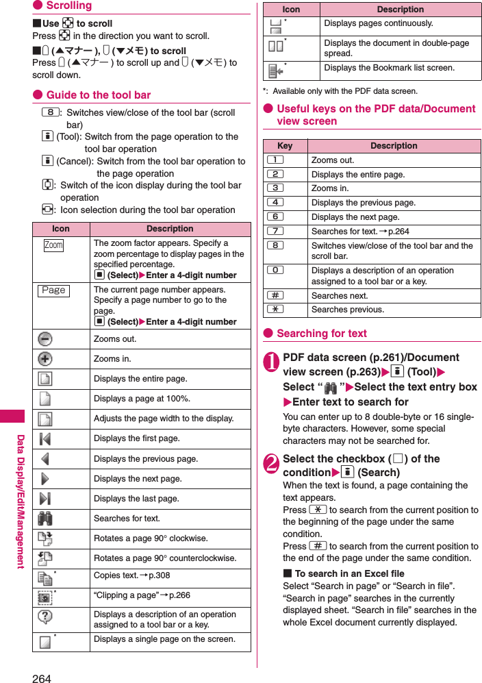 264Data Display/Edit/Management●Scrolling■Use b to scrollPress b in the direction you want to scroll.■a (▲マナー ), s (▼メモ) to scrollPress a (▲マナー ) to scroll up and s (▼メモ) to scroll down.●Guide to the tool bar8: Switches view/close of the tool bar (scroll bar)o (Tool): Switch from the page operation to the tool bar operationo (Cancel): Switch from the tool bar operation to the page operationc: Switch of the icon display during the tool bar operationv: Icon selection during the tool bar operation*: Available only with the PDF data screen.●Useful keys on the PDF data/Document view screen●Searching for text1PDF data screen (p.261)/Document view screen (p.263)o (Tool)Select “ ”Select the text entry boxEnter text to search forYou can enter up to 8 double-byte or 16 single-byte characters. However, some special characters may not be searched for.2Select the checkbox (□) of the conditiono (Search)When the text is found, a page containing the text appears.Press w to search from the current position to the beginning of the page under the same condition.Press q to search from the current position to the end of the page under the same condition.■To search in an Excel fileSelect “Search in page” or “Search in file”. “Search in page” searches in the currently displayed sheet. “Search in file” searches in the whole Excel document currently displayed.Icon DescriptionThe zoom factor appears. Specify a zoom percentage to display pages in the specified percentage.d (Select)Enter a 4-digit numberThe current page number appears. Specify a page number to go to the page.d (Select)Enter a 4-digit numberZooms out.Zooms in.Displays the entire page.Displays a page at 100%.Adjusts the page width to the display.Displays the first page.Displays the previous page.Displays the next page.Displays the last page.Searches for text.Rotates a page 90° clockwise.Rotates a page 90° counterclockwise.*Copies text.→p.308*“Clipping a page”→p.266Displays a description of an operation assigned to a tool bar or a key.*Displays a single page on the screen.ZoomPage*Displays pages continuously.*Displays the document in double-page spread.*Displays the Bookmark list screen.Key Description1Zooms out.2Displays the entire page.3Zooms in.4Displays the previous page.6Displays the next page.7Searches for text. →p.2648Switches view/close of the tool bar and the scroll bar.0Displays a description of an operation assigned to a tool bar or a key.qSearches next.wSearches previous.Icon Description
