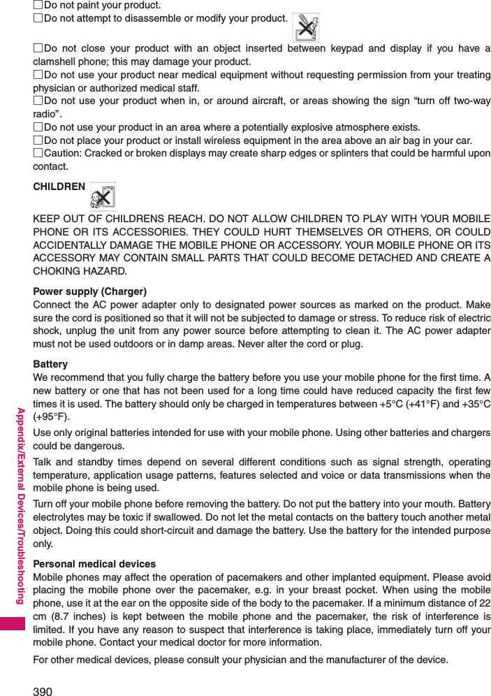 390Appendix/External Devices/Troubleshooting□Do not paint your product.□Do not attempt to disassemble or modify your product.□Do not close your product with an object inserted between keypad and display if you have aclamshell phone; this may damage your product.□Do not use your product near medical equipment without requesting permission from your treatingphysician or authorized medical staff.□Do not use your product when in, or around aircraft, or areas showing the sign “turn off two-wayradio”.□Do not use your product in an area where a potentially explosive atmosphere exists.□Do not place your product or install wireless equipment in the area above an air bag in your car.□Caution: Cracked or broken displays may create sharp edges or splinters that could be harmful uponcontact.CHILDRENKEEP OUT OF CHILDRENS REACH. DO NOT ALLOW CHILDREN TO PLAY WITH YOUR MOBILEPHONE OR ITS ACCESSORIES. THEY COULD HURT THEMSELVES OR OTHERS, OR COULDACCIDENTALLY DAMAGE THE MOBILE PHONE OR ACCESSORY. YOUR MOBILE PHONE OR ITSACCESSORY MAY CONTAIN SMALL PARTS THAT COULD BECOME DETACHED AND CREATE ACHOKING HAZARD.Power supply (Charger)Connect the AC power adapter only to designated power sources as marked on the product. Makesure the cord is positioned so that it will not be subjected to damage or stress. To reduce risk of electricshock, unplug the unit from any power source before attempting to clean it. The AC power adaptermust not be used outdoors or in damp areas. Never alter the cord or plug.BatteryWe recommend that you fully charge the battery before you use your mobile phone for the first time. Anew battery or one that has not been used for a long time could have reduced capacity the first fewtimes it is used. The battery should only be charged in temperatures between +5°C (+41°F) and +35°C(+95°F).Use only original batteries intended for use with your mobile phone. Using other batteries and chargerscould be dangerous.Talk and standby times depend on several different conditions such as signal strength, operatingtemperature, application usage patterns, features selected and voice or data transmissions when themobile phone is being used.Turn off your mobile phone before removing the battery. Do not put the battery into your mouth. Batteryelectrolytes may be toxic if swallowed. Do not let the metal contacts on the battery touch another metalobject. Doing this could short-circuit and damage the battery. Use the battery for the intended purposeonly.Personal medical devicesMobile phones may affect the operation of pacemakers and other implanted equipment. Please avoidplacing the mobile phone over the pacemaker, e.g. in your breast pocket. When using the mobilephone, use it at the ear on the opposite side of the body to the pacemaker. If a minimum distance of 22cm (8.7 inches) is kept between the mobile phone and the pacemaker, the risk of interference islimited. If you have any reason to suspect that interference is taking place, immediately turn off yourmobile phone. Contact your medical doctor for more information.For other medical devices, please consult your physician and the manufacturer of the device.