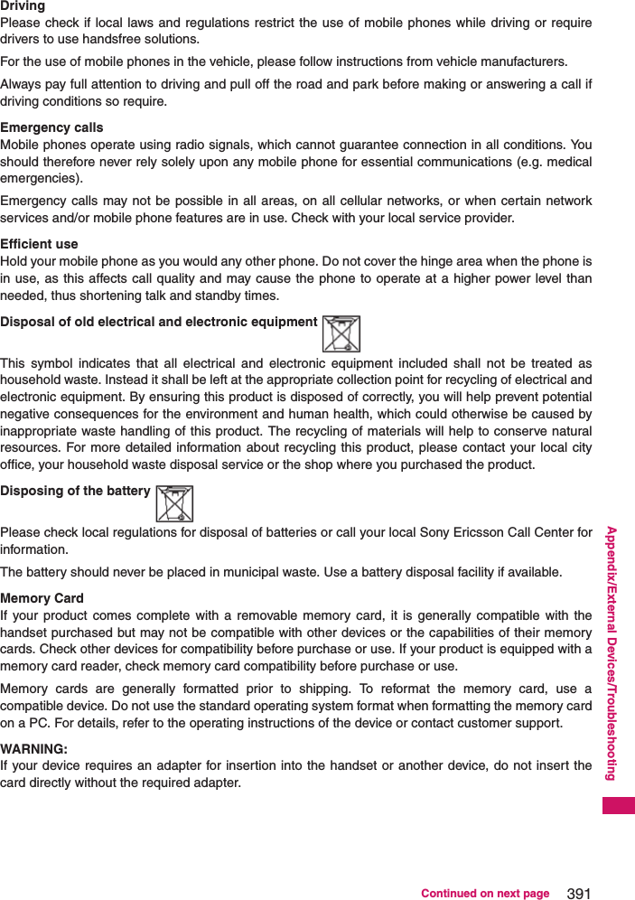 391Continued on next pageAppendix/External Devices/TroubleshootingDrivingPlease check if local laws and regulations restrict the use of mobile phones while driving or requiredrivers to use handsfree solutions.For the use of mobile phones in the vehicle, please follow instructions from vehicle manufacturers.Always pay full attention to driving and pull off the road and park before making or answering a call ifdriving conditions so require.Emergency callsMobile phones operate using radio signals, which cannot guarantee connection in all conditions. Youshould therefore never rely solely upon any mobile phone for essential communications (e.g. medicalemergencies).Emergency calls may not be possible in all areas, on all cellular networks, or when certain networkservices and/or mobile phone features are in use. Check with your local service provider.Efficient useHold your mobile phone as you would any other phone. Do not cover the hinge area when the phone isin use, as this affects call quality and may cause the phone to operate at a higher power level thanneeded, thus shortening talk and standby times.Disposal of old electrical and electronic equipmentThis symbol indicates that all electrical and electronic equipment included shall not be treated ashousehold waste. Instead it shall be left at the appropriate collection point for recycling of electrical andelectronic equipment. By ensuring this product is disposed of correctly, you will help prevent potentialnegative consequences for the environment and human health, which could otherwise be caused byinappropriate waste handling of this product. The recycling of materials will help to conserve naturalresources. For more detailed information about recycling this product, please contact your local cityoffice, your household waste disposal service or the shop where you purchased the product.Disposing of the batteryPlease check local regulations for disposal of batteries or call your local Sony Ericsson Call Center forinformation.The battery should never be placed in municipal waste. Use a battery disposal facility if available.Memory CardIf your product comes complete with a removable memory card, it is generally compatible with thehandset purchased but may not be compatible with other devices or the capabilities of their memorycards. Check other devices for compatibility before purchase or use. If your product is equipped with amemory card reader, check memory card compatibility before purchase or use.Memory cards are generally formatted prior to shipping. To reformat the memory card, use acompatible device. Do not use the standard operating system format when formatting the memory cardon a PC. For details, refer to the operating instructions of the device or contact customer support.WARNING:If your device requires an adapter for insertion into the handset or another device, do not insert thecard directly without the required adapter.