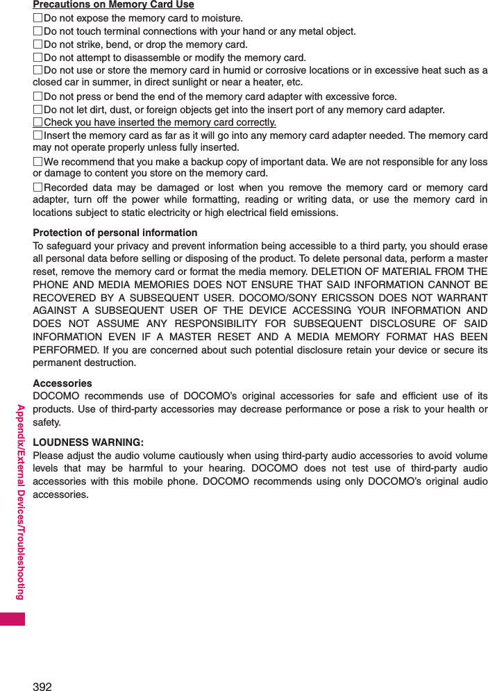 392Appendix/External Devices/TroubleshootingPrecautions on Memory Card Use□Do not expose the memory card to moisture.□Do not touch terminal connections with your hand or any metal object.□Do not strike, bend, or drop the memory card.□Do not attempt to disassemble or modify the memory card.□Do not use or store the memory card in humid or corrosive locations or in excessive heat such as aclosed car in summer, in direct sunlight or near a heater, etc.□Do not press or bend the end of the memory card adapter with excessive force.□Do not let dirt, dust, or foreign objects get into the insert port of any memory card adapter.□Check you have inserted the memory card correctly.□Insert the memory card as far as it will go into any memory card adapter needed. The memory cardmay not operate properly unless fully inserted.□We recommend that you make a backup copy of important data. We are not responsible for any lossor damage to content you store on the memory card.□Recorded data may be damaged or lost when you remove the memory card or memory cardadapter, turn off the power while formatting, reading or writing data, or use the memory card inlocations subject to static electricity or high electrical field emissions.Protection of personal informationTo safeguard your privacy and prevent information being accessible to a third party, you should eraseall personal data before selling or disposing of the product. To delete personal data, perform a masterreset, remove the memory card or format the media memory. DELETION OF MATERIAL FROM THEPHONE AND MEDIA MEMORIES DOES NOT ENSURE THAT SAID INFORMATION CANNOT BERECOVERED BY A SUBSEQUENT USER. DOCOMO/SONY ERICSSON DOES NOT WARRANTAGAINST A SUBSEQUENT USER OF THE DEVICE ACCESSING YOUR INFORMATION ANDDOES NOT ASSUME ANY RESPONSIBILITY FOR SUBSEQUENT DISCLOSURE OF SAIDINFORMATION EVEN IF A MASTER RESET AND A MEDIA MEMORY FORMAT HAS BEENPERFORMED. If you are concerned about such potential disclosure retain your device or secure itspermanent destruction.AccessoriesDOCOMO recommends use of DOCOMO’s original accessories for safe and efficient use of itsproducts. Use of third-party accessories may decrease performance or pose a risk to your health orsafety.LOUDNESS WARNING:Please adjust the audio volume cautiously when using third-party audio accessories to avoid volumelevels that may be harmful to your hearing. DOCOMO does not test use of third-party audioaccessories with this mobile phone. DOCOMO recommends using only DOCOMO’s original audioaccessories.
