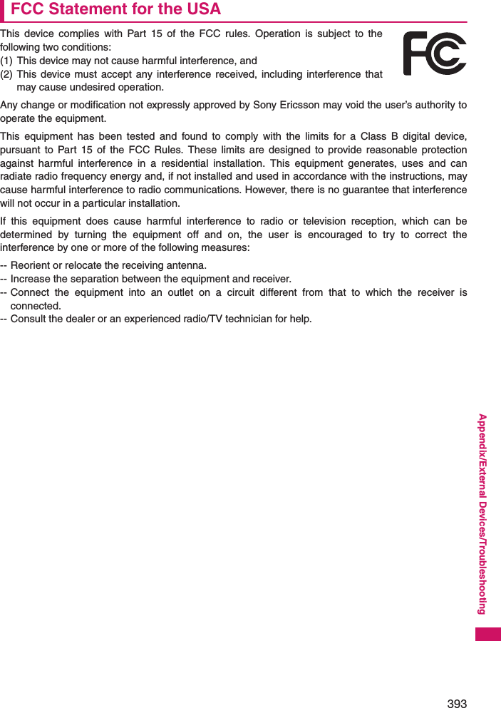 393Appendix/External Devices/TroubleshootingFCC Statement for the USAThis device complies with Part 15 of the FCC rules. Operation is subject to thefollowing two conditions:(1) This device may not cause harmful interference, and(2) This device must accept any interference received, including interference thatmay cause undesired operation.Any change or modification not expressly approved by Sony Ericsson may void the user’s authority tooperate the equipment.This equipment has been tested and found to comply with the limits for a Class B digital device,pursuant to Part 15 of the FCC Rules. These limits are designed to provide reasonable protectionagainst harmful interference in a residential installation. This equipment generates, uses and canradiate radio frequency energy and, if not installed and used in accordance with the instructions, maycause harmful interference to radio communications. However, there is no guarantee that interferencewill not occur in a particular installation.If this equipment does cause harmful interference to radio or television reception, which can bedetermined by turning the equipment off and on, the user is encouraged to try to correct theinterference by one or more of the following measures:-- Reorient or relocate the receiving antenna.-- Increase the separation between the equipment and receiver.-- Connect the equipment into an outlet on a circuit different from that to which the receiver isconnected.-- Consult the dealer or an experienced radio/TV technician for help.