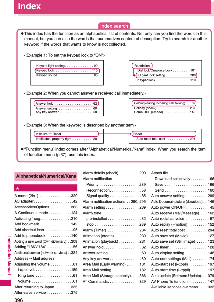 396Index/Quick ManualAlphabetical/Numerical/Kana KAA mode (2in1)  . . . . . . . . . . . . . . .320AC adapter. . . . . . . . . . . . . . . . . . .42Accessories/Options  . . . . . . . . . .363A-Continuous mode . . . . . . . . . . .124Activating 1seg. . . . . . . . . . . . . . .210Add bookmark . . . . . . . . . . . . . . .142Add shortcut icon . . . . . . . . . . . . . .95Add to phonebook . . . . . . . . . . . .140Adding a new word (Own dictionary) . .309Adding “186”/“184”. . . . . . . . . . . . .56Additional service (network services). .324Address→Mail addressAdjusting the volume . . . . . . . . . . .61i-αppli vol. . . . . . . . . . . . . . . . . .189Ring tone  . . . . . . . . . . . . . . . . . .61Volume . . . . . . . . . . . . . . . . . . . .61After returning to Japan . . . . . . . .335After-sales service . . . . . . . . . . . .375Alarm details (check). . . . . . . . . . 290Alarm notificationPriority . . . . . . . . . . . . . . . . . . . 289Reconnection. . . . . . . . . . . . . . . 58Signal quality . . . . . . . . . . . . . . . 85Alarm notification actions  . . 290, 295Alarm setting . . . . . . . . . . . . . . . . 289Alarm tonepre-installed . . . . . . . . . . . . . . . . 82stop  . . . . . . . . . . . . . . . . . . . . . 289Alarm (Timer)  . . . . . . . . . . . . . . . 284Animation (create). . . . . . . . . . . . 230Animation (playback). . . . . . . . . . 231Answer hold. . . . . . . . . . . . . . . . . . 62Answer setting. . . . . . . . . . . . . . . . 60Any key answer . . . . . . . . . . . . . . . 60Area Mail (Early warning) . . . . . . 181Area Mail setting . . . . . . . . . . . . . 182Area Mail (Storage capacity). . . . 386AT Commands. . . . . . . . . . . . . . . 329Attach fileDownload selectively . . . . . . . . 166Save  . . . . . . . . . . . . . . . . . . . . 166Send . . . . . . . . . . . . . . . . . . . . 160Auto answer setting  . . . . . . . . . . 299Auto Decomail-picture (download). . 146Auto power ON/OFF . . . . . . . . . . . 45Auto receive (Mail/Message)  . . . 162Auto redial as voice  . . . . . . . . . . . 67Auto replay (i-motion) . . . . . . . . . 152Auto reset total cost . . . . . . . . . . 294Auto save set (Movie) . . . . . . . . . 127Auto save set (Still image)  . . . . . 123Auto timer . . . . . . . . . . . . . . . . . . 128Auto-display setting  . . . . . . . . . . 148Auto-sort settings (Mail) . . . . . . . 174Auto-start set (i-αppli) . . . . . . . . . 197Auto-start time (i-αppli) . . . . . . . . 197Auto-update (Software Update). . . 379AV Phone To function . . . . . . . . . 147Available services overseas . . . . 333IndexAnswer hold. . . . . . . . . . . . . . . . . . . . . . 62. . . . . . . . . . . . . . . . . . . . 60Answer settingAny key answer  . . . . . . . . . . . . . . . . . . . 60Initialize → ResetIntellectual property right. . . . . . . . . . . . 20Holding (during incoming call, talking). . . .62Holiday (check) . . . . . . . . . . . . . . . . . . .287Home URL (i-mode)  . . . . . . . . . . . . . . .148RestrictionDial lock/Omakase Lock . . . . . . . . . .101IC card lock setting . . . . . . . . . . . . . .206Keypad lock . . . . . . . . . . . . . . . . . . .110ResetAuto reset total cost  . . . . . . . . . . . . . 294Keypad light setting . . . . . . . . . . . . . . . . 90Keypad lock. . . . . . . . . . . . . . . . . . . . . 110Keypad sound . . . . . . . . . . . . . . . . . . . . 85Index search &lt;Example 1: To set the keypad lock to “ON”&gt; &lt;Example 2: When you cannot answer a received call immediately&gt; &lt;Example 3: When the keyword is described by another term&gt;zThis index has the function as an alphabetical list of contents. Not only can you find the words in this manual, but you can also the words that summarizes content of description. Try to search for another keyword if the words that wants to know is not collected. z“Function menu” index comes after “Alphabetical/Numerical/Kana” index. When you search the item of function menu (p.37), use this index. 