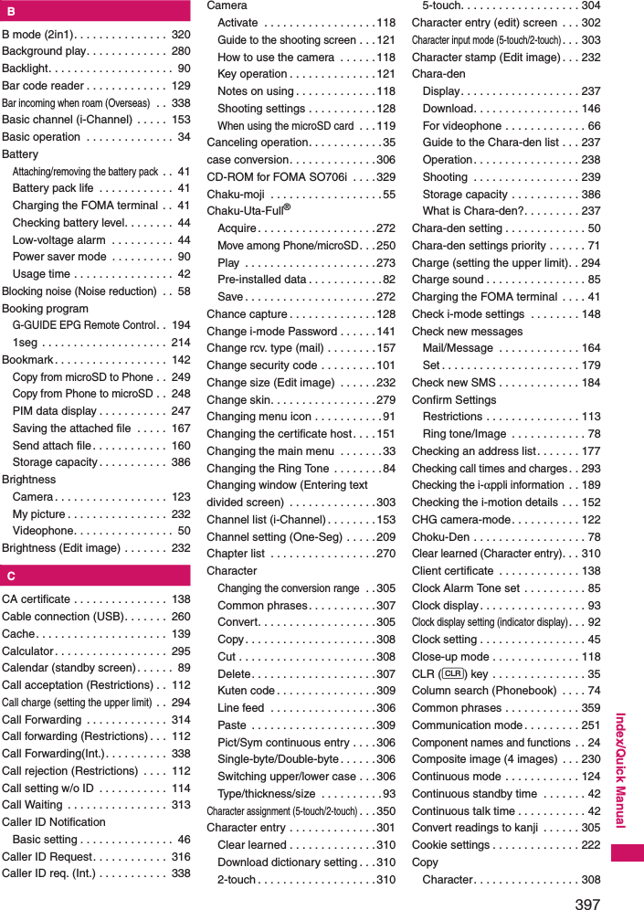 397Index/Quick ManualKBB mode (2in1). . . . . . . . . . . . . . .  320Background play. . . . . . . . . . . . .  280Backlight. . . . . . . . . . . . . . . . . . . .  90Bar code reader . . . . . . . . . . . . .  129Bar incoming when roam (Overseas) . .  338Basic channel (i-Channel) . . . . .  153Basic operation  . . . . . . . . . . . . . .  34BatteryAttaching/removing the battery pack . .  41Battery pack life  . . . . . . . . . . . .  41Charging the FOMA terminal . .  41Checking battery level. . . . . . . .  44Low-voltage alarm  . . . . . . . . . .  44Power saver mode  . . . . . . . . . .  90Usage time . . . . . . . . . . . . . . . .  42Blocking noise (Noise reduction) . .  58Booking programG-GUIDE EPG Remote Control. .  1941seg  . . . . . . . . . . . . . . . . . . . .  214Bookmark. . . . . . . . . . . . . . . . . .  142Copy from microSD to Phone . .  249Copy from Phone to microSD . .  248PIM data display . . . . . . . . . . .  247Saving the attached file  . . . . .  167Send attach file. . . . . . . . . . . .  160Storage capacity. . . . . . . . . . .  386BrightnessCamera . . . . . . . . . . . . . . . . . .  123My picture . . . . . . . . . . . . . . . .  232Videophone. . . . . . . . . . . . . . . .  50Brightness (Edit image) . . . . . . .  232KCCA certificate . . . . . . . . . . . . . . .  138Cable connection (USB). . . . . . .  260Cache. . . . . . . . . . . . . . . . . . . . .  139Calculator . . . . . . . . . . . . . . . . . .  295Calendar (standby screen). . . . . .  89Call acceptation (Restrictions) . .  112Call charge (setting the upper limit) . .  294Call Forwarding  . . . . . . . . . . . . .  314Call forwarding (Restrictions) . . .  112Call Forwarding(Int.). . . . . . . . . .  338Call rejection (Restrictions)  . . . .  112Call setting w/o ID  . . . . . . . . . . .  114Call Waiting  . . . . . . . . . . . . . . . .  313Caller ID NotificationBasic setting . . . . . . . . . . . . . . .  46Caller ID Request. . . . . . . . . . . .  316Caller ID req. (Int.) . . . . . . . . . . .  338CameraActivate  . . . . . . . . . . . . . . . . . .118Guide to the shooting screen . . . 121How to use the camera  . . . . . . 118Key operation . . . . . . . . . . . . . .121Notes on using . . . . . . . . . . . . .118Shooting settings . . . . . . . . . . .128When using the microSD card . . . 119Canceling operation. . . . . . . . . . . .35case conversion. . . . . . . . . . . . . .306CD-ROM for FOMA SO706i  . . . .329Chaku-moji  . . . . . . . . . . . . . . . . . .55Chaku-Uta-Full®Acquire. . . . . . . . . . . . . . . . . . .272Move among Phone/microSD. . .250Play  . . . . . . . . . . . . . . . . . . . . .273Pre-installed data . . . . . . . . . . . .82Save . . . . . . . . . . . . . . . . . . . . .272Chance capture . . . . . . . . . . . . . .128Change i-mode Password . . . . . .141Change rcv. type (mail) . . . . . . . .157Change security code . . . . . . . . .101Change size (Edit image)  . . . . . .232Change skin. . . . . . . . . . . . . . . . .279Changing menu icon . . . . . . . . . . .91Changing the certificate host. . . .151Changing the main menu  . . . . . . .33Changing the Ring Tone  . . . . . . . .84Changing window (Entering text divided screen)  . . . . . . . . . . . . . .303Channel list (i-Channel). . . . . . . .153Channel setting (One-Seg) . . . . . 209Chapter list  . . . . . . . . . . . . . . . . .270CharacterChanging the conversion range . .305Common phrases. . . . . . . . . . .307Convert. . . . . . . . . . . . . . . . . . .305Copy. . . . . . . . . . . . . . . . . . . . .308Cut . . . . . . . . . . . . . . . . . . . . . .308Delete. . . . . . . . . . . . . . . . . . . .307Kuten code . . . . . . . . . . . . . . . .309Line feed  . . . . . . . . . . . . . . . . .306Paste  . . . . . . . . . . . . . . . . . . . .309Pict/Sym continuous entry . . . .306Single-byte/Double-byte . . . . . .306Switching upper/lower case . . .306Type/thickness/size  . . . . . . . . . .93Character assignment (5-touch/2-touch). . .350Character entry . . . . . . . . . . . . . .301Clear learned . . . . . . . . . . . . . .310Download dictionary setting . . . 3102-touch . . . . . . . . . . . . . . . . . . .3105-touch. . . . . . . . . . . . . . . . . . . 304Character entry (edit) screen  . . . 302Character input mode (5-touch/2-touch). . . 303Character stamp (Edit image) . . . 232Chara-denDisplay. . . . . . . . . . . . . . . . . . . 237Download. . . . . . . . . . . . . . . . . 146For videophone . . . . . . . . . . . . . 66Guide to the Chara-den list . . . 237Operation. . . . . . . . . . . . . . . . . 238Shooting  . . . . . . . . . . . . . . . . . 239Storage capacity . . . . . . . . . . . 386What is Chara-den?. . . . . . . . . 237Chara-den setting . . . . . . . . . . . . . 50Chara-den settings priority . . . . . . 71Charge (setting the upper limit). . 294Charge sound . . . . . . . . . . . . . . . . 85Charging the FOMA terminal  . . . . 41Check i-mode settings  . . . . . . . . 148Check new messagesMail/Message  . . . . . . . . . . . . . 164Set . . . . . . . . . . . . . . . . . . . . . . 179Check new SMS . . . . . . . . . . . . . 184Confirm SettingsRestrictions . . . . . . . . . . . . . . . 113Ring tone/Image  . . . . . . . . . . . . 78Checking an address list. . . . . . . 177Checking call times and charges. . 293Checking the i-αppli information . . 189Checking the i-motion details . . . 152CHG camera-mode. . . . . . . . . . . 122Choku-Den . . . . . . . . . . . . . . . . . . 78Clear learned (Character entry). . . 310Client certificate  . . . . . . . . . . . . . 138Clock Alarm Tone set  . . . . . . . . . . 85Clock display . . . . . . . . . . . . . . . . . 93Clock display setting (indicator display). . . 92Clock setting . . . . . . . . . . . . . . . . . 45Close-up mode . . . . . . . . . . . . . . 118CLR (t) key . . . . . . . . . . . . . . . 35Column search (Phonebook)  . . . . 74Common phrases . . . . . . . . . . . . 359Communication mode . . . . . . . . . 251Component names and functions . . 24Composite image (4 images)  . . . 230Continuous mode . . . . . . . . . . . . 124Continuous standby time  . . . . . . . 42Continuous talk time . . . . . . . . . . . 42Convert readings to kanji  . . . . . . 305Cookie settings . . . . . . . . . . . . . . 222CopyCharacter. . . . . . . . . . . . . . . . . 308