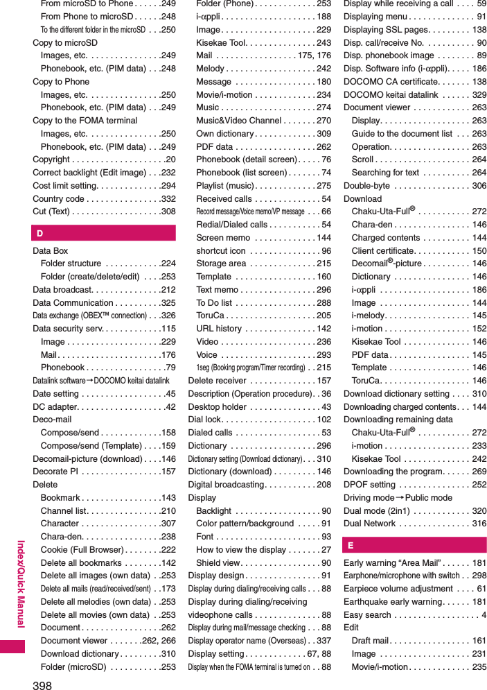 398Index/Quick ManualFrom microSD to Phone . . . . . .249From Phone to microSD . . . . . .248To the different folder in the microSD . . .250Copy to microSDImages, etc. . . . . . . . . . . . . . . .249Phonebook, etc. (PIM data) . . .248Copy to PhoneImages, etc. . . . . . . . . . . . . . . .250Phonebook, etc. (PIM data) . . .249Copy to the FOMA terminalImages, etc. . . . . . . . . . . . . . . .250Phonebook, etc. (PIM data) . . .249Copyright . . . . . . . . . . . . . . . . . . . .20Correct backlight (Edit image) . . .232Cost limit setting. . . . . . . . . . . . . .294Country code . . . . . . . . . . . . . . . .332Cut (Text) . . . . . . . . . . . . . . . . . . .308KDData BoxFolder structure  . . . . . . . . . . . .224Folder (create/delete/edit)  . . . .253Data broadcast. . . . . . . . . . . . . . .212Data Communication . . . . . . . . . .325Data exchange (OBEX™ connection). . .326Data security serv. . . . . . . . . . . . .115Image . . . . . . . . . . . . . . . . . . . .229Mail. . . . . . . . . . . . . . . . . . . . . .176Phonebook . . . . . . . . . . . . . . . . .79Datalink software→DOCOMO keitai datalinkDate setting . . . . . . . . . . . . . . . . . .45DC adapter. . . . . . . . . . . . . . . . . . .42Deco-mailCompose/send . . . . . . . . . . . . .158Compose/send (Template) . . . .159Decomail-picture (download) . . . .146Decorate PI . . . . . . . . . . . . . . . . .157DeleteBookmark . . . . . . . . . . . . . . . . .143Channel list. . . . . . . . . . . . . . . .210Character . . . . . . . . . . . . . . . . .307Chara-den. . . . . . . . . . . . . . . . .238Cookie (Full Browser). . . . . . . .222Delete all bookmarks . . . . . . . .142Delete all images (own data) . .253Delete all mails (read/received/sent) . .173Delete all melodies (own data) . .253Delete all movies (own data)  . .253Document . . . . . . . . . . . . . . . . .262Document viewer . . . . . . .262, 266Download dictionary . . . . . . . . .310Folder (microSD)  . . . . . . . . . . .253Folder (Phone) . . . . . . . . . . . . . 253i-αppli . . . . . . . . . . . . . . . . . . . . 188Image. . . . . . . . . . . . . . . . . . . . 229Kisekae Tool. . . . . . . . . . . . . . . 243Mail  . . . . . . . . . . . . . . . . . 175, 176Melody . . . . . . . . . . . . . . . . . . . 242Message  . . . . . . . . . . . . . . . . . 180Movie/i-motion . . . . . . . . . . . . . 234Music . . . . . . . . . . . . . . . . . . . . 274Music&amp;Video Channel . . . . . . . 270Own dictionary . . . . . . . . . . . . . 309PDF data . . . . . . . . . . . . . . . . . 262Phonebook (detail screen). . . . . 76Phonebook (list screen) . . . . . . . 74Playlist (music). . . . . . . . . . . . . 275Received calls . . . . . . . . . . . . . . 54Record message/Voice memo/VP message . . . 66Redial/Dialed calls . . . . . . . . . . . 54Screen memo  . . . . . . . . . . . . . 144shortcut icon  . . . . . . . . . . . . . . . 96Storage area  . . . . . . . . . . . . . . 215Template  . . . . . . . . . . . . . . . . . 160Text memo . . . . . . . . . . . . . . . . 296To Do list  . . . . . . . . . . . . . . . . . 288ToruCa . . . . . . . . . . . . . . . . . . . 205URL history  . . . . . . . . . . . . . . . 142Video . . . . . . . . . . . . . . . . . . . . 236Voice  . . . . . . . . . . . . . . . . . . . . 2931seg (Booking program/Timer recording) . . 215Delete receiver  . . . . . . . . . . . . . . 157Description (Operation procedure). . 36Desktop holder  . . . . . . . . . . . . . . . 43Dial lock. . . . . . . . . . . . . . . . . . . . 102Dialed calls . . . . . . . . . . . . . . . . . . 53Dictionary  . . . . . . . . . . . . . . . . . . 296Dictionary setting (Download dictionary). . . 310Dictionary (download) . . . . . . . . . 146Digital broadcasting. . . . . . . . . . . 208DisplayBacklight  . . . . . . . . . . . . . . . . . . 90Color pattern/background  . . . . . 91Font . . . . . . . . . . . . . . . . . . . . . . 93How to view the display . . . . . . . 27Shield view. . . . . . . . . . . . . . . . . 90Display design . . . . . . . . . . . . . . . . 91Display during dialing/receiving calls. . . 88Display during dialing/receiving videophone calls . . . . . . . . . . . . . . 88Display during mail/message checking . . . 88Display operator name (Overseas). . 337Display setting . . . . . . . . . . . . . 67, 88Display when the FOMA terminal is turned on . . 88Display while receiving a call  . . . . 59Displaying menu . . . . . . . . . . . . . . 91Displaying SSL pages. . . . . . . . . 138Disp. call/receive No.  . . . . . . . . . . 90Disp. phonebook image . . . . . . . . 89Disp. Software info (i-αppli). . . . . 186DOCOMO CA certificate. . . . . . . 138DOCOMO keitai datalink  . . . . . . 329Document viewer  . . . . . . . . . . . . 263Display. . . . . . . . . . . . . . . . . . . 263Guide to the document list  . . . 263Operation. . . . . . . . . . . . . . . . . 263Scroll . . . . . . . . . . . . . . . . . . . . 264Searching for text  . . . . . . . . . . 264Double-byte  . . . . . . . . . . . . . . . . 306DownloadChaku-Uta-Full® . . . . . . . . . . . 272Chara-den . . . . . . . . . . . . . . . . 146Charged contents . . . . . . . . . . 144Client certificate. . . . . . . . . . . . 150Decomail®-picture . . . . . . . . . . 146Dictionary  . . . . . . . . . . . . . . . . 146i-αppli  . . . . . . . . . . . . . . . . . . . 186Image  . . . . . . . . . . . . . . . . . . . 144i-melody. . . . . . . . . . . . . . . . . . 145i-motion . . . . . . . . . . . . . . . . . . 152Kisekae Tool . . . . . . . . . . . . . . 146PDF data . . . . . . . . . . . . . . . . . 145Template . . . . . . . . . . . . . . . . . 146ToruCa. . . . . . . . . . . . . . . . . . . 146Download dictionary setting . . . . 310Downloading charged contents. . . 144Downloading remaining dataChaku-Uta-Full® . . . . . . . . . . . 272i-motion . . . . . . . . . . . . . . . . . . 233Kisekae Tool . . . . . . . . . . . . . . 242Downloading the program. . . . . . 269DPOF setting  . . . . . . . . . . . . . . . 252Driving mode→Public modeDual mode (2in1)  . . . . . . . . . . . . 320Dual Network  . . . . . . . . . . . . . . . 316KEEarly warning “Area Mail” . . . . . . 181Earphone/microphone with switch. . 298Earpiece volume adjustment  . . . . 61Earthquake early warning. . . . . . 181Easy search . . . . . . . . . . . . . . . . . . 4EditDraft mail. . . . . . . . . . . . . . . . . 161Image  . . . . . . . . . . . . . . . . . . . 231Movie/i-motion. . . . . . . . . . . . . 235
