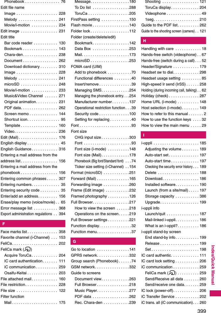 399Index/Quick ManualPhonebook . . . . . . . . . . . . . . . .  76Edit file nameImage . . . . . . . . . . . . . . . . . . .  228Melody  . . . . . . . . . . . . . . . . . .  241Movie/i-motion  . . . . . . . . . . . .  234Edit image  . . . . . . . . . . . . . . . . .  231Edit titleBar code reader . . . . . . . . . . .  130Bookmark . . . . . . . . . . . . . . . .  143Chara-den. . . . . . . . . . . . . . . .  238Document . . . . . . . . . . . . . . . .  262Download dictionary . . . . . . . .  310Image . . . . . . . . . . . . . . . . . . .  228Melody  . . . . . . . . . . . . . . . . . .  241microSD  . . . . . . . . . . . . . . . . .  248Movie/i-motion  . . . . . . . . . . . .  233Music&amp;Video Channel  . . . . . .  271Original animation. . . . . . . . . .  231PDF data. . . . . . . . . . . . . . . . .  262Screen memo . . . . . . . . . . . . .  144Shortcut icon. . . . . . . . . . . . . . .  95Template . . . . . . . . . . . . . . . . .  160Video. . . . . . . . . . . . . . . . . . . .  236Edit (Mail) . . . . . . . . . . . . . . . . . .  176English display . . . . . . . . . . . . . . .  45English Guidance. . . . . . . . . . . .  316Entering a mail address from the address list. . . . . . . . . . . . . . . . .  156Entering a mail address from the phonebook . . . . . . . . . . . . . . . . .  156Entering common phrases . . . . .  307Entering numbers. . . . . . . . . . . . .  35Entering security code . . . . . . . . .  35Enter/add an address. . . . . . . . .  156Erase/play memo (voice/movie) . .  65Error message list  . . . . . . . . . . .  368Export administration regulations . .  394KFFace marks list . . . . . . . . . . . . . .  358Favorite channel (i-Channel)  . . .  153FeliCa. . . . . . . . . . . . . . . . . . . . .  202FeliCa mark (e)Acquire ToruCa . . . . . . . . . . . .  204IC card authentication. . . . . . .  111iC communication . . . . . . . . . .  259Osaifu-Keitai . . . . . . . . . . . . . .  203File attached mail. . . . . . . . . . . .  160File restriction. . . . . . . . . . . . . . .  228File size  . . . . . . . . . . . . . . . . . . .  122Filter functionMail . . . . . . . . . . . . . . . . . . . . .  175Message. . . . . . . . . . . . . . . . . .180To Do list  . . . . . . . . . . . . . . . . .288ToruCa . . . . . . . . . . . . . . . . . . .205FirstPass setting  . . . . . . . . . . . . .150Flash movie . . . . . . . . . . . . . . . . .140Folder lock . . . . . . . . . . . . . . . . . .112Folder (create/delete/edit)Bookmark. . . . . . . . . . . . . . . . .142Data Box  . . . . . . . . . . . . . . . . .253Mail. . . . . . . . . . . . . . . . . . . . . .173microSD . . . . . . . . . . . . . . . . . .253FOMA card (UIM)Add to phonebook  . . . . . . . . . . .70Functional differences  . . . . . . . . 40Insert/remove . . . . . . . . . . . . . . .39Managing SMS. . . . . . . . . . . . .254Managing the phonebook entry. . .254Manufacturer number. . . . . . . . 137Operational restriction function. . . 39Security code . . . . . . . . . . . . . .100Setting for replacing . . . . . . . . . .40Font . . . . . . . . . . . . . . . . . . . . . . . .93Font sizeCHG input size. . . . . . . . . . . . .303Font . . . . . . . . . . . . . . . . . . . . . .93Font size (i-mode)  . . . . . . . . . .148Font size (Mail). . . . . . . . . . . . .178Phonebook (Big font/Standard font) . . .74Ticker size setting (i-Channel) . .154Format (microSD) . . . . . . . . . . . .251Forward (Mail) . . . . . . . . . . . . . . .165Forwarding image . . . . . . . . . . . .260Frame (Edit image)  . . . . . . . . . . .232Framed photography . . . . . . . . . .126Full Browser. . . . . . . . . . . . . . . . .217How to view the screen  . . . . . .218Operations on the screen. . . . .219Full Browser settings . . . . . . . . . .221Function display. . . . . . . . . . . . . . .32Function menu. . . . . . . . . . . . . . . .37KGGo to location  . . . . . . . . . . . . . . .141GPRS network. . . . . . . . . . . . . . .332Group search (Phonebook) . . . . . . 74GSM network. . . . . . . . . . . . . . . .332Guide to screensDocument view. . . . . . . . . . . . .263Full Browser . . . . . . . . . . . . . . .218Music Player. . . . . . . . . . . . . . .277PDF data . . . . . . . . . . . . . . . . .262Rec. Chara-den . . . . . . . . . . . .239Shooting  . . . . . . . . . . . . . . . . . 121ToruCa display. . . . . . . . . . . . . 204Videophone . . . . . . . . . . . . . . . . 491seg. . . . . . . . . . . . . . . . . . . . . 210Guide to the PDF list. . . . . . . . . . 262Guide to the shooting screen (camera). . 121KHHandling with care  . . . . . . . . . . . . 18Hands-free switch (videophone) . . 67Hands-free (switch during a call). . . 52Header/Signature . . . . . . . . . . . . 179Headset sw to dial. . . . . . . . . . . . 298Headset usage setting  . . . . . . . . . 85High-speed Ir send (IrSS) . . . . . . 258Holding (during incoming call, talking). . 62Holiday (check) . . . . . . . . . . . . . . 287Home URL (i-mode) . . . . . . . . . . 148Host selection (i-mode). . . . . . . . 149How to refer to this manual . . . . . . . 2How to use the function keys  . . . . 32How to view the main menu . . . . . 29KIi-αppli  . . . . . . . . . . . . . . . . . . . . . 185Adjusting the volume . . . . . . . . 189Auto-start set . . . . . . . . . . . . . . 197Auto-start time . . . . . . . . . . . . . 197Checking the security error history. . . 189Delete  . . . . . . . . . . . . . . . . . . . 188Download. . . . . . . . . . . . . . . . . 186Installed software. . . . . . . . . . . 190Launch (from a site/mail). . . . . 197Storage capacity . . . . . . . . . . . 386Upgrade. . . . . . . . . . . . . . . . . . 199i-αppli infoLaunch/quit . . . . . . . . . . . . . . . 187Mail-linked i-αppli. . . . . . . . . . . 186What is an i-αppli?. . . . . . . . . . 186i-αppli stand-by screenEnd stand-by info. . . . . . . . . . . 199Release . . . . . . . . . . . . . . . . . . 199Set . . . . . . . . . . . . . . . . . . . . . . 198IC card authentic. . . . . . . . . . . . . 111IC card lock setting . . . . . . . . . . . 206iC communication . . . . . . . . . . . . 259FeliCa mark (e) . . . . . . . . . . 259Send/Receive all data . . . . . . . 260Send/receive one data. . . . . . . 259IC lock (power-off). . . . . . . . . . . . 206iC Transfer Service . . . . . . . . . . . 202iC trans. all (iC communication). . . 260