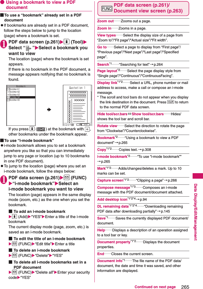 265Continued on next pageData Display/Edit/Management●Using a bookmark to view a PDF document■To use a “bookmark” already set in a PDF documentzIf bookmarks are already set in a PDF document, follow the steps below to jump to the location (page) where a bookmark is set.1PDF data screen (p.261)o (Tool)Select “ ”Select a bookmark you want to viewThe location (page) where the bookmark is set appears.If there is no bookmark in the PDF document, a message appears notifying that no bookmark is found.If you press o ( ) at the bookmark with  , other bookmarks under the bookmark appear.■To use “i-mode bookmark”zi-mode bookmark allows you to set a bookmark anywhere you like so that you can immediately jump to any page or location (up to 10 bookmarks in one PDF document).zTo jump to the location (page) where you set an i-mode bookmark, follow the steps below:1PDF data screen (p.261)u (FUNC)“i-mode bookmark”Select an i-mode bookmark you want to viewThe location (page) appears in the same display mode (zoom, etc.) as the one when you set the bookmark.■To add an i-mode bookmarko (Add)“YES”Enter a title of the i-mode bookmarkThe current display mode (page, zoom, etc.) is saved as an i-mode bookmark.■To edit the title of an i-mode bookmarku (FUNC)“Edit title”Enter a title■To delete an i-mode bookmarku (FUNC)“Delete”“YES”■To delete all i-mode bookmarks set in a PDF documentu (FUNC)“Delete all”Enter your security code“YES”PDF data screen (p.261)/Document view screen (p.263)Zoom out……Zooms out a page.Zoom in……Zooms in a page.View types……Select the display size of a page from “Zoom to”/“Fit page”/“Actual size”/“Fit width”.Go to……Select a page to display from “First page”/“Previous page”/“Next page”/“Last page”/“Specified page”.Search*1……“Searching for text”→p.264Page layout*2……Select the page display style from “Single page”/“Continuous”/“ContinuousFacing”.Display link*1*2……Select a URL, phone number or mail address to access, make a call or compose an i-mode message.* The scroll and tool bars do not appear when you display the link destination in the document. Press t to return to the normal PDF data screen.Hide tool/scr.bars ⇔Show tool/scr.bars……Hides/shows the tool bar and scroll bar.Rotate view……Select the direction to rotate the page from “Clockwise”/“Counterclockwise”.Bookmark*2……“Using a bookmark to view a PDF document”→p.265Copy*1*2……Copies text. →p.308i-mode bookmark*2……“To use “i-mode bookmark””→p.265Mark*1*2……Adds/changes/deletes a mark. Up to 10 marks can be set.Capture screen*1*2……“Clipping a page”→p.266Compose message*1*3……Composes an i-mode message with the PDF document/document attached.Add desktop icon*1*2*4 →p.94DL remaining data*1*2*4……“Downloading remaining PDF data after downloading partially” →p.145Save*1……Saves the currently displayed PDF document/document.Help……Displays a description of an operation assigned to a tool bar or key.Document property*1*2……Displays the document properties.End……Closes the current screen.Document info*1……The file name of the PDF data/document, the date and time it was saved, and other information are displayed.ＢｏｏｋｍａｒｋＢｏｏｋｍａｒｋ1Ｂｏｏｋｍａｒｋ2Ｂｏｏｋｍａｒｋ3Ｂｏｏｋｍａｒｋ4Ｂｏｏｋｍａｒｋ5７０％ ５／１０×××××××××××××××××××××Ｑｕｏｔａｔｉｏｎ １