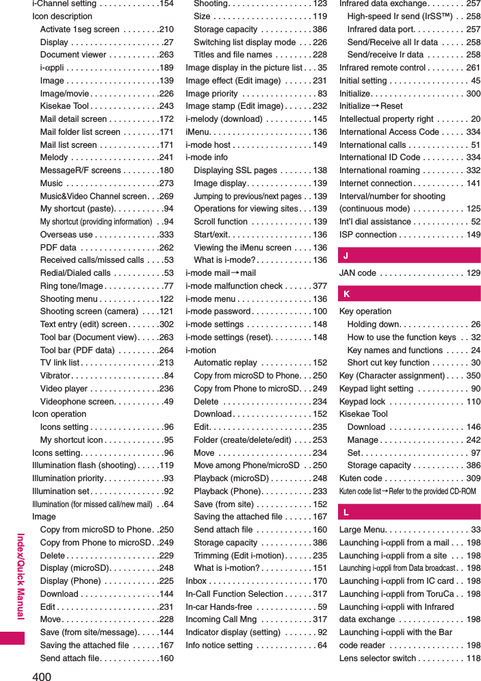 400Index/Quick Manuali-Channel setting . . . . . . . . . . . . .154Icon descriptionActivate 1seg screen  . . . . . . . .210Display . . . . . . . . . . . . . . . . . . . .27Document viewer . . . . . . . . . . .263i-αppli . . . . . . . . . . . . . . . . . . . .189Image . . . . . . . . . . . . . . . . . . . .139Image/movie. . . . . . . . . . . . . . .226Kisekae Tool . . . . . . . . . . . . . . .243Mail detail screen . . . . . . . . . . .172Mail folder list screen . . . . . . . .171Mail list screen . . . . . . . . . . . . .171Melody . . . . . . . . . . . . . . . . . . .241MessageR/F screens . . . . . . . .180Music  . . . . . . . . . . . . . . . . . . . .273Music&amp;Video Channel screen. . .269My shortcut (paste). . . . . . . . . . .94My shortcut (providing information) . .94Overseas use . . . . . . . . . . . . . .333PDF data  . . . . . . . . . . . . . . . . .262Received calls/missed calls . . . .53Redial/Dialed calls . . . . . . . . . . .53Ring tone/Image . . . . . . . . . . . . .77Shooting menu . . . . . . . . . . . . .122Shooting screen (camera)  . . . .121Text entry (edit) screen. . . . . . .302Tool bar (Document view). . . . .263Tool bar (PDF data)  . . . . . . . . .264TV link list . . . . . . . . . . . . . . . . .213Vibrator. . . . . . . . . . . . . . . . . . . .84Video player . . . . . . . . . . . . . . .236Videophone screen. . . . . . . . . . .49Icon operationIcons setting . . . . . . . . . . . . . . . .96My shortcut icon . . . . . . . . . . . . .95Icons setting. . . . . . . . . . . . . . . . . .96Illumination flash (shooting) . . . . .119Illumination priority. . . . . . . . . . . . .93Illumination set. . . . . . . . . . . . . . . .92Illumination (for missed call/new mail) . .64ImageCopy from microSD to Phone. .250Copy from Phone to microSD. .249Delete . . . . . . . . . . . . . . . . . . . .229Display (microSD). . . . . . . . . . .248Display (Phone) . . . . . . . . . . . .225Download . . . . . . . . . . . . . . . . .144Edit . . . . . . . . . . . . . . . . . . . . . .231Move. . . . . . . . . . . . . . . . . . . . .228Save (from site/message). . . . .144Saving the attached file  . . . . . .167Send attach file. . . . . . . . . . . . .160Shooting. . . . . . . . . . . . . . . . . . 123Size . . . . . . . . . . . . . . . . . . . . . 119Storage capacity  . . . . . . . . . . . 386Switching list display mode  . . . 226Titles and file names . . . . . . . . 228Image display in the picture list . . . 35Image effect (Edit image)  . . . . . . 231Image priority  . . . . . . . . . . . . . . . . 83Image stamp (Edit image) . . . . . . 232i-melody (download) . . . . . . . . . . 145iMenu. . . . . . . . . . . . . . . . . . . . . . 136i-mode host . . . . . . . . . . . . . . . . . 149i-mode infoDisplaying SSL pages . . . . . . . 138Image display. . . . . . . . . . . . . . 139Jumping to previous/next pages . . 139Operations for viewing sites . . . 139Scroll function  . . . . . . . . . . . . . 139Start/exit. . . . . . . . . . . . . . . . . . 136Viewing the iMenu screen . . . . 136What is i-mode?. . . . . . . . . . . . 136i-mode mail →maili-mode malfunction check . . . . . . 377i-mode menu . . . . . . . . . . . . . . . . 136i-mode password . . . . . . . . . . . . . 100i-mode settings . . . . . . . . . . . . . . 148i-mode settings (reset). . . . . . . . . 148i-motionAutomatic replay  . . . . . . . . . . . 152Copy from microSD to Phone. . . 250Copy from Phone to microSD. . . 249Delete  . . . . . . . . . . . . . . . . . . . 234Download. . . . . . . . . . . . . . . . . 152Edit. . . . . . . . . . . . . . . . . . . . . . 235Folder (create/delete/edit) . . . . 253Move  . . . . . . . . . . . . . . . . . . . . 234Move among Phone/microSD . . 250Playback (microSD) . . . . . . . . . 248Playback (Phone). . . . . . . . . . . 233Save (from site) . . . . . . . . . . . . 152Saving the attached file . . . . . . 167Send attach file  . . . . . . . . . . . . 160Storage capacity  . . . . . . . . . . . 386Trimming (Edit i-motion) . . . . . . 235What is i-motion? . . . . . . . . . . . 151Inbox . . . . . . . . . . . . . . . . . . . . . . 170In-Call Function Selection . . . . . . 317In-car Hands-free  . . . . . . . . . . . . . 59Incoming Call Mng  . . . . . . . . . . . 317Indicator display (setting)  . . . . . . . 92Info notice setting  . . . . . . . . . . . . . 64Infrared data exchange. . . . . . . . 257High-speed Ir send (IrSS™) . . 258Infrared data port. . . . . . . . . . . 257Send/Receive all Ir data  . . . . . 258Send/receive Ir data  . . . . . . . . 258Infrared remote control . . . . . . . . 261Initial setting . . . . . . . . . . . . . . . . . 45Initialize. . . . . . . . . . . . . . . . . . . . 300Initialize→ResetIntellectual property right  . . . . . . . 20International Access Code . . . . . 334International calls . . . . . . . . . . . . . 51International ID Code . . . . . . . . . 334International roaming . . . . . . . . . 332Internet connection. . . . . . . . . . . 141Interval/number for shooting (continuous mode) . . . . . . . . . . . 125Int’l dial assistance . . . . . . . . . . . . 52ISP connection . . . . . . . . . . . . . . 149KJJAN code  . . . . . . . . . . . . . . . . . . 129KKKey operationHolding down. . . . . . . . . . . . . . . 26How to use the function keys  . . 32Key names and functions  . . . . . 24Short cut key function . . . . . . . . 30Key (Character assignment) . . . . 350Keypad light setting  . . . . . . . . . . . 90Keypad lock  . . . . . . . . . . . . . . . . 110Kisekae ToolDownload  . . . . . . . . . . . . . . . . 146Manage . . . . . . . . . . . . . . . . . . 242Set. . . . . . . . . . . . . . . . . . . . . . . 97Storage capacity . . . . . . . . . . . 386Kuten code . . . . . . . . . . . . . . . . . 309Kuten code list→Refer to the provided CD-ROMKLLarge Menu. . . . . . . . . . . . . . . . . . 33Launching i-αppli from a mail . . . 198Launching i-αppli from a site  . . . 198Launching i-αppli from Data broadcast. . 198Launching i-αppli from IC card . . 198Launching i-αppli from ToruCa . . 198Launching i-αppli with Infrared data exchange  . . . . . . . . . . . . . . 198Launching i-αppli with the Bar code reader  . . . . . . . . . . . . . . . . 198Lens selector switch . . . . . . . . . . 118