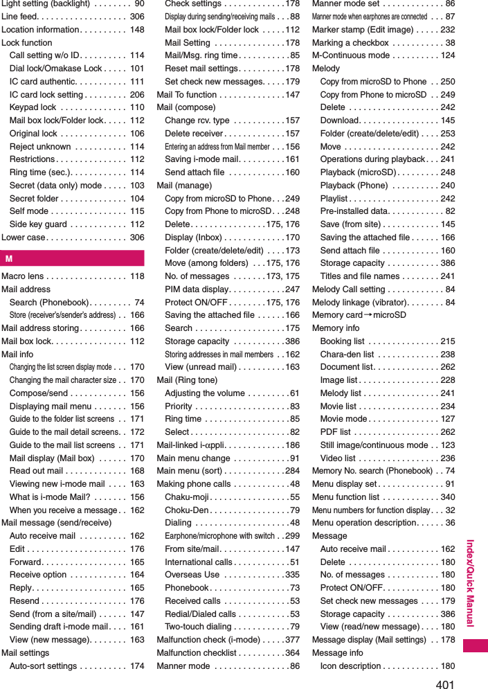 401Index/Quick ManualLight setting (backlight)  . . . . . . . .  90Line feed. . . . . . . . . . . . . . . . . . .  306Location information. . . . . . . . . .  148Lock functionCall setting w/o ID. . . . . . . . . .  114Dial lock/Omakase Lock . . . . .  101IC card authentic. . . . . . . . . . .  111IC card lock setting . . . . . . . . .  206Keypad lock  . . . . . . . . . . . . . .  110Mail box lock/Folder lock. . . . .  112Original lock . . . . . . . . . . . . . .  106Reject unknown  . . . . . . . . . . .  114Restrictions . . . . . . . . . . . . . . .  112Ring time (sec.). . . . . . . . . . . .  114Secret (data only) mode . . . . .  103Secret folder . . . . . . . . . . . . . .  104Self mode . . . . . . . . . . . . . . . .  115Side key guard . . . . . . . . . . . .  112Lower case. . . . . . . . . . . . . . . . .  306KMMacro lens . . . . . . . . . . . . . . . . .  118Mail addressSearch (Phonebook). . . . . . . . .  74Store (receiver’s/sender’s address) . .  166Mail address storing. . . . . . . . . .  166Mail box lock. . . . . . . . . . . . . . . .  112Mail infoChanging the list screen display mode. . .  170Changing the mail character size. .  170Compose/send . . . . . . . . . . . .  156Displaying mail menu . . . . . . .  156Guide to the folder list screens . .  171Guide to the mail detail screens. .  172Guide to the mail list screens . .  171Mail display (Mail box)  . . . . . .  170Read out mail . . . . . . . . . . . . .  168Viewing new i-mode mail  . . . .  163What is i-mode Mail?  . . . . . . .  156When you receive a message. .  162Mail message (send/receive)Auto receive mail  . . . . . . . . . .  162Edit . . . . . . . . . . . . . . . . . . . . .  176Forward. . . . . . . . . . . . . . . . . .  165Receive option  . . . . . . . . . . . .  164Reply. . . . . . . . . . . . . . . . . . . .  165Resend . . . . . . . . . . . . . . . . . .  176Send (from a site/mail) . . . . . .  147Sending draft i-mode mail. . . .  161View (new message). . . . . . . .  163Mail settingsAuto-sort settings . . . . . . . . . .  174Check settings . . . . . . . . . . . . .178Display during sending/receiving mails. . . 88Mail box lock/Folder lock  . . . . .112Mail Setting  . . . . . . . . . . . . . . .178Mail/Msg. ring time. . . . . . . . . . .85Reset mail settings. . . . . . . . . .178Set check new messages. . . . .179Mail To function . . . . . . . . . . . . . .147Mail (compose)Change rcv. type  . . . . . . . . . . .157Delete receiver . . . . . . . . . . . . .157Entering an address from Mail member . . . 156Saving i-mode mail. . . . . . . . . .161Send attach file  . . . . . . . . . . . .160Mail (manage)Copy from microSD to Phone. . .249Copy from Phone to microSD. . .248Delete. . . . . . . . . . . . . . . .175, 176Display (Inbox) . . . . . . . . . . . . .170Folder (create/delete/edit)  . . . .173Move (among folders)  . . .175, 176No. of messages  . . . . . . . 173, 175PIM data display. . . . . . . . . . . .247Protect ON/OFF . . . . . . . .175, 176Saving the attached file . . . . . .166Search . . . . . . . . . . . . . . . . . . .175Storage capacity  . . . . . . . . . . .386Storing addresses in mail members . .162View (unread mail) . . . . . . . . . .163Mail (Ring tone)Adjusting the volume  . . . . . . . . .61Priority . . . . . . . . . . . . . . . . . . . .83Ring time  . . . . . . . . . . . . . . . . . .85Select . . . . . . . . . . . . . . . . . . . . .82Mail-linked i-αppli. . . . . . . . . . . . .186Main menu change  . . . . . . . . . . . .91Main menu (sort) . . . . . . . . . . . . .284Making phone calls . . . . . . . . . . . .48Chaku-moji . . . . . . . . . . . . . . . . .55Choku-Den. . . . . . . . . . . . . . . . .79Dialing  . . . . . . . . . . . . . . . . . . . .48Earphone/microphone with switch. .299From site/mail. . . . . . . . . . . . . .147International calls . . . . . . . . . . . .51Overseas Use  . . . . . . . . . . . . .335Phonebook. . . . . . . . . . . . . . . . .73Received calls  . . . . . . . . . . . . . .53Redial/Dialed calls . . . . . . . . . . .53Two-touch dialing . . . . . . . . . . . .79Malfunction check (i-mode) . . . . .377Malfunction checklist . . . . . . . . . .364Manner mode  . . . . . . . . . . . . . . . .86Manner mode set . . . . . . . . . . . . . 86Manner mode when earphones are connected . . . 87Marker stamp (Edit image) . . . . . 232Marking a checkbox  . . . . . . . . . . . 38M-Continuous mode . . . . . . . . . . 124MelodyCopy from microSD to Phone . . 250Copy from Phone to microSD . . 249Delete  . . . . . . . . . . . . . . . . . . . 242Download. . . . . . . . . . . . . . . . . 145Folder (create/delete/edit) . . . . 253Move . . . . . . . . . . . . . . . . . . . . 242Operations during playback. . . 241Playback (microSD). . . . . . . . . 248Playback (Phone)  . . . . . . . . . . 240Playlist . . . . . . . . . . . . . . . . . . . 242Pre-installed data. . . . . . . . . . . . 82Save (from site) . . . . . . . . . . . . 145Saving the attached file . . . . . . 166Send attach file . . . . . . . . . . . . 160Storage capacity . . . . . . . . . . . 386Titles and file names . . . . . . . . 241Melody Call setting . . . . . . . . . . . . 84Melody linkage (vibrator). . . . . . . . 84Memory card→microSDMemory infoBooking list  . . . . . . . . . . . . . . . 215Chara-den list  . . . . . . . . . . . . . 238Document list. . . . . . . . . . . . . . 262Image list . . . . . . . . . . . . . . . . . 228Melody list . . . . . . . . . . . . . . . . 241Movie list . . . . . . . . . . . . . . . . . 234Movie mode. . . . . . . . . . . . . . . 127PDF list  . . . . . . . . . . . . . . . . . . 262Still image/continuous mode . . 123Video list . . . . . . . . . . . . . . . . . 236Memory No. search (Phonebook) . . 74Menu display set . . . . . . . . . . . . . . 91Menu function list  . . . . . . . . . . . . 340Menu numbers for function display. . . 32Menu operation description. . . . . . 36MessageAuto receive mail . . . . . . . . . . . 162Delete  . . . . . . . . . . . . . . . . . . . 180No. of messages . . . . . . . . . . . 180Protect ON/OFF. . . . . . . . . . . . 180Set check new messages . . . . 179Storage capacity . . . . . . . . . . . 386View (read/new message) . . . . 180Message display (Mail settings) . . 178Message infoIcon description . . . . . . . . . . . . 180