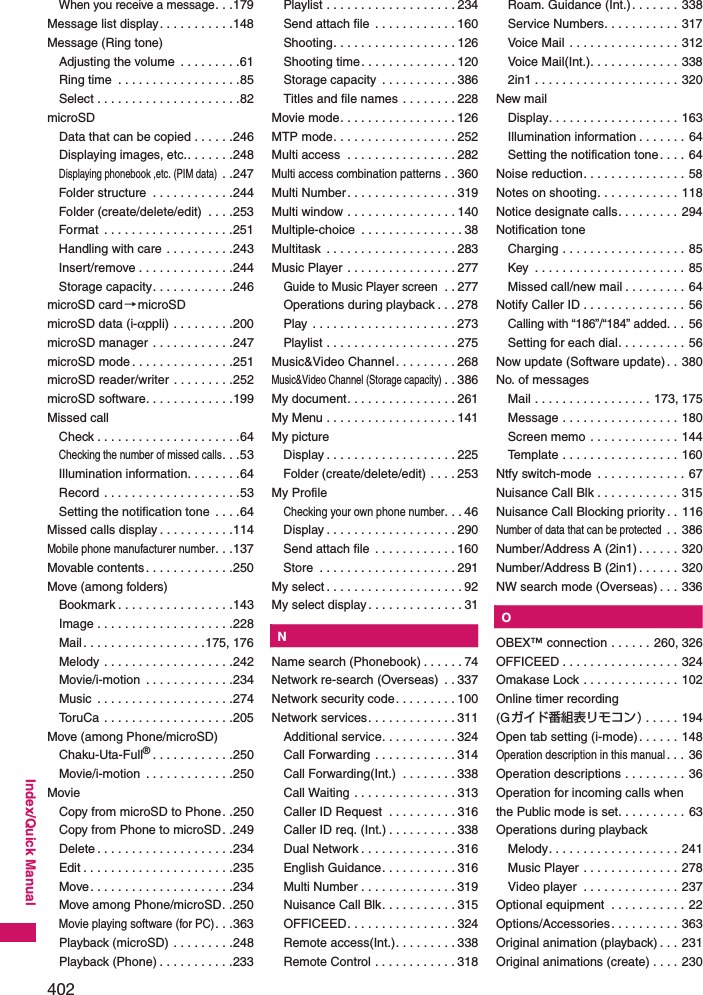 402Index/Quick ManualWhen you receive a message. . .179Message list display . . . . . . . . . . .148Message (Ring tone)Adjusting the volume  . . . . . . . . .61Ring time  . . . . . . . . . . . . . . . . . .85Select . . . . . . . . . . . . . . . . . . . . .82microSDData that can be copied . . . . . .246Displaying images, etc.. . . . . . .248Displaying phonebook ,etc. (PIM data) . .247Folder structure  . . . . . . . . . . . .244Folder (create/delete/edit)  . . . .253Format  . . . . . . . . . . . . . . . . . . .251Handling with care . . . . . . . . . .243Insert/remove . . . . . . . . . . . . . .244Storage capacity. . . . . . . . . . . .246microSD card→microSDmicroSD data (i-αppli) . . . . . . . . .200microSD manager . . . . . . . . . . . .247microSD mode . . . . . . . . . . . . . . .251microSD reader/writer . . . . . . . . .252microSD software. . . . . . . . . . . . .199Missed callCheck . . . . . . . . . . . . . . . . . . . . .64Checking the number of missed calls. . .53Illumination information. . . . . . . .64Record . . . . . . . . . . . . . . . . . . . .53Setting the notification tone  . . . .64Missed calls display . . . . . . . . . . .114Mobile phone manufacturer number. . .137Movable contents. . . . . . . . . . . . .250Move (among folders)Bookmark . . . . . . . . . . . . . . . . .143Image . . . . . . . . . . . . . . . . . . . .228Mail. . . . . . . . . . . . . . . . . .175, 176Melody . . . . . . . . . . . . . . . . . . .242Movie/i-motion  . . . . . . . . . . . . .234Music  . . . . . . . . . . . . . . . . . . . .274ToruCa . . . . . . . . . . . . . . . . . . .205Move (among Phone/microSD)Chaku-Uta-Full®. . . . . . . . . . . .250Movie/i-motion  . . . . . . . . . . . . .250MovieCopy from microSD to Phone. .250Copy from Phone to microSD. .249Delete . . . . . . . . . . . . . . . . . . . .234Edit . . . . . . . . . . . . . . . . . . . . . .235Move. . . . . . . . . . . . . . . . . . . . .234Move among Phone/microSD. .250Movie playing software (for PC). . .363Playback (microSD)  . . . . . . . . .248Playback (Phone) . . . . . . . . . . .233Playlist . . . . . . . . . . . . . . . . . . . 234Send attach file  . . . . . . . . . . . . 160Shooting. . . . . . . . . . . . . . . . . . 126Shooting time. . . . . . . . . . . . . . 120Storage capacity  . . . . . . . . . . . 386Titles and file names . . . . . . . . 228Movie mode. . . . . . . . . . . . . . . . . 126MTP mode. . . . . . . . . . . . . . . . . . 252Multi access  . . . . . . . . . . . . . . . . 282Multi access combination patterns . . 360Multi Number. . . . . . . . . . . . . . . . 319Multi window . . . . . . . . . . . . . . . . 140Multiple-choice  . . . . . . . . . . . . . . . 38Multitask  . . . . . . . . . . . . . . . . . . . 283Music Player  . . . . . . . . . . . . . . . . 277Guide to Music Player screen . . 277Operations during playback . . . 278Play . . . . . . . . . . . . . . . . . . . . . 273Playlist . . . . . . . . . . . . . . . . . . . 275Music&amp;Video Channel. . . . . . . . . 268Music&amp;Video Channel (Storage capacity). . 386My document. . . . . . . . . . . . . . . . 261My Menu . . . . . . . . . . . . . . . . . . . 141My pictureDisplay . . . . . . . . . . . . . . . . . . . 225Folder (create/delete/edit) . . . . 253My ProfileChecking your own phone number. . . 46Display . . . . . . . . . . . . . . . . . . . 290Send attach file  . . . . . . . . . . . . 160Store  . . . . . . . . . . . . . . . . . . . . 291My select . . . . . . . . . . . . . . . . . . . . 92My select display. . . . . . . . . . . . . . 31KNName search (Phonebook) . . . . . . 74Network re-search (Overseas)  . . 337Network security code. . . . . . . . . 100Network services. . . . . . . . . . . . . 311Additional service. . . . . . . . . . . 324Call Forwarding . . . . . . . . . . . . 314Call Forwarding(Int.)  . . . . . . . . 338Call Waiting . . . . . . . . . . . . . . . 313Caller ID Request  . . . . . . . . . . 316Caller ID req. (Int.) . . . . . . . . . . 338Dual Network . . . . . . . . . . . . . . 316English Guidance. . . . . . . . . . . 316Multi Number . . . . . . . . . . . . . . 319Nuisance Call Blk. . . . . . . . . . . 315OFFICEED. . . . . . . . . . . . . . . . 324Remote access(Int.). . . . . . . . . 338Remote Control . . . . . . . . . . . . 318Roam. Guidance (Int.). . . . . . . 338Service Numbers. . . . . . . . . . . 317Voice Mail  . . . . . . . . . . . . . . . . 312Voice Mail(Int.). . . . . . . . . . . . . 3382in1 . . . . . . . . . . . . . . . . . . . . . 320New mailDisplay. . . . . . . . . . . . . . . . . . . 163Illumination information . . . . . . . 64Setting the notification tone. . . . 64Noise reduction. . . . . . . . . . . . . . . 58Notes on shooting. . . . . . . . . . . . 118Notice designate calls. . . . . . . . . 294Notification toneCharging . . . . . . . . . . . . . . . . . . 85Key  . . . . . . . . . . . . . . . . . . . . . . 85Missed call/new mail . . . . . . . . . 64Notify Caller ID . . . . . . . . . . . . . . . 56Calling with “186”/“184” added. . . 56Setting for each dial. . . . . . . . . . 56Now update (Software update). . 380No. of messagesMail . . . . . . . . . . . . . . . . . 173, 175Message . . . . . . . . . . . . . . . . . 180Screen memo . . . . . . . . . . . . . 144Template . . . . . . . . . . . . . . . . . 160Ntfy switch-mode  . . . . . . . . . . . . . 67Nuisance Call Blk . . . . . . . . . . . . 315Nuisance Call Blocking priority . . 116Number of data that can be protected . . 386Number/Address A (2in1) . . . . . . 320Number/Address B (2in1) . . . . . . 320NW search mode (Overseas) . . . 336KOOBEX™ connection . . . . . . 260, 326OFFICEED . . . . . . . . . . . . . . . . . 324Omakase Lock . . . . . . . . . . . . . . 102Online timer recording (Gガイド番組表リモコン) . . . . . 194Open tab setting (i-mode). . . . . . 148Operation description in this manual. . . 36Operation descriptions . . . . . . . . . 36Operation for incoming calls when the Public mode is set. . . . . . . . . . 63Operations during playbackMelody. . . . . . . . . . . . . . . . . . . 241Music Player  . . . . . . . . . . . . . . 278Video player  . . . . . . . . . . . . . . 237Optional equipment  . . . . . . . . . . . 22Options/Accessories. . . . . . . . . . 363Original animation (playback) . . . 231Original animations (create) . . . . 230