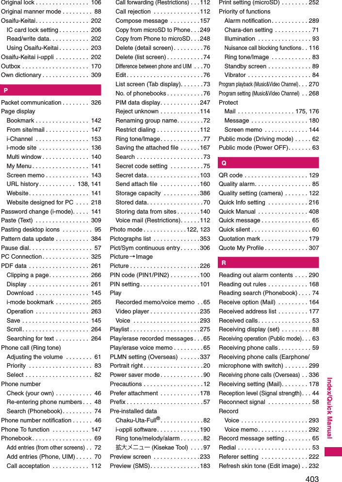 403Index/Quick ManualOriginal lock . . . . . . . . . . . . . . . .  106Original manner mode . . . . . . . . .  88Osaifu-Keitai. . . . . . . . . . . . . . . .  202IC card lock setting . . . . . . . . .  206Read/write data. . . . . . . . . . . .  202Using Osaifu-Keitai . . . . . . . . .  203Osaifu-Keitai i-αppli . . . . . . . . . .  202Outbox . . . . . . . . . . . . . . . . . . . .  170Own dictionary . . . . . . . . . . . . . .  309KPPacket communication . . . . . . . .  326Page displayBookmark . . . . . . . . . . . . . . . .  142From site/mail . . . . . . . . . . . . .  147i-Channel  . . . . . . . . . . . . . . . .  153i-mode site  . . . . . . . . . . . . . . .  136Multi window . . . . . . . . . . . . . .  140My Menu. . . . . . . . . . . . . . . . .  141Screen memo . . . . . . . . . . . . .  143URL history . . . . . . . . . . .  138, 141Website. . . . . . . . . . . . . . . . . .  141Website designed for PC  . . . .  218Password change (i-mode). . . . .  141Paste (Text)  . . . . . . . . . . . . . . . .  309Pasting desktop icons  . . . . . . . . .  95Pattern data update . . . . . . . . . .  384Pause dial. . . . . . . . . . . . . . . . . . .  57PC Connection. . . . . . . . . . . . . .  325PDF data  . . . . . . . . . . . . . . . . . .  261Clipping a page. . . . . . . . . . . .  266Display  . . . . . . . . . . . . . . . . . .  261Download . . . . . . . . . . . . . . . .  145i-mode bookmark . . . . . . . . . .  265Operation . . . . . . . . . . . . . . . .  263Save . . . . . . . . . . . . . . . . . . . .  145Scroll. . . . . . . . . . . . . . . . . . . .  264Searching for text . . . . . . . . . .  264Phone call (Ring tone)Adjusting the volume  . . . . . . . .  61Priority  . . . . . . . . . . . . . . . . . . .  83Select . . . . . . . . . . . . . . . . . . . .  82Phone numberCheck (your own) . . . . . . . . . . .  46Re-entering phone numbers . . .  48Search (Phonebook). . . . . . . . .  74Phone number notification . . . . . .  46Phone To function  . . . . . . . . . . .  147Phonebook. . . . . . . . . . . . . . . . . .  69Add entries (from other screens). .  72Add entries (Phone, UIM) . . . . .  70Call acceptation  . . . . . . . . . . .  112Call forwarding (Restrictions). . .112Call rejection  . . . . . . . . . . . . . .112Compose message  . . . . . . . . .157Copy from microSD to Phone. . .249Copy from Phone to microSD. . .248Delete (detail screen). . . . . . . . .76Delete (list screen) . . . . . . . . . . .74Difference between phone and UIM . . .70Edit. . . . . . . . . . . . . . . . . . . . . . .76List screen (Tab display). . . . . . .73No. of phonebooks . . . . . . . . . . .76PIM data display. . . . . . . . . . . .247Reject unknown . . . . . . . . . . . .114Renaming group name. . . . . . . .72Restrict dialing . . . . . . . . . . . . .112Ring tone/Image. . . . . . . . . . . . .77Saving the attached file . . . . . .167Search . . . . . . . . . . . . . . . . . . . .73Secret code setting  . . . . . . . . . .75Secret data. . . . . . . . . . . . . . . .103Send attach file  . . . . . . . . . . . .160Storage capacity  . . . . . . . . . . .386Stored data. . . . . . . . . . . . . . . . .70Storing data from sites . . . . . . .140Voice mail (Restrictions). . . . . .112Photo mode . . . . . . . . . . . . .122, 123Pictographs list  . . . . . . . . . . . . . .353Pict/Sym continuous entry . . . . . .306Picture→ImagePicture . . . . . . . . . . . . . . . . . . . . .226PIN code (PIN1/PIN2) . . . . . . . . .100PIN setting. . . . . . . . . . . . . . . . . .101PlayRecorded memo/voice memo  . .65Video player . . . . . . . . . . . . . . .235Voice  . . . . . . . . . . . . . . . . . . . .293Playlist . . . . . . . . . . . . . . . . . . . . .275Play/erase recorded messages . . . 65Play/erase voice memo . . . . . . . . .65PLMN setting (Overseas)  . . . . . .337Portrait right . . . . . . . . . . . . . . . . . .20Power saver mode . . . . . . . . . . . . .90Precautions . . . . . . . . . . . . . . . . . .12Prefer attachment  . . . . . . . . . . . .178Prefix . . . . . . . . . . . . . . . . . . . . . . .57Pre-installed dataChaku-Uta-Full®. . . . . . . . . . . . .82i-αppli software. . . . . . . . . . . . .190Ring tone/melody/alarm . . . . . . . 82拡大メニュー (Kisekae Tool) . . . . 97Preview screen  . . . . . . . . . . . . . .233Preview (SMS). . . . . . . . . . . . . . .183Print setting (microSD) . . . . . . . . 252Priority of functionsAlarm notification. . . . . . . . . . . 289Chara-den setting . . . . . . . . . . . 71Illumination  . . . . . . . . . . . . . . . . 93Nuisance call blocking functions. . 116Ring tone/Image  . . . . . . . . . . . . 83Standby screen . . . . . . . . . . . . . 89Vibrator . . . . . . . . . . . . . . . . . . . 84Program playback (Music&amp;Video Channel). . . 270Program setting (Music&amp;Video Channel) . . 268ProtectMail  . . . . . . . . . . . . . . . . . 175, 176Message . . . . . . . . . . . . . . . . . 180Screen memo  . . . . . . . . . . . . . 144Public mode (Driving mode) . . . . . 62Public mode (Power OFF). . . . . . . 63KQQR code . . . . . . . . . . . . . . . . . . . 129Quality alarm. . . . . . . . . . . . . . . . . 85Quality setting (camera) . . . . . . . 122Quick Info setting  . . . . . . . . . . . . 216Quick Manual  . . . . . . . . . . . . . . . 408Quick message . . . . . . . . . . . . . . . 65Quick silent . . . . . . . . . . . . . . . . . . 60Quotation mark . . . . . . . . . . . . . . 179Quote My Profile . . . . . . . . . . . . . 307KRReading out alarm contents . . . . 290Reading out rules . . . . . . . . . . . . 168Reading search (Phonebook) . . . . 74Receive option (Mail)  . . . . . . . . . 164Received address list . . . . . . . . . 177Received calls. . . . . . . . . . . . . . . . 53Receiving display (set) . . . . . . . . . 88Receiving operation (Public mode). . . 63Receiving phone calls. . . . . . . . . . 59Receiving phone calls (Earphone/microphone with switch) . . . . . . . 299Receiving phone calls (Overseas) . . 336Receiving setting (Mail). . . . . . . . 178Reception level (Signal strength). . . 44Reconnect signal  . . . . . . . . . . . . . 58RecordVoice . . . . . . . . . . . . . . . . . . . . 293Voice memo. . . . . . . . . . . . . . . 292Record message setting . . . . . . . . 65Redial . . . . . . . . . . . . . . . . . . . . . . 53Referer setting  . . . . . . . . . . . . . . 222Refresh skin tone (Edit image) . . 232