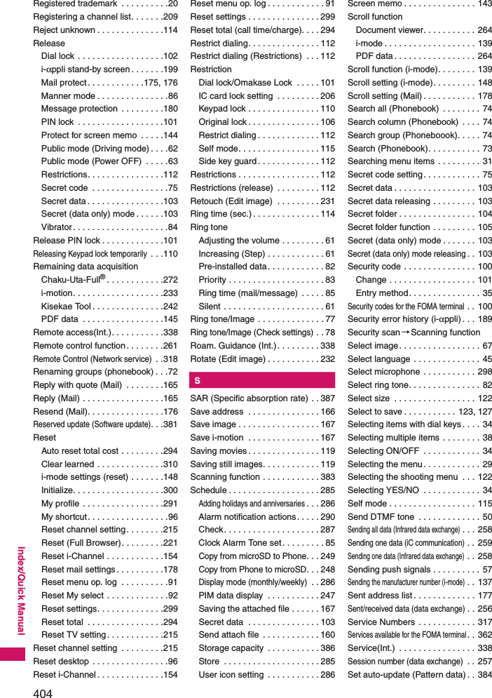 404Index/Quick ManualRegistered trademark  . . . . . . . . . .20Registering a channel list. . . . . . .209Reject unknown . . . . . . . . . . . . . .114ReleaseDial lock . . . . . . . . . . . . . . . . . .102i-αppli stand-by screen . . . . . . .199Mail protect. . . . . . . . . . . .175, 176Manner mode . . . . . . . . . . . . . . .86Message protection  . . . . . . . . .180PIN lock  . . . . . . . . . . . . . . . . . .101Protect for screen memo  . . . . .144Public mode (Driving mode) . . . .62Public mode (Power OFF)  . . . . .63Restrictions. . . . . . . . . . . . . . . .112Secret code  . . . . . . . . . . . . . . . .75Secret data . . . . . . . . . . . . . . . .103Secret (data only) mode . . . . . .103Vibrator. . . . . . . . . . . . . . . . . . . .84Release PIN lock . . . . . . . . . . . . .101Releasing Keypad lock temporarily . . .110Remaining data acquisitionChaku-Uta-Full®. . . . . . . . . . . .272i-motion. . . . . . . . . . . . . . . . . . .233Kisekae Tool . . . . . . . . . . . . . . .242PDF data  . . . . . . . . . . . . . . . . .145Remote access(Int.). . . . . . . . . . .338Remote control function. . . . . . . .261Remote Control (Network service) . .318Renaming groups (phonebook) . . .72Reply with quote (Mail)  . . . . . . . .165Reply (Mail) . . . . . . . . . . . . . . . . .165Resend (Mail). . . . . . . . . . . . . . . .176Reserved update (Software update). . .381ResetAuto reset total cost . . . . . . . . .294Clear learned . . . . . . . . . . . . . .310i-mode settings (reset) . . . . . . .148Initialize. . . . . . . . . . . . . . . . . . .300My profile . . . . . . . . . . . . . . . . .291My shortcut. . . . . . . . . . . . . . . . .96Reset channel setting. . . . . . . .215Reset (Full Browser). . . . . . . . .221Reset i-Channel . . . . . . . . . . . .154Reset mail settings . . . . . . . . . .178Reset menu op. log  . . . . . . . . . .91Reset My select . . . . . . . . . . . . .92Reset settings. . . . . . . . . . . . . .299Reset total  . . . . . . . . . . . . . . . .294Reset TV setting. . . . . . . . . . . .215Reset channel setting  . . . . . . . . .215Reset desktop . . . . . . . . . . . . . . . .96Reset i-Channel . . . . . . . . . . . . . .154Reset menu op. log . . . . . . . . . . . . 91Reset settings . . . . . . . . . . . . . . . 299Reset total (call time/charge). . . . 294Restrict dialing. . . . . . . . . . . . . . . 112Restrict dialing (Restrictions)  . . . 112RestrictionDial lock/Omakase Lock  . . . . . 101IC card lock setting  . . . . . . . . . 206Keypad lock . . . . . . . . . . . . . . . 110Original lock . . . . . . . . . . . . . . . 106Restrict dialing . . . . . . . . . . . . . 112Self mode. . . . . . . . . . . . . . . . . 115Side key guard. . . . . . . . . . . . . 112Restrictions . . . . . . . . . . . . . . . . . 112Restrictions (release)  . . . . . . . . . 112Retouch (Edit image)  . . . . . . . . . 231Ring time (sec.) . . . . . . . . . . . . . . 114Ring toneAdjusting the volume . . . . . . . . . 61Increasing (Step) . . . . . . . . . . . . 61Pre-installed data. . . . . . . . . . . . 82Priority . . . . . . . . . . . . . . . . . . . . 83Ring time (mail/message)  . . . . . 85Silent . . . . . . . . . . . . . . . . . . . . . 61Ring tone/Image . . . . . . . . . . . . . . 77Ring tone/Image (Check settings) . . 78Roam. Guidance (Int.). . . . . . . . . 338Rotate (Edit image) . . . . . . . . . . . 232KSSAR (Specific absorption rate) . . 387Save address  . . . . . . . . . . . . . . . 166Save image . . . . . . . . . . . . . . . . . 167Save i-motion  . . . . . . . . . . . . . . . 167Saving movies . . . . . . . . . . . . . . . 119Saving still images. . . . . . . . . . . . 119Scanning function . . . . . . . . . . . . 383Schedule . . . . . . . . . . . . . . . . . . . 285Adding holidays and anniversaries. . . 286Alarm notification actions. . . . . 290Check. . . . . . . . . . . . . . . . . . . . 287Clock Alarm Tone set. . . . . . . . . 85Copy from microSD to Phone. . . 249Copy from Phone to microSD. . . 248Display mode (monthly/weekly) . . 286PIM data display  . . . . . . . . . . . 247Saving the attached file . . . . . . 167Secret data  . . . . . . . . . . . . . . . 103Send attach file  . . . . . . . . . . . . 160Storage capacity  . . . . . . . . . . . 386Store  . . . . . . . . . . . . . . . . . . . . 285User icon setting  . . . . . . . . . . . 286Screen memo . . . . . . . . . . . . . . . 143Scroll functionDocument viewer. . . . . . . . . . . 264i-mode . . . . . . . . . . . . . . . . . . . 139PDF data . . . . . . . . . . . . . . . . . 264Scroll function (i-mode). . . . . . . . 139Scroll setting (i-mode). . . . . . . . . 148Scroll setting (Mail) . . . . . . . . . . . 178Search all (Phonebook)  . . . . . . . . 74Search column (Phonebook)  . . . . 74Search group (Phoneboook). . . . . 74Search (Phonebook). . . . . . . . . . . 73Searching menu items . . . . . . . . . 31Secret code setting. . . . . . . . . . . . 75Secret data . . . . . . . . . . . . . . . . . 103Secret data releasing . . . . . . . . . 103Secret folder . . . . . . . . . . . . . . . . 104Secret folder function . . . . . . . . . 105Secret (data only) mode . . . . . . . 103Secret (data only) mode releasing. . 103Security code . . . . . . . . . . . . . . . 100Change . . . . . . . . . . . . . . . . . . 101Entry method. . . . . . . . . . . . . . . 35Security codes for the FOMA terminal . . 100Security error history (i-αppli) . . . 189Security scan→Scanning functionSelect image. . . . . . . . . . . . . . . . . 67Select language . . . . . . . . . . . . . . 45Select microphone . . . . . . . . . . . 298Select ring tone. . . . . . . . . . . . . . . 82Select size  . . . . . . . . . . . . . . . . . 122Select to save . . . . . . . . . . . 123, 127Selecting items with dial keys. . . . 34Selecting multiple items . . . . . . . . 38Selecting ON/OFF  . . . . . . . . . . . . 34Selecting the menu. . . . . . . . . . . . 29Selecting the shooting menu  . . . 122Selecting YES/NO  . . . . . . . . . . . . 34Self mode . . . . . . . . . . . . . . . . . . 115Send DTMF tone  . . . . . . . . . . . . . 50Sending all data (Infrared data exchange). . . 258Sending one data (iC communication) . . 259Sending one data (Infrared data exchange) . . 258Sending push signals . . . . . . . . . . 57Sending the manufacturer number (i-mode) . . 137Sent address list . . . . . . . . . . . . . 177Sent/received data (data exchange). . 256Service Numbers  . . . . . . . . . . . . 317Services available for the FOMA terminal. . 362Service(Int.)  . . . . . . . . . . . . . . . . 338Session number (data exchange) . . 257Set auto-update (Pattern data) . . 384