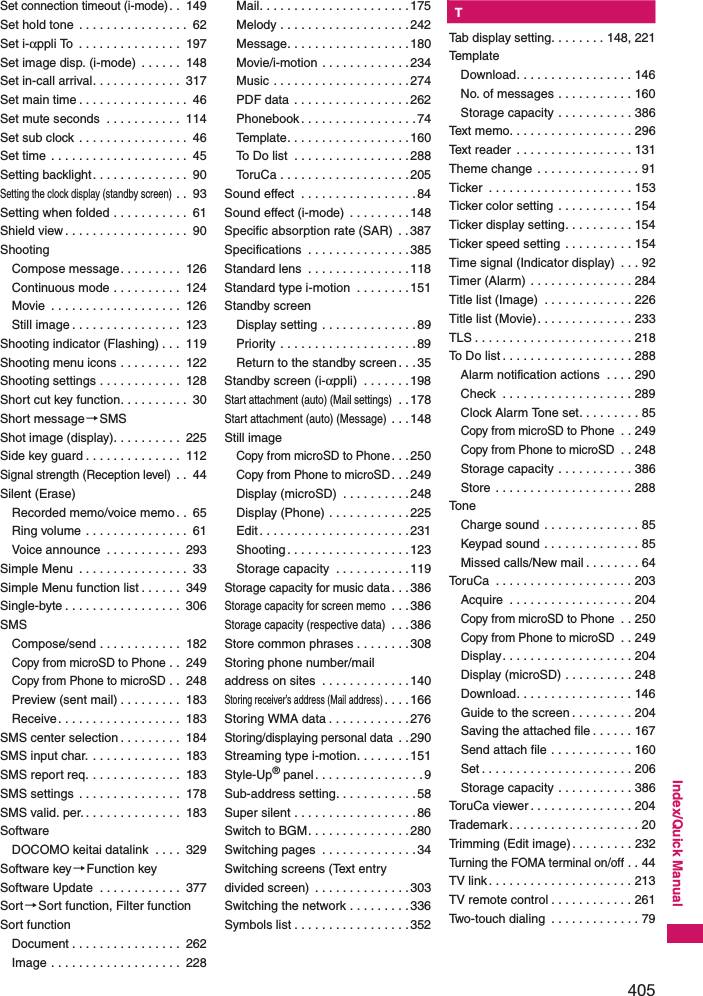 405Index/Quick ManualSet connection timeout (i-mode). .  149Set hold tone . . . . . . . . . . . . . . . .  62Set i-αppli To  . . . . . . . . . . . . . . .  197Set image disp. (i-mode)  . . . . . .  148Set in-call arrival. . . . . . . . . . . . .  317Set main time . . . . . . . . . . . . . . . .  46Set mute seconds  . . . . . . . . . . .  114Set sub clock . . . . . . . . . . . . . . . .  46Set time  . . . . . . . . . . . . . . . . . . . .  45Setting backlight. . . . . . . . . . . . . .  90Setting the clock display (standby screen) . .  93Setting when folded . . . . . . . . . . .  61Shield view . . . . . . . . . . . . . . . . . .  90ShootingCompose message. . . . . . . . .  126Continuous mode . . . . . . . . . .  124Movie  . . . . . . . . . . . . . . . . . . .  126Still image . . . . . . . . . . . . . . . .  123Shooting indicator (Flashing) . . .  119Shooting menu icons . . . . . . . . .  122Shooting settings . . . . . . . . . . . .  128Short cut key function. . . . . . . . . .  30Short message→SMSShot image (display). . . . . . . . . .  225Side key guard . . . . . . . . . . . . . .  112Signal strength (Reception level) . .  44Silent (Erase)Recorded memo/voice memo . .  65Ring volume . . . . . . . . . . . . . . .  61Voice announce  . . . . . . . . . . .  293Simple Menu  . . . . . . . . . . . . . . . .  33Simple Menu function list . . . . . .  349Single-byte . . . . . . . . . . . . . . . . .  306SMSCompose/send . . . . . . . . . . . .  182Copy from microSD to Phone . .  249Copy from Phone to microSD . .  248Preview (sent mail) . . . . . . . . .  183Receive. . . . . . . . . . . . . . . . . .  183SMS center selection . . . . . . . . .  184SMS input char. . . . . . . . . . . . . .  183SMS report req. . . . . . . . . . . . . .  183SMS settings . . . . . . . . . . . . . . .  178SMS valid. per. . . . . . . . . . . . . . .  183SoftwareDOCOMO keitai datalink  . . . .  329Software key→Function keySoftware Update  . . . . . . . . . . . .  377Sort→Sort function, Filter functionSort functionDocument . . . . . . . . . . . . . . . .  262Image . . . . . . . . . . . . . . . . . . .  228Mail. . . . . . . . . . . . . . . . . . . . . .175Melody . . . . . . . . . . . . . . . . . . .242Message. . . . . . . . . . . . . . . . . .180Movie/i-motion . . . . . . . . . . . . .234Music . . . . . . . . . . . . . . . . . . . .274PDF data . . . . . . . . . . . . . . . . .262Phonebook. . . . . . . . . . . . . . . . .74Template. . . . . . . . . . . . . . . . . .160To Do list  . . . . . . . . . . . . . . . . .288ToruCa . . . . . . . . . . . . . . . . . . .205Sound effect  . . . . . . . . . . . . . . . . .84Sound effect (i-mode)  . . . . . . . . .148Specific absorption rate (SAR)  . . 387Specifications  . . . . . . . . . . . . . . .385Standard lens  . . . . . . . . . . . . . . .118Standard type i-motion  . . . . . . . .151Standby screenDisplay setting . . . . . . . . . . . . . .89Priority . . . . . . . . . . . . . . . . . . . .89Return to the standby screen. . .35Standby screen (i-αppli)  . . . . . . .198Start attachment (auto) (Mail settings) . .178Start attachment (auto) (Message) . . . 148Still imageCopy from microSD to Phone. . .250Copy from Phone to microSD. . .249Display (microSD)  . . . . . . . . . .248Display (Phone) . . . . . . . . . . . .225Edit. . . . . . . . . . . . . . . . . . . . . .231Shooting. . . . . . . . . . . . . . . . . .123Storage capacity  . . . . . . . . . . .119Storage capacity for music data. . .386Storage capacity for screen memo . . . 386Storage capacity (respective data) . . . 386Store common phrases . . . . . . . .308Storing phone number/mail address on sites  . . . . . . . . . . . . .140Storing receiver’s address (Mail address). . . . 166Storing WMA data . . . . . . . . . . . .276Storing/displaying personal data . .290Streaming type i-motion. . . . . . . .151Style-Up® panel. . . . . . . . . . . . . . . .9Sub-address setting. . . . . . . . . . . .58Super silent . . . . . . . . . . . . . . . . . .86Switch to BGM. . . . . . . . . . . . . . .280Switching pages  . . . . . . . . . . . . . .34Switching screens (Text entry divided screen)  . . . . . . . . . . . . . .303Switching the network . . . . . . . . .336Symbols list . . . . . . . . . . . . . . . . .352KTTab display setting. . . . . . . . 148, 221Te m p l a t eDownload. . . . . . . . . . . . . . . . . 146No. of messages . . . . . . . . . . . 160Storage capacity . . . . . . . . . . . 386Text memo. . . . . . . . . . . . . . . . . . 296Text reader  . . . . . . . . . . . . . . . . . 131Theme change . . . . . . . . . . . . . . . 91Ticker  . . . . . . . . . . . . . . . . . . . . . 153Ticker color setting . . . . . . . . . . . 154Ticker display setting. . . . . . . . . . 154Ticker speed setting . . . . . . . . . . 154Time signal (Indicator display)  . . . 92Timer (Alarm)  . . . . . . . . . . . . . . . 284Title list (Image)  . . . . . . . . . . . . . 226Title list (Movie). . . . . . . . . . . . . . 233TLS . . . . . . . . . . . . . . . . . . . . . . . 218To Do list . . . . . . . . . . . . . . . . . . . 288Alarm notification actions  . . . . 290Check  . . . . . . . . . . . . . . . . . . . 289Clock Alarm Tone set. . . . . . . . . 85Copy from microSD to Phone . . 249Copy from Phone to microSD . . 248Storage capacity . . . . . . . . . . . 386Store . . . . . . . . . . . . . . . . . . . . 288To n eCharge sound . . . . . . . . . . . . . . 85Keypad sound . . . . . . . . . . . . . . 85Missed calls/New mail . . . . . . . . 64ToruCa  . . . . . . . . . . . . . . . . . . . . 203Acquire  . . . . . . . . . . . . . . . . . . 204Copy from microSD to Phone . . 250Copy from Phone to microSD . . 249Display. . . . . . . . . . . . . . . . . . . 204Display (microSD) . . . . . . . . . . 248Download. . . . . . . . . . . . . . . . . 146Guide to the screen . . . . . . . . . 204Saving the attached file . . . . . . 167Send attach file . . . . . . . . . . . . 160Set . . . . . . . . . . . . . . . . . . . . . . 206Storage capacity . . . . . . . . . . . 386ToruCa viewer . . . . . . . . . . . . . . . 204Trademark . . . . . . . . . . . . . . . . . . . 20Trimming (Edit image). . . . . . . . . 232Turning the FOMA terminal on/off . . 44TV link. . . . . . . . . . . . . . . . . . . . . 213TV remote control . . . . . . . . . . . . 261Two-touch dialing  . . . . . . . . . . . . . 79