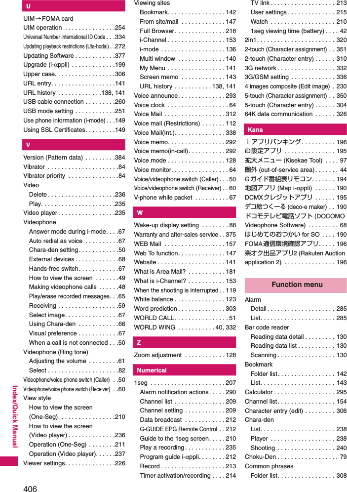 406Index/Quick ManualKUUIM→FOMA cardUIM operation  . . . . . . . . . . . . . . .254Universal Number International ID Code. . .334Updating playback restrictions (Uta-hodai). .272Updating Software . . . . . . . . . . . .377Upgrade (i-αppli) . . . . . . . . . . . . .199Upper case. . . . . . . . . . . . . . . . . .306URL entry. . . . . . . . . . . . . . . . . . .141URL history  . . . . . . . . . . . . .138, 141USB cable connection . . . . . . . . .260USB mode setting . . . . . . . . . . . .251Use phone information (i-mode). . .149Using SSL Certificates. . . . . . . . .149KVVersion (Pattern data)  . . . . . . . . .384Vibrator  . . . . . . . . . . . . . . . . . . . . .84Vibrator priority  . . . . . . . . . . . . . . .84VideoDelete . . . . . . . . . . . . . . . . . . . .236Play. . . . . . . . . . . . . . . . . . . . . .235Video player. . . . . . . . . . . . . . . . .235VideophoneAnswer mode during i-mode. . . .67Auto redial as voice  . . . . . . . . . .67Chara-den setting. . . . . . . . . . . .50External devices . . . . . . . . . . . . .68Hands-free switch. . . . . . . . . . . .67How to view the screen  . . . . . . .49Making videophone calls  . . . . . .48Play/erase recorded messages. . .65Receiving . . . . . . . . . . . . . . . . . .59Select image. . . . . . . . . . . . . . . .67Using Chara-den  . . . . . . . . . . . .66Visual preference . . . . . . . . . . . .67When a call is not connected . . .50Videophone (Ring tone)Adjusting the volume  . . . . . . . . .61Select . . . . . . . . . . . . . . . . . . . . .82Videophone/voice phone switch (Caller) . .50Videophone/voice phone switch (Receiver) . .60View styleHow to view the screen (One-Seg). . . . . . . . . . . . . . . . .210How to view the screen(Video player) . . . . . . . . . . . . . .236Operation (One-Seg) . . . . . . . .211Operation (Video player). . . . . .237Viewer settings. . . . . . . . . . . . . . .226Viewing sitesBookmark. . . . . . . . . . . . . . . . . 142From site/mail  . . . . . . . . . . . . . 147Full Browser. . . . . . . . . . . . . . . 218i-Channel . . . . . . . . . . . . . . . . . 153i-mode . . . . . . . . . . . . . . . . . . . 136Multi window  . . . . . . . . . . . . . . 140My Menu  . . . . . . . . . . . . . . . . . 141Screen memo  . . . . . . . . . . . . . 143URL history  . . . . . . . . . . . 138, 141Voice announce. . . . . . . . . . . . . . 293Voice clock  . . . . . . . . . . . . . . . . . . 64Voice Mail  . . . . . . . . . . . . . . . . . . 312Voice mail (Restrictions) . . . . . . . 112Voice Mail(Int.). . . . . . . . . . . . . . . 338Voice memo. . . . . . . . . . . . . . . . . 292Voice memo(in-call). . . . . . . . . . . 292Voice mode . . . . . . . . . . . . . . . . . 128Voice monitor. . . . . . . . . . . . . . . . . 64Voice/videophone switch (Caller). . . 50Voice/videophone switch (Receiver). . 60V-phone while packet  . . . . . . . . . . 67KWWake-up display setting  . . . . . . . . 88Warranty and after-sales service. . 375WEB Mail  . . . . . . . . . . . . . . . . . . 157Web To function. . . . . . . . . . . . . . 147Website . . . . . . . . . . . . . . . . . . . . 141What is Area Mail?  . . . . . . . . . . . 181What is i-Channel? . . . . . . . . . . . 153When the shooting is interrupted. . 119White balance . . . . . . . . . . . . . . . 123Word prediction . . . . . . . . . . . . . . 303WORLD CALL. . . . . . . . . . . . . . . . 51WORLD WING  . . . . . . . . . . . 40, 332KZZoom adjustment  . . . . . . . . . . . . 128KNumerical1seg  . . . . . . . . . . . . . . . . . . . . . . 207Alarm notification actions. . . . . 290Channel list  . . . . . . . . . . . . . . . 209Channel setting . . . . . . . . . . . . 209Data broadcast  . . . . . . . . . . . . 212G-GUIDE EPG Remote Control . . 212Guide to the 1seg screen. . . . . 210Play a recording. . . . . . . . . . . . 235Program guide i-αppli. . . . . . . . 212Record . . . . . . . . . . . . . . . . . . . 213Timer activation/recording . . . . 214TV link . . . . . . . . . . . . . . . . . . . 213User settings . . . . . . . . . . . . . . 215Watch  . . . . . . . . . . . . . . . . . . . 2101seg viewing time (battery) . . . . 422in1. . . . . . . . . . . . . . . . . . . . . . . 3202-touch (Character assignment) . . 3512-touch (Character entry) . . . . . . 3103G network . . . . . . . . . . . . . . . . . 3323G/GSM setting  . . . . . . . . . . . . . 3364 images composite (Edit image) . 2305-touch (Character assignment) . . 3505-touch (Character entry) . . . . . . 30464K data communication  . . . . . . 326KKanaｉアプリバンキング. . . . . . . . . . 196iD設定アプリ . . . . . . . . . . . . . . . 195拡大メニュー (Kisekae Tool)  . . . . 97圏外 (out-of-service area). . . . . . . 44Gガイド番組表リモコン. . . . . . . 194地図アプリ (Map i-αppli)  . . . . . . 190DCMXクレジットアプリ  . . . . . . 195デコ絵つくーる (deco-e maker) . . 190ドコモテレビ電話ソフト (DOCOMO Videophone Software)  . . . . . . . . . 68はじめてのおつかい for SO . . . . 190FOMA通信環境確認アプリ. . . . . 196楽オク出品アプリ2 (Rakuten Auction application 2)  . . . . . . . . . . . . . . . 196Function menuAlarmDetail . . . . . . . . . . . . . . . . . . . . 285List. . . . . . . . . . . . . . . . . . . . . . 285Bar code readerReading data detail . . . . . . . . . 130Reading data list . . . . . . . . . . . 130Scanning . . . . . . . . . . . . . . . . . 130BookmarkFolder list. . . . . . . . . . . . . . . . . 142List. . . . . . . . . . . . . . . . . . . . . . 143Calculator . . . . . . . . . . . . . . . . . . 295Channel list. . . . . . . . . . . . . . . . . 154Character entry (edit) . . . . . . . . . 306Chara-denList. . . . . . . . . . . . . . . . . . . . . . 238Player  . . . . . . . . . . . . . . . . . . . 238Shooting  . . . . . . . . . . . . . . . . . 240Choku-Den . . . . . . . . . . . . . . . . . . 79Common phrasesFolder list. . . . . . . . . . . . . . . . . 308