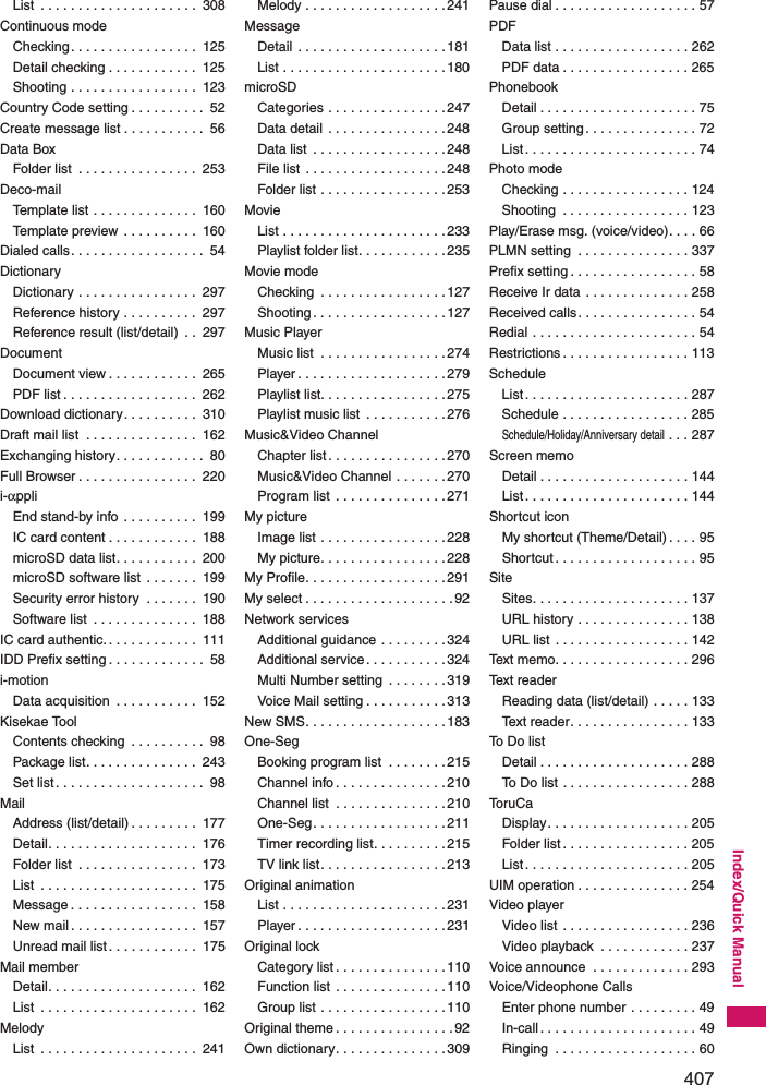 407Index/Quick ManualList  . . . . . . . . . . . . . . . . . . . . .  308Continuous modeChecking. . . . . . . . . . . . . . . . .  125Detail checking . . . . . . . . . . . .  125Shooting . . . . . . . . . . . . . . . . .  123Country Code setting . . . . . . . . . .  52Create message list . . . . . . . . . . .  56Data BoxFolder list  . . . . . . . . . . . . . . . .  253Deco-mailTemplate list . . . . . . . . . . . . . .  160Template preview . . . . . . . . . .  160Dialed calls. . . . . . . . . . . . . . . . . .  54DictionaryDictionary . . . . . . . . . . . . . . . .  297Reference history . . . . . . . . . .  297Reference result (list/detail)  . .  297DocumentDocument view . . . . . . . . . . . .  265PDF list . . . . . . . . . . . . . . . . . .  262Download dictionary. . . . . . . . . .  310Draft mail list  . . . . . . . . . . . . . . .  162Exchanging history. . . . . . . . . . . .  80Full Browser . . . . . . . . . . . . . . . .  220i-αppliEnd stand-by info . . . . . . . . . .  199IC card content . . . . . . . . . . . .  188microSD data list. . . . . . . . . . .  200microSD software list  . . . . . . .  199Security error history  . . . . . . .  190Software list  . . . . . . . . . . . . . .  188IC card authentic. . . . . . . . . . . . .  111IDD Prefix setting . . . . . . . . . . . . .  58i-motionData acquisition  . . . . . . . . . . .  152Kisekae ToolContents checking  . . . . . . . . . .  98Package list. . . . . . . . . . . . . . .  243Set list . . . . . . . . . . . . . . . . . . . .  98MailAddress (list/detail) . . . . . . . . .  177Detail. . . . . . . . . . . . . . . . . . . .  176Folder list  . . . . . . . . . . . . . . . .  173List  . . . . . . . . . . . . . . . . . . . . .  175Message . . . . . . . . . . . . . . . . .  158New mail . . . . . . . . . . . . . . . . .  157Unread mail list . . . . . . . . . . . .  175Mail memberDetail. . . . . . . . . . . . . . . . . . . .  162List  . . . . . . . . . . . . . . . . . . . . .  162MelodyList  . . . . . . . . . . . . . . . . . . . . .  241Melody . . . . . . . . . . . . . . . . . . .241MessageDetail  . . . . . . . . . . . . . . . . . . . .181List . . . . . . . . . . . . . . . . . . . . . .180microSDCategories . . . . . . . . . . . . . . . .247Data detail . . . . . . . . . . . . . . . .248Data list  . . . . . . . . . . . . . . . . . .248File list  . . . . . . . . . . . . . . . . . . .248Folder list . . . . . . . . . . . . . . . . .253MovieList . . . . . . . . . . . . . . . . . . . . . .233Playlist folder list. . . . . . . . . . . .235Movie modeChecking  . . . . . . . . . . . . . . . . .127Shooting. . . . . . . . . . . . . . . . . .127Music PlayerMusic list  . . . . . . . . . . . . . . . . .274Player . . . . . . . . . . . . . . . . . . . .279Playlist list. . . . . . . . . . . . . . . . .275Playlist music list  . . . . . . . . . . .276Music&amp;Video ChannelChapter list . . . . . . . . . . . . . . . .270Music&amp;Video Channel . . . . . . .270Program list  . . . . . . . . . . . . . . .271My pictureImage list . . . . . . . . . . . . . . . . .228My picture. . . . . . . . . . . . . . . . .228My Profile. . . . . . . . . . . . . . . . . . .291My select . . . . . . . . . . . . . . . . . . . .92Network servicesAdditional guidance . . . . . . . . .324Additional service. . . . . . . . . . .324Multi Number setting  . . . . . . . .319Voice Mail setting . . . . . . . . . . .313New SMS. . . . . . . . . . . . . . . . . . .183One-SegBooking program list  . . . . . . . .215Channel info . . . . . . . . . . . . . . .210Channel list  . . . . . . . . . . . . . . .210One-Seg. . . . . . . . . . . . . . . . . .211Timer recording list. . . . . . . . . .215TV link list. . . . . . . . . . . . . . . . .213Original animationList . . . . . . . . . . . . . . . . . . . . . .231Player . . . . . . . . . . . . . . . . . . . .231Original lockCategory list . . . . . . . . . . . . . . .110Function list . . . . . . . . . . . . . . .110Group list . . . . . . . . . . . . . . . . .110Original theme . . . . . . . . . . . . . . . .92Own dictionary. . . . . . . . . . . . . . .309Pause dial . . . . . . . . . . . . . . . . . . . 57PDFData list . . . . . . . . . . . . . . . . . . 262PDF data . . . . . . . . . . . . . . . . . 265PhonebookDetail . . . . . . . . . . . . . . . . . . . . . 75Group setting. . . . . . . . . . . . . . . 72List . . . . . . . . . . . . . . . . . . . . . . . 74Photo modeChecking . . . . . . . . . . . . . . . . . 124Shooting  . . . . . . . . . . . . . . . . . 123Play/Erase msg. (voice/video). . . . 66PLMN setting  . . . . . . . . . . . . . . . 337Prefix setting . . . . . . . . . . . . . . . . . 58Receive Ir data . . . . . . . . . . . . . . 258Received calls. . . . . . . . . . . . . . . . 54Redial . . . . . . . . . . . . . . . . . . . . . . 54Restrictions . . . . . . . . . . . . . . . . . 113ScheduleList . . . . . . . . . . . . . . . . . . . . . . 287Schedule . . . . . . . . . . . . . . . . . 285Schedule/Holiday/Anniversary detail . . . 287Screen memoDetail . . . . . . . . . . . . . . . . . . . . 144List . . . . . . . . . . . . . . . . . . . . . . 144Shortcut iconMy shortcut (Theme/Detail) . . . . 95Shortcut . . . . . . . . . . . . . . . . . . . 95SiteSites. . . . . . . . . . . . . . . . . . . . . 137URL history . . . . . . . . . . . . . . . 138URL list  . . . . . . . . . . . . . . . . . . 142Text memo. . . . . . . . . . . . . . . . . . 296Text readerReading data (list/detail) . . . . . 133Text reader. . . . . . . . . . . . . . . . 133To Do listDetail . . . . . . . . . . . . . . . . . . . . 288To Do list . . . . . . . . . . . . . . . . . 288To r u C aDisplay. . . . . . . . . . . . . . . . . . . 205Folder list . . . . . . . . . . . . . . . . . 205List . . . . . . . . . . . . . . . . . . . . . . 205UIM operation . . . . . . . . . . . . . . . 254Video playerVideo list . . . . . . . . . . . . . . . . . 236Video playback  . . . . . . . . . . . . 237Voice announce  . . . . . . . . . . . . . 293Voice/Videophone CallsEnter phone number . . . . . . . . . 49In-call. . . . . . . . . . . . . . . . . . . . . 49Ringing  . . . . . . . . . . . . . . . . . . . 60