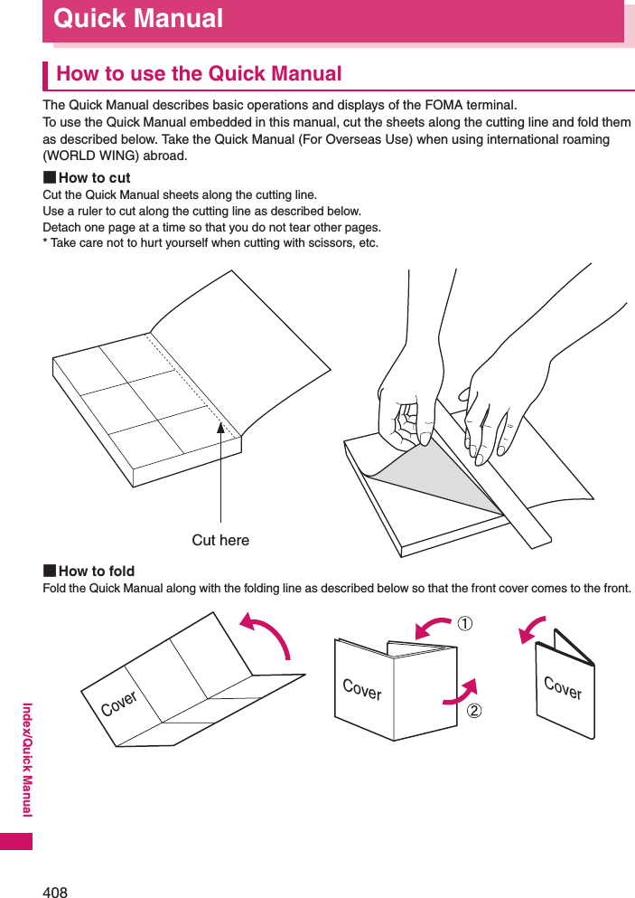 408Index/Quick ManualQuick ManualHow to use the Quick ManualThe Quick Manual describes basic operations and displays of the FOMA terminal. To use the Quick Manual embedded in this manual, cut the sheets along the cutting line and fold them as described below. Take the Quick Manual (For Overseas Use) when using international roaming (WORLD WING) abroad. ■How to cutCut the Quick Manual sheets along the cutting line.Use a ruler to cut along the cutting line as described below. Detach one page at a time so that you do not tear other pages. * Take care not to hurt yourself when cutting with scissors, etc. ■How to foldFold the Quick Manual along with the folding line as described below so that the front cover comes to the front. Cut hereCoverCoverCover