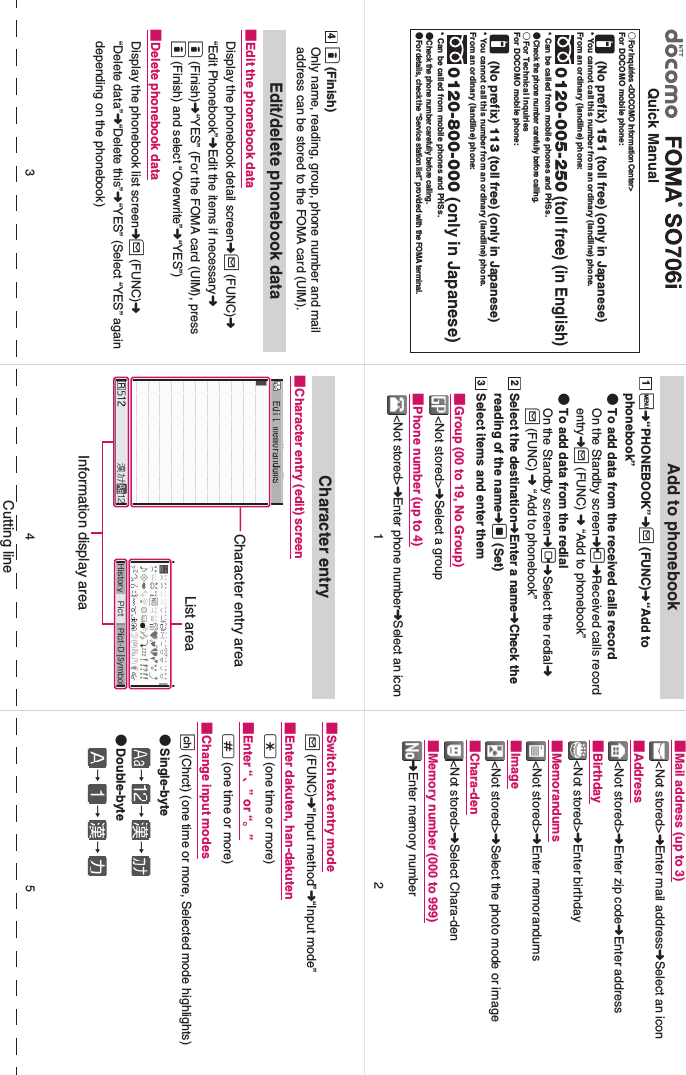 Cutting lineQuick Manual○For Inquiries &lt;DOCOMO Information Center&gt;For DOCOMO mobile phone:  (No prefix) 151 (toll free) (only in Japanese)* You cannot call this number from an ordinary (landline) phone. From an ordinary (landline) phone: 0120-005-250 (toll free) (in English)* Can be called from mobile phones and PHSs. ●Check the phone number carefully before calling. ○For Technical InquiriesFor DOCOMO mobile phone:  (No prefix) 113 (toll free) (only in Japanese)* You cannot call this number from an ordinary (landline) phone. From an ordinary (landline) phone: 0120-800-000 (only in Japanese)* Can be called from mobile phones and PHSs. ●Check the phone number carefully before calling. ●For details, check the “Service station list” provided with the FOMA terminal. Add to phonebooki➜“PHONEBOOK”➜u (FUNC)➜“Add to phonebook”●To add data from the received calls recordOn the Standby screen➜h➜Received calls record entry➜u (FUNC) ➜ “Add to phonebook”●To add data from the redialOn the Standby screen➜j➜Select the redial➜u (FUNC) ➜ “Add to phonebook”Select the destination➜Enter a name➜Check the reading of the name➜d (Set) Select items and enter them■Group (00 to 19, No Group)&lt;Not stored&gt;➜Select a group■Phone number (up to 4)&lt;Not stored&gt;➜Enter phone number➜Select an icon1 2 3 ■Mail address (up to 3)&lt;Not stored&gt;➜Enter mail address➜Select an icon■Address&lt;Not stored&gt;➜Enter zip code➜Enter address■Birthday&lt;Not stored&gt;➜Enter birthday■Memorandums&lt;Not stored&gt;➜Enter memorandums■Image&lt;Not stored&gt;➜Select the photo mode or image■Chara-den&lt;Not stored&gt;➜Select Chara-den■Memory number (000 to 999)➜Enter memory numbero (Finish)Only name, reading, group, phone number and mail address can be stored to the FOMA card (UIM). Edit/delete phonebook data■Edit the phonebook dataDisplay the phonebook detail screen➜u (FUNC)➜ “Edit Phonebook”➜Edit the items if necessary➜o (Finish)➜“YES” (For the FOMA card (UIM), press o (Finish) and select “Overwrite”➜“YES”)■Delete phonebook dataDisplay the phonebook list screen➜u (FUNC)➜ “Delete data”➜“Delete this”➜“YES” (Select “YES” again depending on the phonebook)4  Character entry■Character entry (edit) screenCharacter entry areaList areaInformation display area■Switch text entry modeu (FUNC)➜“Input method”➜“Input mode”■Enter dakuten, han-dakutenw (one time or more)■Enter “、” or “。”q (one time or more)■Change input modesp (Chrct) (one time or more, Selected mode highlights)●Single-byte→→→●Double-byte→→→24153