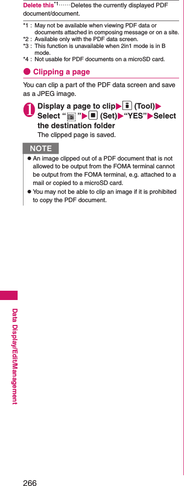 266Data Display/Edit/ManagementDelete this*1……Deletes the currently displayed PDF document/document.*1 : May not be available when viewing PDF data or documents attached in composing message or on a site.*2 : Available only with the PDF data screen.*3 : This function is unavailable when 2in1 mode is in B mode.*4 : Not usable for PDF documents on a microSD card.●Clipping a pageYou can clip a part of the PDF data screen and save as a JPEG image.1Display a page to clipo (Tool)Select “ ”d (Set)“YES”Select the destination folderThe clipped page is saved.NzAn image clipped out of a PDF document that is not allowed to be output from the FOMA terminal cannot be output from the FOMA terminal, e.g. attached to a mail or copied to a microSD card.zYou may not be able to clip an image if it is prohibited to copy the PDF document.