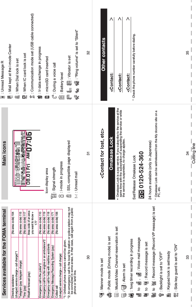 Cutting lineServices available for the FOMA terminal*1: Unlisted phone numbers cannot be given. *2: An emergency call to the local fire station or police station may not be connected in some areas. In that case, call again from a public phone or land line. Directory assistance(charged: service charge + call charge)*1(No area code) 104Telegram (pay: telegram charge)(No area code) 115Time (pay)(No area code) 117Weather forecast (pay)Area code of an area you want to know + 177Emergency call to the police*2(No area code) 110Emergency call for a fire engine or an ambulance*2(No area code) 119Emergency call for help with maritime accidents(No area code) 118Emergency Message Recording System (pay)(No area code) 171Collect call(charged: service charge + call charge)(No area code) 106Main icons: Signal strength: i-mode in progress: SSL-compatible page displayed: Unread mailIcon display area: Unread Message R: Mail kept at the i-mode Center: When Dial lock is set: When IC card lock is set: Communication mode set (USB cable connected): Ir data exchange in progress: microSD card inserted: During a voice call: Battery level: Vibrator is set: “Ring volume” is set to “Silent”: Manner mode is set: Public mode (Driving mode) is set: Music&amp;Video Channel reservation is set/ : Alarm is set: 1seg timer recording in progress to  ,  : Voice mail message to  : Record message is set to  : Record message (Record VP message) is set: Backlight is set to “OFF”: Keypad lock is set/ready: Side key guard is set to “ON”&lt;Contact for lost, etc&gt;Omakase Lock• Omakase Lock is a pay service. If you subscribe to the service at the same time with the subscription of suspending the service or while the service is suspended, no charge applies. Set/Release Omakase Lock0120-524-36024 hours available (only in Japanese)* Omakase Lock can be set/released from the My docomo site on a PC, etc. Other contacts&lt;Contact:                ＞&lt;Contact:              ＞&lt;Contact:              ＞* Check the phone number carefully before dialing. 34 353331 3230