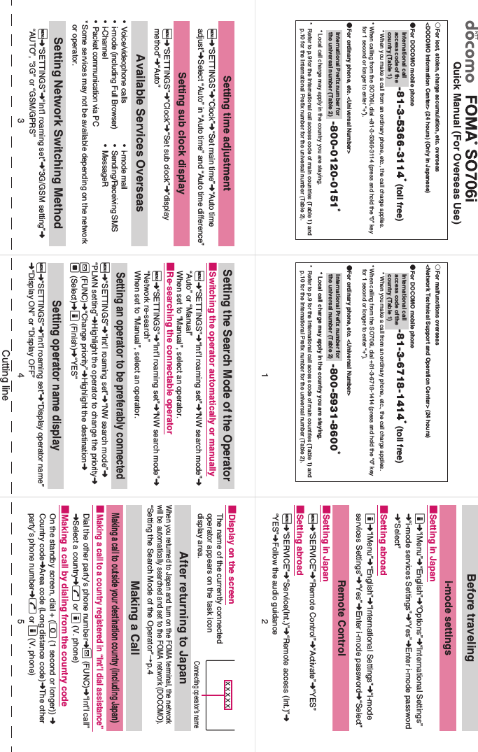 Cutting lineQuick Manual (For Overseas Use)○For lost, stolen, charge accumulation, etc. overseas&lt;DOCOMO Information Center&gt; (24 hours) (Only in Japanese)●For DOCOMO mobile phone-81-3-5366-3114* (toll free)* When you make a call from an ordinary phone, etc., the call charge applies. * When calling from the SO706i, dial +81-3-5366-3114 (press and hold the “0” key for 1 second or longer to enter “+”).●For ordinary phone, etc. &lt;Universal Number&gt; -800-0120-0151* * Local call charge may apply in the country you are staying. * Refer to p.9 for the International call access code of main countries (Table 1) and p.10 for the International Prefix number for the universal number (Table 2). International call access code of the country (Table 1)International Prefix number for the universal number (Table 2)○For malfunctions overseas&lt;Network Technical Support and Operation Center&gt; (24 hours)●For DOCOMO mobile phone-81-3-6718-1414* (toll free)* When you make a call from an ordinary phone, etc., the call charge applies. * When calling from the SO706i, dial +81-3-6718-1414 (press and hold the “0” key for 1 second or longer to enter “+”).●For ordinary phone, etc. &lt;Universal Number&gt; -800-5931-8600* * Local call charge may apply in the country you are staying. * Refer to p.9 for the International call access code of main countries (Table 1) and p.10 for the International Prefix number for the universal number (Table 2). International call access code of the country (Table 1)International Prefix number for the universal number (Table 2)Before travelingi-mode settings■Setting in Japano➜“iMenu”➜“English”➜“Options”➜“International Settings”➜“i-mode services Settings”➜“Yes”➜Enter i-mode password➜“Select”■Setting abroado➜“iMenu”➜“English”➜“International Settings”➜“i-mode services Settings”➜“Yes”➜Enter i-mode password➜“Select”Remote Control■Setting in Japani➜“SERVICE”➜“Remote Control”➜“Activate”➜“YES”■Setting abroadi➜“SERVICE”➜“Service(Int.)”➜“Remote access (Int.)”➜“YES”➜Follow the audio guidanceSetting time adjustmenti➜“SETTINGS”➜“Clock”➜“Set main time”➜“Auto time adjust”➜Select “Auto” in “Auto time” and “Auto time difference”Setting sub clock displayi➜“SETTINGS”➜“Clock”➜“Set sub clock”➜“display method”➜“Auto”Available Services Overseas• Voice/videophone calls • i-mode mail• i-mode (including Full Browser) • Sending/Receiving SMS• i-Channel • MessageR• Packet communication via PC*Some services may not be available depending on the network or operator.Setting Network Switching Methodi➜“SETTINGS”➜“Int’l roaming set”➜“3G/GSM setting”➜“AUTO”, “3G” or “GSM/GPRS”Setting the Search Mode of the Operator■Switching the operator automatically or manuallyi➜“SETTINGS”➜“Int’l roaming set”➜“NW search mode”➜ “Auto” or “Manual”When set to “Manual”, select an operator. ■Re-searching the connectable operatori➜“SETTINGS”➜“Int’l roaming set”➜“NW search mode”➜“Network re-search”When set to “Manual”, select an operator. Setting an operator to be preferably connectedi➜“SETTINGS”➜“Int’l roaming set”➜“NW search mode”➜ “PLMN setting”➜Highlight the operator to change the priority➜ u (FUNC)➜“Change priority”➜Highlight the destination➜d (Select)➜o (Finish)➜“YES”Setting operator name displayi➜“SETTINGS”➜“Int’l roaming set”➜“Display operator name” ➜“Display ON” or “Display OFF”■Display on the screenThe name of the currently connected operator appears on the task icon display area.After returning to JapanWhen you returned to Japan and turn on the FOMA terminal, the network will be automatically searched and set to the FOMA network (DOCOMO). “Setting the Search Mode of the Operator”→p.4Making a CallMaking a call to outside your destination country (including Japan)■Making a call to a country registered in “Int’l dial assistance”Dial the other party’s phone number➜u (FUNC)➜“Int’l call” ➜Select a country➜r or o (V. phone)■Making a call by dialing from the country codeOn the standby screen, dial + (0 (1 second or longer)) ➜ Country code➜Area code (Long distance code)➜The other party’s phone number➜r or o (V. phone)ＸＸＸＸＸConnecting operator’s name45312