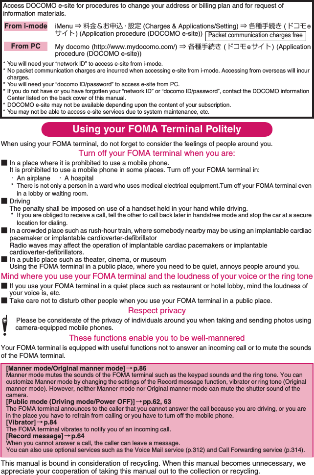 Using your FOMA Terminal PolitelyWhen using your FOMA terminal, do not forget to consider the feelings of people around you.Turn off your FOMA terminal when you are:■In a place where it is prohibited to use a mobile phone.It is prohibited to use a mobile phone in some places. Turn off your FOMA terminal in: ・An airplane ・A hospital* There is not only a person in a ward who uses medical electrical equipment.Turn off your FOMA terminal even in a lobby or waiting room.■DrivingThe penalty shall be imposed on use of a handset held in your hand while driving.* If you are obliged to receive a call, tell the other to call back later in handsfree mode and stop the car at a secure location for dialing.■In a crowded place such as rush-hour train, where somebody nearby may be using an implantable cardiac pacemaker or implantable cardioverter-defibrillatorRadio waves may affect the operation of implantable cardiac pacemakers or implantable cardioverter-defibrillators. ■In a public place such as theater, cinema, or museumUsing the FOMA terminal in a public place, where you need to be quiet, annoys people around you.Mind where you use your FOMA terminal and the loudness of your voice or the ring tone■If you use your FOMA terminal in a quiet place such as restaurant or hotel lobby, mind the loudness of your voice is, etc. ■Take care not to disturb other people when you use your FOMA terminal in a public place. Respect privacyPlease be considerate of the privacy of individuals around you when taking and sending photos using camera-equipped mobile phones. These functions enable you to be well-manneredYour FOMA terminal is equipped with useful functions not to answer an incoming call or to mute the sounds of the FOMA terminal.This manual is bound in consideration of recycling. When this manual becomes unnecessary, we appreciate your cooperation of taking this manual out to the collection or recycling. Access DOCOMO e-site for procedures to change your address or billing plan and for request of information materials.iMenu ⇒ 料金＆お申込・設定 (Charges &amp; Applications/Setting) ⇒ 各種手続き (ドコモeサイト) (Application procedure (DOCOMO e-site)) My docomo (http://www.mydocomo.com/) ⇒ 各種手続き (ドコモeサイト ) (Applicationprocedure (DOCOMO e-site))* You will need your “network ID” to access e-site from i-mode.* No packet communication charges are incurred when accessing e-site from i-mode. Accessing from overseas will incur charges.* You will need your “docomo ID/password” to access e-site from PC.* If you do not have or you have forgotten your “network ID” or “docomo ID/password”, contact the DOCOMO information Center listed on the back cover of this manual.* DOCOMO e-site may not be available depending upon the content of your subscription.* You may not be able to access e-site services due to system maintenance, etc.[Manner mode/Original manner mode]→p.86Manner mode mutes the sounds of the FOMA terminal such as the keypad sounds and the ring tone. You can customize Manner mode by changing the settings of the Record message function, vibrator or ring tone (Original manner mode). However, neither Manner mode nor Original manner mode can mute the shutter sound of the camera. [Public mode (Driving mode/Power OFF)] →pp.62, 63The FOMA terminal announces to the caller that you cannot answer the call because you are driving, or you are in the place you have to refrain from calling or you have to turn off the mobile phone. [Vibrator]→p.84The FOMA terminal vibrates to notify you of an incoming call. [Record message]→p.64When you cannot answer a call, the caller can leave a message. You can also use optional services such as the Voice Mail service (p.312) and Call Forwarding service (p.314). From i-modePacket communication charges freeFrom PC