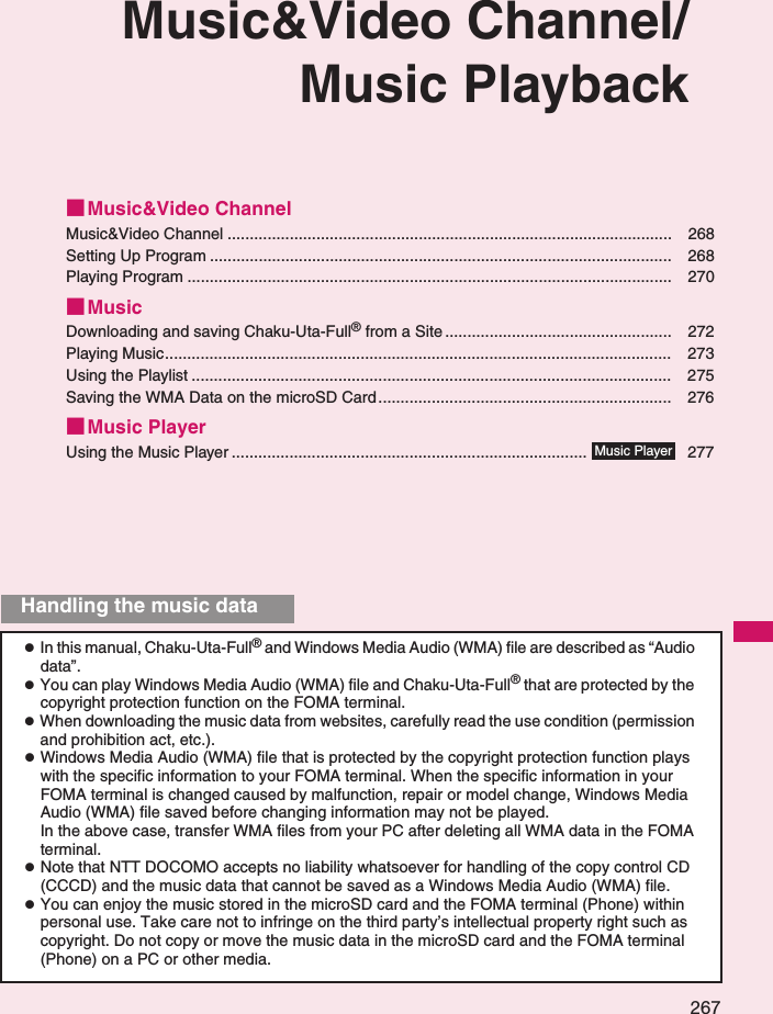 267Music&amp;Video Channel/Music Playback■Music&amp;Video ChannelMusic&amp;Video Channel .................................................................................................... 268Setting Up Program ........................................................................................................ 268Playing Program ............................................................................................................. 270■MusicDownloading and saving Chaku-Uta-Full® from a Site ................................................... 272Playing Music.................................................................................................................. 273Using the Playlist ............................................................................................................ 275Saving the WMA Data on the microSD Card.................................................................. 276■Music PlayerUsing the Music Player ................................................................................ 277zIn this manual, Chaku-Uta-Full® and Windows Media Audio (WMA) file are described as “Audio data”. zYou can play Windows Media Audio (WMA) file and Chaku-Uta-Full® that are protected by the copyright protection function on the FOMA terminal. zWhen downloading the music data from websites, carefully read the use condition (permission and prohibition act, etc.). zWindows Media Audio (WMA) file that is protected by the copyright protection function plays with the specific information to your FOMA terminal. When the specific information in your FOMA terminal is changed caused by malfunction, repair or model change, Windows Media Audio (WMA) file saved before changing information may not be played.In the above case, transfer WMA files from your PC after deleting all WMA data in the FOMA terminal. zNote that NTT DOCOMO accepts no liability whatsoever for handling of the copy control CD (CCCD) and the music data that cannot be saved as a Windows Media Audio (WMA) file. zYou can enjoy the music stored in the microSD card and the FOMA terminal (Phone) within personal use. Take care not to infringe on the third party’s intellectual property right such as copyright. Do not copy or move the music data in the microSD card and the FOMA terminal (Phone) on a PC or other media. Music PlayerHandling the music data