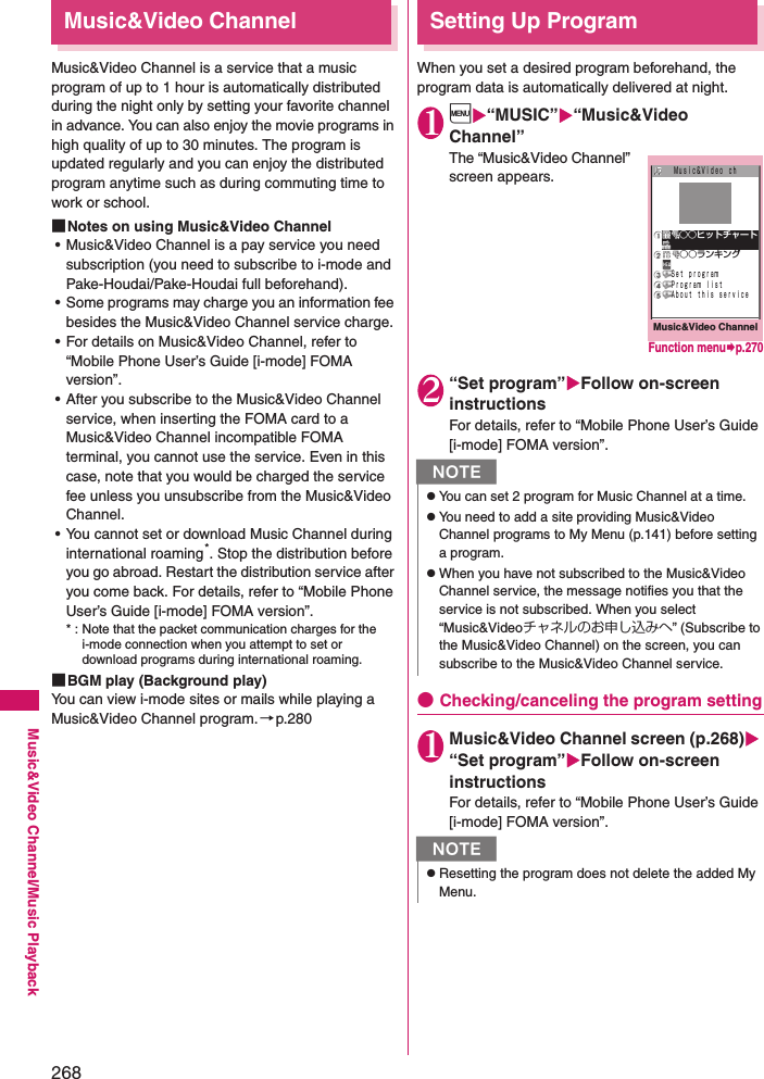 268Music&amp;Video Channel/Music PlaybackMusic&amp;Video ChannelMusic&amp;Video Channel is a service that a music program of up to 1 hour is automatically distributed during the night only by setting your favorite channel in advance. You can also enjoy the movie programs in high quality of up to 30 minutes. The program is updated regularly and you can enjoy the distributed program anytime such as during commuting time to work or school. ■Notes on using Music&amp;Video Channel• Music&amp;Video Channel is a pay service you need subscription (you need to subscribe to i-mode and Pake-Houdai/Pake-Houdai full beforehand). • Some programs may charge you an information fee besides the Music&amp;Video Channel service charge. • For details on Music&amp;Video Channel, refer to “Mobile Phone User’s Guide [i-mode] FOMA version”. • After you subscribe to the Music&amp;Video Channel service, when inserting the FOMA card to a Music&amp;Video Channel incompatible FOMA terminal, you cannot use the service. Even in this case, note that you would be charged the service fee unless you unsubscribe from the Music&amp;Video Channel. • You cannot set or download Music Channel during international roaming*. Stop the distribution before you go abroad. Restart the distribution service after you come back. For details, refer to “Mobile Phone User’s Guide [i-mode] FOMA version”. * : Note that the packet communication charges for the i-mode connection when you attempt to set or download programs during international roaming. ■BGM play (Background play)You can view i-mode sites or mails while playing a Music&amp;Video Channel program.→p.280Setting Up ProgramWhen you set a desired program beforehand, the program data is automatically delivered at night. 1i“MUSIC”“Music&amp;Video Channel”The “Music&amp;Video Channel” screen appears. 2“Set program”Follow on-screen instructionsFor details, refer to “Mobile Phone User’s Guide [i-mode] FOMA version”. ●Checking/canceling the program setting1Music&amp;Video Channel screen (p.268) “Set program”Follow on-screen instructionsFor details, refer to “Mobile Phone User’s Guide [i-mode] FOMA version”. NzYou can set 2 program for Music Channel at a time. zYou need to add a site providing Music&amp;Video Channel programs to My Menu (p.141) before setting a program. zWhen you have not subscribed to the Music&amp;Video Channel service, the message notifies you that the service is not subscribed. When you select “Music&amp;Videoチャネルのお申し込みへ” (Subscribe to the Music&amp;Video Channel) on the screen, you can subscribe to the Music&amp;Video Channel service. NzResetting the program does not delete the added My Menu. Music&amp;Video ChannelＭｕｓｉｃ＆Ｖｉｄｅｏ ｃｈ ○○ランキングＳｅｔ ｐｒｏｇｒａｍＰｒｏｇｒａｍ ｌｉｓｔＡｂｏｕｔ ｔｈｉｓ ｓｅｒｖｉｃｅ ○○ヒットチャートFunction menup.270