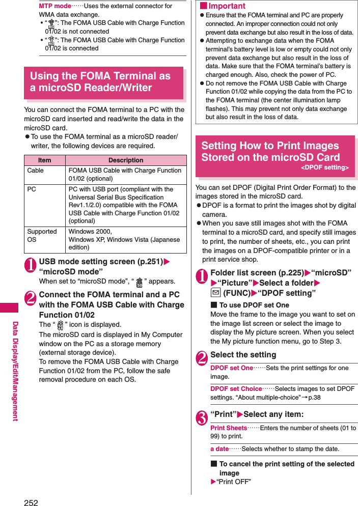 252Data Display/Edit/ManagementMTP mode……Uses the external connector for WMA data exchange. • “ ”: The FOMA USB Cable with Charge Function 01/02 is not connected• “ ”: The FOMA USB Cable with Charge Function 01/02 is connectedUsing the FOMA Terminal as a microSD Reader/WriterYou can connect the FOMA terminal to a PC with the microSD card inserted and read/write the data in the microSD card. zTo use the FOMA terminal as a microSD reader/writer, the following devices are required. 1USB mode setting screen (p.251) “microSD mode”When set to “microSD mode”, “ ” appears.2Connect the FOMA terminal and a PC with the FOMA USB Cable with Charge Function 01/02The “ ” icon is displayed. The microSD card is displayed in My Computer window on the PC as a storage memory (external storage device). To remove the FOMA USB Cable with Charge Function 01/02 from the PC, follow the safe removal procedure on each OS.Setting How to Print Images Stored on the microSD Card&lt;DPOF setting&gt;You can set DPOF (Digital Print Order Format) to the images stored in the microSD card. zDPOF is a format to print the images shot by digital camera. zWhen you save still images shot with the FOMA terminal to a microSD card, and specify still images to print, the number of sheets, etc., you can print the images on a DPOF-compatible printer or in a print service shop. 1Folder list screen (p.225)“microSD”“Picture”Select a folderu (FUNC)“DPOF setting”■To use DPOF set OneMove the frame to the image you want to set on the image list screen or select the image to display the My picture screen. When you select the My picture function menu, go to Step 3.2Select the settingDPOF set One……Sets the print settings for one image.DPOF set Choice……Selects images to set DPOF settings. “About multiple-choice” →p.383“Print”Select any item: Print Sheets……Enters the number of sheets (01 to 99) to print. a date……Selects whether to stamp the date. ■To cancel the print setting of the selected image“Print OFF”Item DescriptionCable FOMA USB Cable with Charge Function 01/02 (optional)PC PC with USB port (compliant with the Universal Serial Bus Specification Rev1.1/2.0) compatible with the FOMA USB Cable with Charge Function 01/02 (optional)Supported OSWindows 2000, Windows XP, Windows Vista (Japanese edition)■ImportantzEnsure that the FOMA terminal and PC are properly connected. An improper connection could not only prevent data exchange but also result in the loss of data.zAttempting to exchange data when the FOMA terminal’s battery level is low or empty could not only prevent data exchange but also result in the loss of data. Make sure that the FOMA terminal’s battery is charged enough. Also, check the power of PC. zDo not remove the FOMA USB Cable with Charge Function 01/02 while copying the data from the PC to the FOMA terminal (the center illumination lamp flashes). This may prevent not only data exchange but also result in the loss of data. 