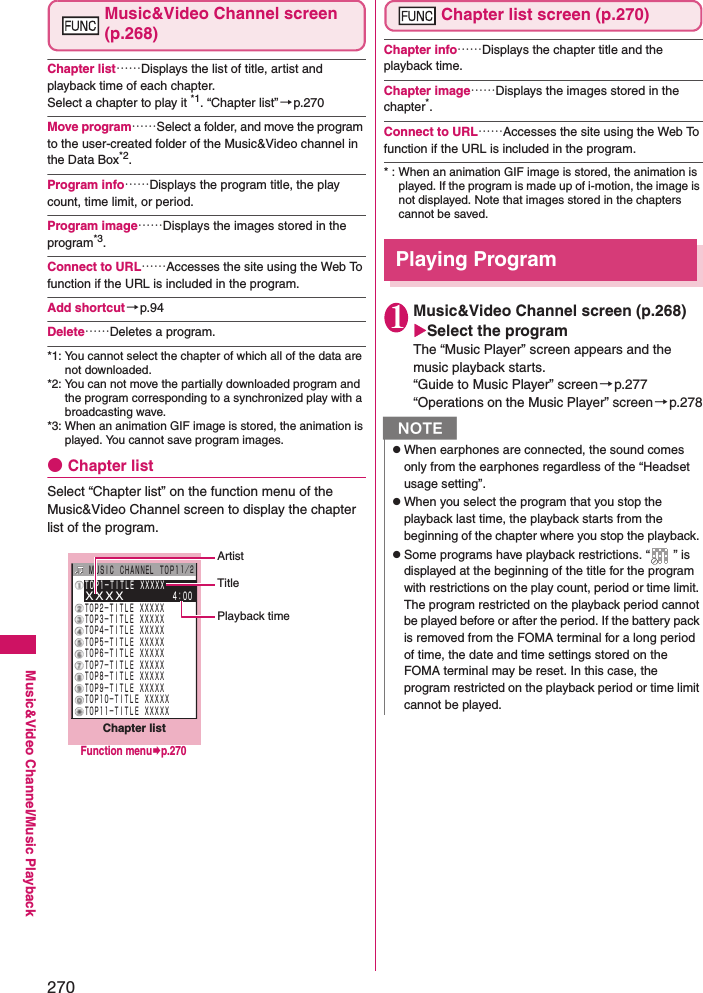 270Music&amp;Video Channel/Music PlaybackMusic&amp;Video Channel screen (p.268)Chapter list……Displays the list of title, artist and playback time of each chapter. Select a chapter to play it *1. “Chapter list”→p.270Move program……Select a folder, and move the program to the user-created folder of the Music&amp;Video channel in the Data Box*2.Program info……Displays the program title, the play count, time limit, or period. Program image……Displays the images stored in the program*3.Connect to URL……Accesses the site using the Web To function if the URL is included in the program. Add shortcut →p.94Delete……Deletes a program. *1: You cannot select the chapter of which all of the data are not downloaded. *2: You can not move the partially downloaded program and the program corresponding to a synchronized play with a broadcasting wave. *3: When an animation GIF image is stored, the animation is played. You cannot save program images. ●Chapter listSelect “Chapter list” on the function menu of the Music&amp;Video Channel screen to display the chapter list of the program. Chapter list screen (p.270)Chapter info……Displays the chapter title and the playback time. Chapter image……Displays the images stored in the chapter*.Connect to URL……Accesses the site using the Web To function if the URL is included in the program. * : When an animation GIF image is stored, the animation is played. If the program is made up of i-motion, the image is not displayed. Note that images stored in the chapters cannot be saved. Playing Program 1Music&amp;Video Channel screen (p.268) Select the programThe “Music Player” screen appears and the music playback starts. “Guide to Music Player” screen→p.277“Operations on the Music Player” screen→p.278ＴＯＰ１−ＴＩＴＬＥ ＸＸＸＸＸＸＸＸＸ      ４：００ＴＯＰ２−ＴＩＴＬＥ ＸＸＸＸＸＴＯＰ３−ＴＩＴＬＥ ＸＸＸＸＸＴＯＰ４−ＴＩＴＬＥ ＸＸＸＸＸＴＯＰ５−ＴＩＴＬＥ ＸＸＸＸＸＴＯＰ６−ＴＩＴＬＥ ＸＸＸＸＸＴＯＰ７−ＴＩＴＬＥ ＸＸＸＸＸＴＯＰ８−ＴＩＴＬＥ ＸＸＸＸＸＴＯＰ９−ＴＩＴＬＥ ＸＸＸＸＸＴＯＰ１０−ＴＩＴＬＥ ＸＸＸＸＸＴＯＰ１１−ＴＩＴＬＥ ＸＸＸＸＸMUS I C  CHANNEL  TOP1１／２Chapter listArtistTitlePlayback timeFunction menup.270NzWhen earphones are connected, the sound comes only from the earphones regardless of the “Headset usage setting”. zWhen you select the program that you stop the playback last time, the playback starts from the beginning of the chapter where you stop the playback. zSome programs have playback restrictions. “ ” is displayed at the beginning of the title for the program with restrictions on the play count, period or time limit. The program restricted on the playback period cannot be played before or after the period. If the battery pack is removed from the FOMA terminal for a long period of time, the date and time settings stored on the FOMA terminal may be reset. In this case, the program restricted on the playback period or time limit cannot be played. 