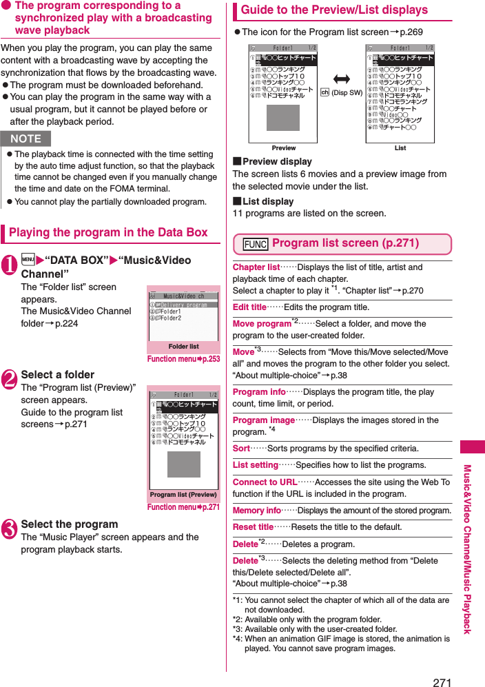 271Music&amp;Video Channel/Music Playback●The program corresponding to a synchronized play with a broadcasting wave playbackWhen you play the program, you can play the same content with a broadcasting wave by accepting the synchronization that flows by the broadcasting wave. zThe program must be downloaded beforehand.zYou can play the program in the same way with a usual program, but it cannot be played before or after the playback period. Playing the program in the Data Box1i“DATA BOX”“Music&amp;Video Channel”The “Folder list” screen appears. The Music&amp;Video Channel folder→p.2242Select a folderThe “Program list (Preview)” screen appears. Guide to the program list screens→p.2713Select the programThe “Music Player” screen appears and the program playback starts. Guide to the Preview/List displayszThe icon for the Program list screen→p.269■Preview displayThe screen lists 6 movies and a preview image from the selected movie under the list.■List display11 programs are listed on the screen.Program list screen (p.271)Chapter list……Displays the list of title, artist and playback time of each chapter. Select a chapter to play it *1. “Chapter list”→p.270Edit title……Edits the program title. Move program*2……Select a folder, and move the program to the user-created folder.Move*3……Selects from “Move this/Move selected/Move all” and moves the program to the other folder you select. “About multiple-choice”→p.38Program info……Displays the program title, the play count, time limit, or period. Program image……Displays the images stored in the program. *4Sort……Sorts programs by the specified criteria. List setting……Specifies how to list the programs. Connect to URL……Accesses the site using the Web To function if the URL is included in the program. Memory info……Displays the amount of the stored program.Reset title……Resets the title to the default. Delete*2……Deletes a program. Delete*3……Selects the deleting method from “Delete this/Delete selected/Delete all”. “About multiple-choice”→p.38*1: You cannot select the chapter of which all of the data are not downloaded. *2: Available only with the program folder. *3: Available only with the user-created folder. *4: When an animation GIF image is stored, the animation is played. You cannot save program images. NzThe playback time is connected with the time setting by the auto time adjust function, so that the playback time cannot be changed even if you manually change the time and date on the FOMA terminal. zYou cannot play the partially downloaded program. Folder listFunction menup.253Program list (Preview) ○○ヒットチャート ○○ランキング ○○トップ１０ ランキング○○ ○○Ｖｉｄｅｏチャート ドコモチャネル１／２Ｆｏｌｄｅｒ1Function menup.271 ○○ヒットチャート ○○ランキング ○○トップ１０ ランキング○○ ○○Ｖｉｄｅｏチャート ドコモチャネル１／２ ○○ヒットチャート ○○ランキング ○○トップ１０ ランキング○○ ○○Ｖｉｄｅｏチャート ドコモチャネル ドコモランキング ○○チャート Ｖｉｄｅｏ○○ ○○ランキング チャート○○１／２p (Disp SW)Ｆｏｌｄｅｒ1 Ｆｏｌｄｅｒ1Preview List