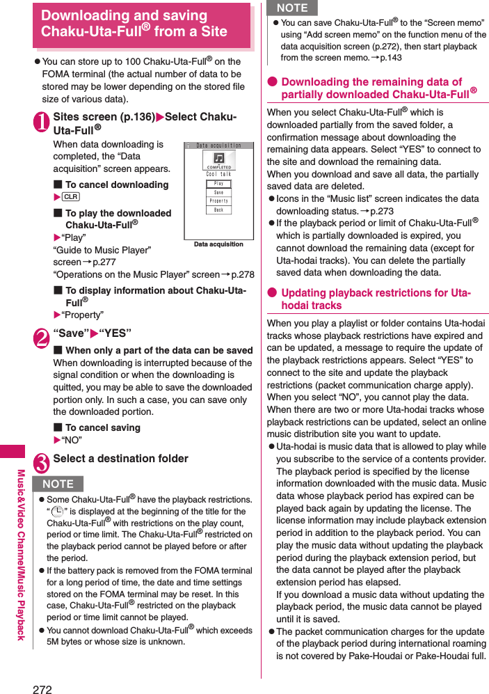 272Music&amp;Video Channel/Music PlaybackDownloading and saving Chaku-Uta-Full® from a SitezYou can store up to 100 Chaku-Uta-Full® on the FOMA terminal (the actual number of data to be stored may be lower depending on the stored file size of various data). 1Sites screen (p.136)Select Chaku-Uta-Full®When data downloading is completed, the “Data acquisition” screen appears. ■To cancel downloadingt■To play the downloaded Chaku-Uta-Full®“Play”“Guide to Music Player” screen→p.277“Operations on the Music Player” screen→p.278■To display information about Chaku-Uta-Full®“Property”2“Save”“YES”■When only a part of the data can be savedWhen downloading is interrupted because of the signal condition or when the downloading is quitted, you may be able to save the downloaded portion only. In such a case, you can save only the downloaded portion. ■To cancel saving“NO”3Select a destination folder●Downloading the remaining data of partially downloaded Chaku-Uta-Full®When you select Chaku-Uta-Full® which is downloaded partially from the saved folder, a confirmation message about downloading the remaining data appears. Select “YES” to connect to the site and download the remaining data. When you download and save all data, the partially saved data are deleted. zIcons in the “Music list” screen indicates the data downloading status.→p.273zIf the playback period or limit of Chaku-Uta-Full® which is partially downloaded is expired, you cannot download the remaining data (except for Uta-hodai tracks). You can delete the partially saved data when downloading the data. ●Updating playback restrictions for Uta-hodai tracksWhen you play a playlist or folder contains Uta-hodai tracks whose playback restrictions have expired and can be updated, a message to require the update of the playback restrictions appears. Select “YES” to connect to the site and update the playback restrictions (packet communication charge apply). When you select “NO”, you cannot play the data. When there are two or more Uta-hodai tracks whose playback restrictions can be updated, select an online music distribution site you want to update. zUta-hodai is music data that is allowed to play while you subscribe to the service of a contents provider. The playback period is specified by the license information downloaded with the music data. Music data whose playback period has expired can be played back again by updating the license. The license information may include playback extension period in addition to the playback period. You can play the music data without updating the playback period during the playback extension period, but the data cannot be played after the playback extension period has elapsed. If you download a music data without updating the playback period, the music data cannot be played until it is saved. zThe packet communication charges for the update of the playback period during international roaming is not covered by Pake-Houdai or Pake-Houdai full. NzSome Chaku-Uta-Full® have the playback restrictions. “ ” is displayed at the beginning of the title for the Chaku-Uta-Full® with restrictions on the play count, period or time limit. The Chaku-Uta-Full® restricted on the playback period cannot be played before or after the period. zIf the battery pack is removed from the FOMA terminal for a long period of time, the date and time settings stored on the FOMA terminal may be reset. In this case, Chaku-Uta-Full® restricted on the playback period or time limit cannot be played.zYou cannot download Chaku-Uta-Full® which exceeds 5M bytes or whose size is unknown. Ｃｏｏｌ ｔａｌｋＤａｔａ ａｃｑｕｉｓｉｔｉｏｎＰｌａｙＳａｖｅＰｒｏｐｅｒｔｙＢａｃｋData acquisitionzYou can save Chaku-Uta-Full® to the “Screen memo” using “Add screen memo” on the function menu of the data acquisition screen (p.272), then start playback from the screen memo. →p.143N