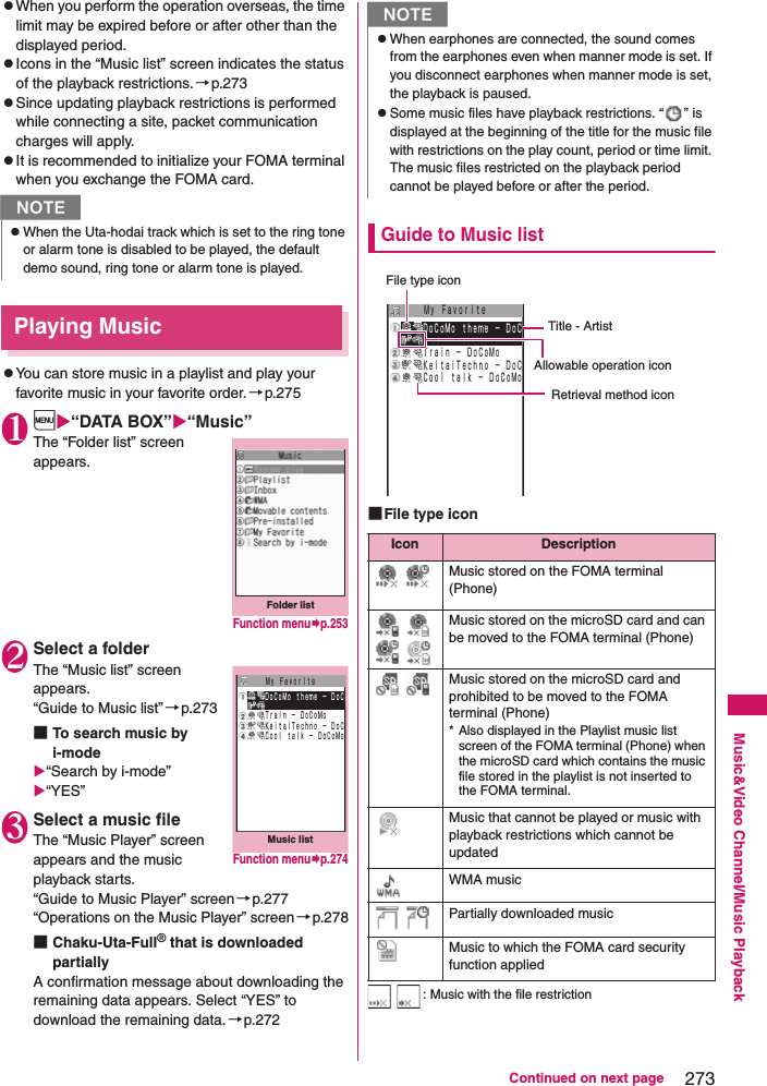 273Continued on next pageMusic&amp;Video Channel/Music PlaybackzWhen you perform the operation overseas, the time limit may be expired before or after other than the displayed period. zIcons in the “Music list” screen indicates the status of the playback restrictions.→p.273zSince updating playback restrictions is performed while connecting a site, packet communication charges will apply. zIt is recommended to initialize your FOMA terminal when you exchange the FOMA card. Playing MusiczYou can store music in a playlist and play your favorite music in your favorite order. →p.2751i“DATA BOX”“Music”The “Folder list” screen appears. 2Select a folderThe “Music list” screen appears. “Guide to Music list”→p.273■To search music by i-mode“Search by i-mode” “YES”3Select a music fileThe “Music Player” screen appears and the music playback starts. “Guide to Music Player” screen→p.277“Operations on the Music Player” screen→p.278■Chaku-Uta-Full® that is downloaded partiallyA confirmation message about downloading the remaining data appears. Select “YES” to download the remaining data.→p.272Guide to Music list■File type icon  : Music with the file restrictionNzWhen the Uta-hodai track which is set to the ring tone or alarm tone is disabled to be played, the default demo sound, ring tone or alarm tone is played. Folder listFunction menup.253Music listＭｙ Ｆａｖｏｒｉｔｅ ＤｏＣｏＭｏ ｔｈｅｍｅ − ＤｏＣ Ｔｒａｉｎ − ＤｏＣｏＭｏ ＫｅｉｔａｉＴｅｃｈｎｏ − ＤｏＣ Ｃｏｏｌ ｔａｌｋ − ＤｏＣｏＭｏFunction menup.274NzWhen earphones are connected, the sound comes from the earphones even when manner mode is set. If you disconnect earphones when manner mode is set, the playback is paused. zSome music files have playback restrictions. “ ” is displayed at the beginning of the title for the music file with restrictions on the play count, period or time limit. The music files restricted on the playback period cannot be played before or after the period. Icon Description Music stored on the FOMA terminal (Phone)  Music stored on the microSD card and can be moved to the FOMA terminal (Phone) Music stored on the microSD card and prohibited to be moved to the FOMA terminal (Phone) * Also displayed in the Playlist music list screen of the FOMA terminal (Phone) when the microSD card which contains the music file stored in the playlist is not inserted to the FOMA terminal. Music that cannot be played or music with playback restrictions which cannot be updatedWMA music  Partially downloaded musicMusic to which the FOMA card security function appliedＭｙ Ｆａｖｏｒｉｔｅ ＤｏＣｏＭｏ ｔｈｅｍｅ − ＤｏＣ Ｔｒａｉｎ − ＤｏＣｏＭｏ ＫｅｉｔａｉＴｅｃｈｎｏ − ＤｏＣ Ｃｏｏｌ ｔａｌｋ − ＤｏＣｏＭｏRetrieval method iconFile type iconTitle - ArtistAllowable operation icon