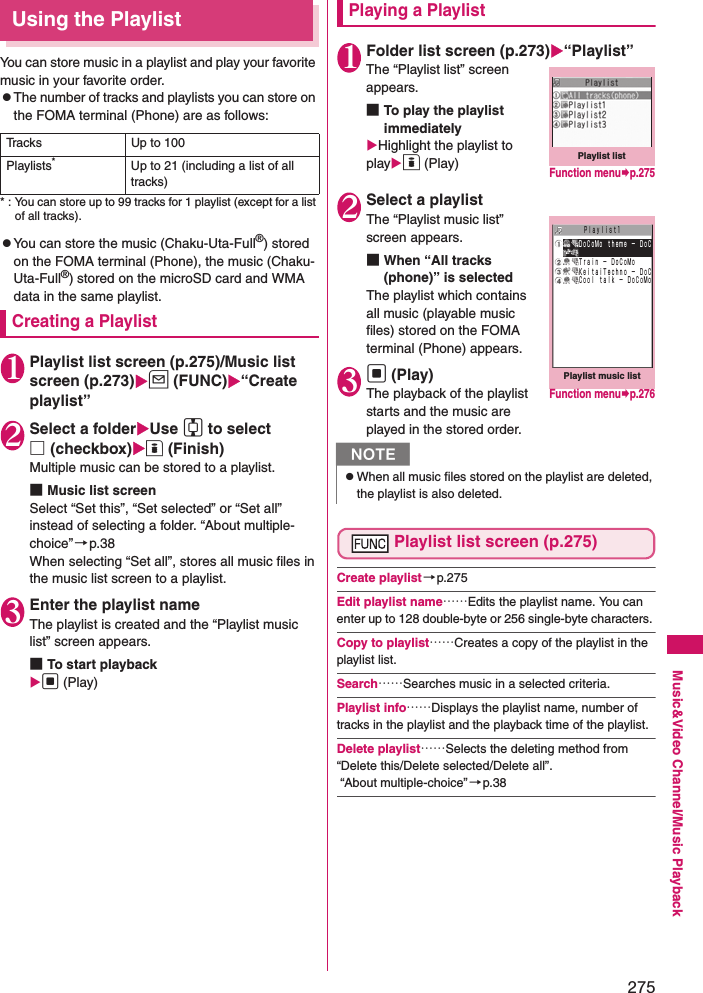 275Music&amp;Video Channel/Music PlaybackUsing the PlaylistYou can store music in a playlist and play your favorite music in your favorite order. zThe number of tracks and playlists you can store on the FOMA terminal (Phone) are as follows: * : You can store up to 99 tracks for 1 playlist (except for a list of all tracks). zYou can store the music (Chaku-Uta-Full®) stored on the FOMA terminal (Phone), the music (Chaku-Uta-Full®) stored on the microSD card and WMA data in the same playlist. Creating a Playlist1Playlist list screen (p.275)/Music list screen (p.273)u (FUNC)“Create playlist”2Select a folderUse c to select □(checkbox)o (Finish)Multiple music can be stored to a playlist. ■Music list screenSelect “Set this”, “Set selected” or “Set all” instead of selecting a folder. “About multiple-choice”→p.38When selecting “Set all”, stores all music files in the music list screen to a playlist. 3Enter the playlist nameThe playlist is created and the “Playlist music list” screen appears. ■To start playbackd (Play)Playing a Playlist1Folder list screen (p.273)“Playlist”The “Playlist list” screen appears. ■To play the playlist immediatelyHighlight the playlist to playo (Play)2Select a playlistThe “Playlist music list” screen appears. ■When “All tracks (phone)” is selectedThe playlist which contains all music (playable music files) stored on the FOMA terminal (Phone) appears. 3d (Play)The playback of the playlist starts and the music are played in the stored order. Playlist list screen (p.275)Create playlist→p.275Edit playlist name……Edits the playlist name. You can enter up to 128 double-byte or 256 single-byte characters. Copy to playlist……Creates a copy of the playlist in the playlist list. Search……Searches music in a selected criteria. Playlist info……Displays the playlist name, number of tracks in the playlist and the playback time of the playlist. Delete playlist……Selects the deleting method from “Delete this/Delete selected/Delete all”.  “About multiple-choice” →p.38Tracks Up to 100Playlists*Up to 21 (including a list of all tracks)NzWhen all music files stored on the playlist are deleted, the playlist is also deleted. Playlist listFunction menup.275Playlist music listＰｌａｙｌｉｓｔ１ ＤｏＣｏＭｏ ｔｈｅｍｅ − ＤｏＣ Ｔｒａｉｎ − ＤｏＣｏＭｏ ＫｅｉｔａｉＴｅｃｈｎｏ − ＤｏＣ Ｃｏｏｌ ｔａｌｋ − ＤｏＣｏＭｏFunction menup.276