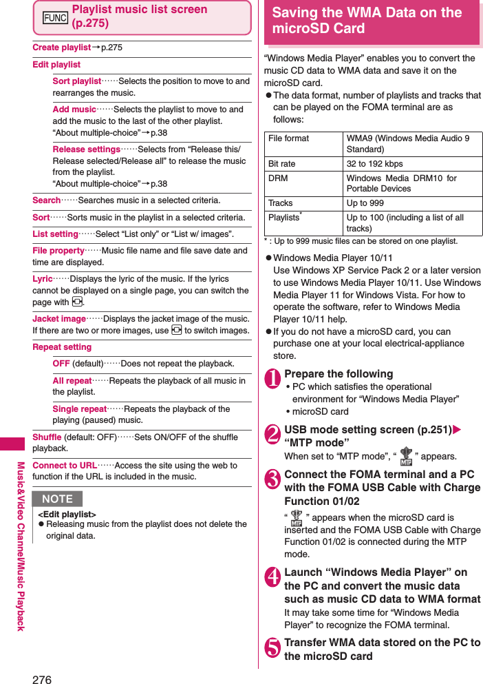 276Music&amp;Video Channel/Music PlaybackPlaylist music list screen (p.275)Create playlist→p.275Edit playlistSort playlist……Selects the position to move to and rearranges the music. Add music……Selects the playlist to move to and add the music to the last of the other playlist. “About multiple-choice”→p.38Release settings……Selects from “Release this/Release selected/Release all” to release the music from the playlist. “About multiple-choice”→p.38Search……Searches music in a selected criteria. Sort……Sorts music in the playlist in a selected criteria. List setting……Select “List only” or “List w/ images”.File property……Music file name and file save date and time are displayed. Lyric……Displays the lyric of the music. If the lyrics cannot be displayed on a single page, you can switch the page with v. Jacket image……Displays the jacket image of the music. If there are two or more images, use v to switch images. Repeat settingOFF (default)……Does not repeat the playback. All repeat……Repeats the playback of all music in the playlist. Single repeat……Repeats the playback of the playing (paused) music. Shuffle (default: OFF)……Sets ON/OFF of the shuffle playback. Connect to URL……Access the site using the web to function if the URL is included in the music.Saving the WMA Data on the microSD Card“Windows Media Player” enables you to convert the music CD data to WMA data and save it on the microSD card. zThe data format, number of playlists and tracks that can be played on the FOMA terminal are as follows: * : Up to 999 music files can be stored on one playlist. zWindows Media Player 10/11Use Windows XP Service Pack 2 or a later version to use Windows Media Player 10/11. Use Windows Media Player 11 for Windows Vista. For how to operate the software, refer to Windows Media Player 10/11 help. zIf you do not have a microSD card, you can purchase one at your local electrical-appliance store. 1Prepare the following• PC which satisfies the operational environment for “Windows Media Player”• microSD card2USB mode setting screen (p.251) “MTP mode”When set to “MTP mode”, “ ” appears. 3Connect the FOMA terminal and a PC with the FOMA USB Cable with Charge Function 01/02“ ” appears when the microSD card is inserted and the FOMA USB Cable with Charge Function 01/02 is connected during the MTP mode. 4Launch “Windows Media Player” on the PC and convert the music data such as music CD data to WMA formatIt may take some time for “Windows Media Player” to recognize the FOMA terminal. 5Transfer WMA data stored on the PC to the microSD cardN&lt;Edit playlist&gt;zReleasing music from the playlist does not delete the original data. File format WMA9 (Windows Media Audio 9 Standard)Bit rate 32 to 192 kbpsDRM Windows Media DRM10 for Portable DevicesTracks Up to 999Playlists*Up to 100 (including a list of all tracks)