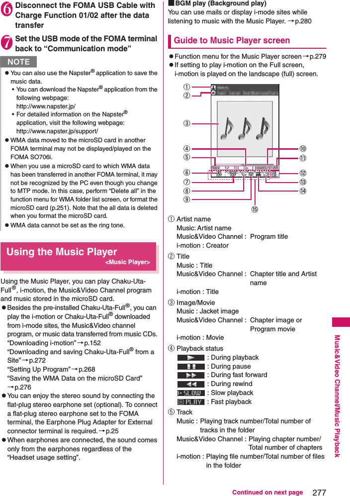 277Continued on next pageMusic&amp;Video Channel/Music Playback6Disconnect the FOMA USB Cable with Charge Function 01/02 after the data transfer7Set the USB mode of the FOMA terminal back to “Communication mode”Using the Music Player&lt;Music Player&gt;Using the Music Player, you can play Chaku-Uta-Full®, i-motion, the Music&amp;Video Channel program and music stored in the microSD card. zBesides the pre-installed Chaku-Uta-Full®, you can play the i-motion or Chaku-Uta-Full® downloaded from i-mode sites, the Music&amp;Video channel program, or music data transferred from music CDs. “Downloading i-motion”→p.152“Downloading and saving Chaku-Uta-Full® from a Site”→p.272“Setting Up Program”→p.268“Saving the WMA Data on the microSD Card”→p.276zYou can enjoy the stereo sound by connecting the flat-plug stereo earphone set (optional). To connect a flat-plug stereo earphone set to the FOMA terminal, the Earphone Plug Adapter for External connector terminal is required. →p.25zWhen earphones are connected, the sound comes only from the earphones regardless of the “Headset usage setting”. ■BGM play (Background play)You can use mails or display i-mode sites while listening to music with the Music Player. →p.280Guide to Music Player screenzFunction menu for the Music Player screen→p.279zIf setting to play i-motion on the Full screen, i-motion is played on the landscape (full) screen.①Artist nameMusic: Artist nameMusic&amp;Video Channel :  Program titlei-motion : Creator②TitleMusic : TitleMusic&amp;Video Channel :  Chapter title and Artist namei-motion : Title③Image/MovieMusic : Jacket imageMusic&amp;Video Channel :  Chapter image or Program moviei-motion : Movie④Playback status : During playback : During pause : During fast forward : During rewind : Slow playback : Fast playback⑤Tra c kMusic : Playing track number/Total number of tracks in the folderMusic&amp;Video Channel : Playing chapter number/Total number of chaptersi-motion : Playing file number/Total number of files in the folderNzYou can also use the Napster® application to save the music data. • You can download the Napster® application from the following webpage: http://www.napster.jp/• For detailed information on the Napster® application, visit the following webpage: http://www.napster.jp/support/zWMA data moved to the microSD card in another FOMA terminal may not be displayed/played on the FOMA SO706i. zWhen you use a microSD card to which WMA data has been transferred in another FOMA terminal, it may not be recognized by the PC even though you change to MTP mode. In this case, perform “Delete all” in the function menu for WMA folder list screen, or format the microSD card (p.251). Note that the all data is deleted when you format the microSD card. zWMA data cannot be set as the ring tone. ①③⑤④②⑩⑪⑥⑦⑧⑨⑫⑬⑭⑮