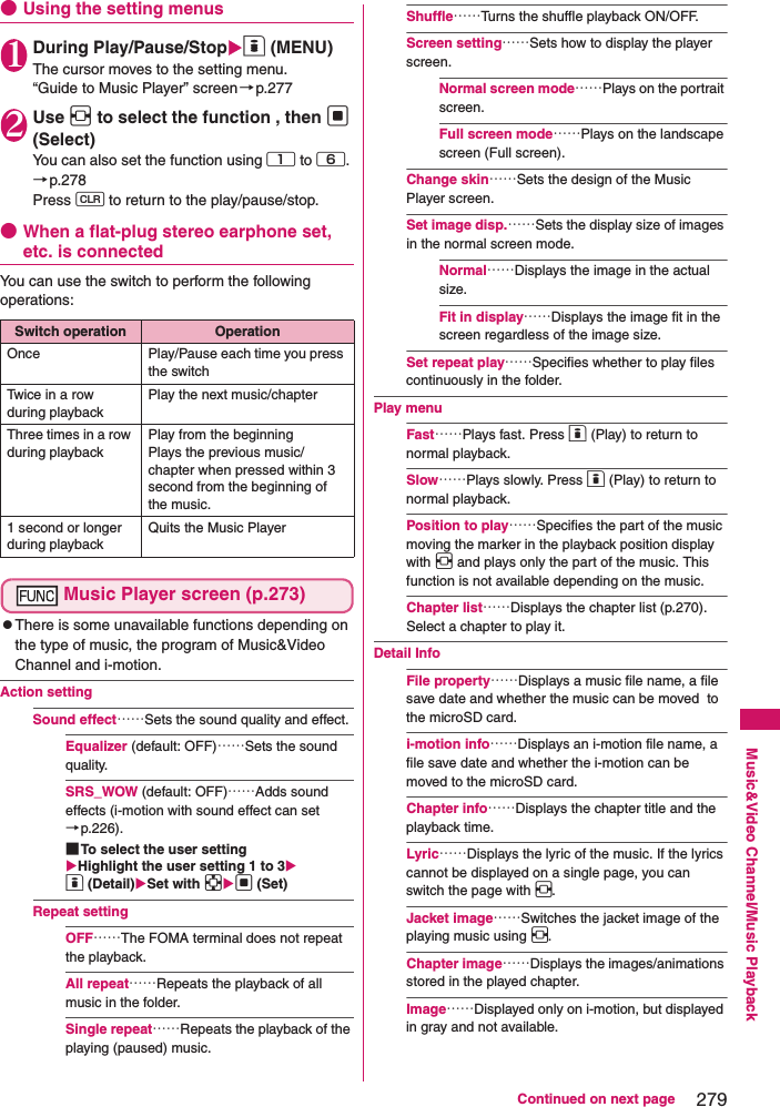 279Continued on next pageMusic&amp;Video Channel/Music Playback●Using the setting menus1During Play/Pause/Stopo (MENU)The cursor moves to the setting menu. “Guide to Music Player” screen→p.2772Use v to select the function , then d (Select)You can also set the function using 1 to 6. →p.278Press t to return to the play/pause/stop. ●When a flat-plug stereo earphone set, etc. is connectedYou can use the switch to perform the following operations: Music Player screen (p.273)zThere is some unavailable functions depending on the type of music, the program of Music&amp;Video Channel and i-motion. Action settingSound effect……Sets the sound quality and effect. Equalizer (default: OFF)……Sets the sound quality.SRS_WOW (default: OFF)……Adds sound effects (i-motion with sound effect can set→p.226). ■To select the user settingHighlight the user setting 1 to 3o (Detail)Set with bd (Set)Repeat settingOFF……The FOMA terminal does not repeat the playback. All repeat……Repeats the playback of all music in the folder. Single repeat……Repeats the playback of the playing (paused) music. Shuffle……Turns the shuffle playback ON/OFF. Screen setting……Sets how to display the player screen. Normal screen mode……Plays on the portrait screen. Full screen mode……Plays on the landscape screen (Full screen). Change skin……Sets the design of the Music Player screen. Set image disp.……Sets the display size of images in the normal screen mode. Normal……Displays the image in the actual size. Fit in display……Displays the image fit in the screen regardless of the image size. Set repeat play……Specifies whether to play files continuously in the folder.Play menuFast……Plays fast. Press o (Play) to return to normal playback. Slow……Plays slowly. Press o (Play) to return to normal playback. Position to play……Specifies the part of the music moving the marker in the playback position display with v and plays only the part of the music. This function is not available depending on the music. Chapter list……Displays the chapter list (p.270). Select a chapter to play it. Detail InfoFile property……Displays a music file name, a file save date and whether the music can be moved  to the microSD card. i-motion info……Displays an i-motion file name, a file save date and whether the i-motion can be moved to the microSD card. Chapter info……Displays the chapter title and the playback time. Lyric……Displays the lyric of the music. If the lyrics cannot be displayed on a single page, you can switch the page with v. Jacket image……Switches the jacket image of the playing music using v. Chapter image……Displays the images/animations stored in the played chapter. Image……Displayed only on i-motion, but displayed in gray and not available. Switch operation OperationOnce Play/Pause each time you press the switchTwice in a row during playbackPlay the next music/chapterThree times in a row during playbackPlay from the beginningPlays the previous music/chapter when pressed within 3 second from the beginning of the music. 1 second or longer during playbackQuits the Music Player